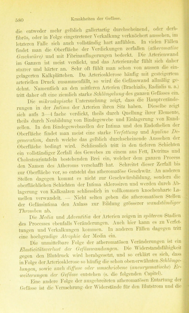 die entweder mehr gelblich gallertartig durchsch emend, oder derb- fibros, oder in Folge eingetretener Yerkalkung verknbebert aUBsehen, im letzteren Falle sick ancb vollstandig hart anfuhlen. In vielen Fallen findet man die Oberflache der Verdickungen zerfallen (atheromattse Geschwiire) nnd mit Fibrinauflagerungen bedeckt. Die Arterienwand im Ganzen ist meist verclickt, nnd das Arterienrohr fuhlt sieh daher starrer nnd harter an. Sekr oft fuhlt man schon von au^sen die ein- gelagerten Kalkplattchen. Da Arteriosklerose haufig mit gesteigertem arteriellen Druck zusammcnfallt, so wird die Gefasswand allnialig dehnt. Namentlieh an den mittleren Arterien (Brachialis, Eadialis u. a.) tritt daher oft eine ziemlich starke Schldngelung des ganzen Gefasses ein. Die milcroslcopische Untersuchnng zeigt, dass die Hauptverande- rungen in der Intima der Arterien ihren Sitz haben. Dieselbe zeigt sick aufs 3—4 fache verdickt, tlieils durch Quellnng ihrer Elemente. theils durch Neubildung von Bindegewebe und Einlagerung von Bund- zellen. In den Bindegewebszellen der Intima und den Endothelien der Oberflache findet man meist eine starke Verfettung und hyaline De- generation, durch welcke das gelblich durchsckeinende Am^ehen d(r Oberflache bedingt wird. Schliesslich tritt in den tieferen Schichten ein vollstandiger Zerfall des Gewebes zu einem aus Fett, Detritus und Cholestearintafeln bestehendeu Brei ein, welclier dem ganzen I rotes?- den Namen des Atheroms verschafft hat. Schreitet dieser Zerfall bis zur Oberflache vor, so entstelit das atheromatose Geschwtir. An anderen Stellen dagegen kommt es nickt zur Geschwitrsbildung. sondern die oberflaclilicken Schichten der Intima sklerosiren und werden durch Ab- lagerung von Kalksalzen schliesslich in vollkommen knocheuharte La- mellen verwandelt. — Nicht selten geben die atheromatbsen Stellen der Gefassintima den Anlass zur Bildung grbsserer mxndstandiger Thromben ah. Die Media und Adventitia der Arterien zeigen in spdteren Stadien des Processes ebenfalls Veranderungen. Audi bier kann es zu A erfet- tungen und Yerkalkungen kommen. In anderen Fallen dagegen tritt eine hockgradige Atropliie der Jledia ein. Die unmittelbare Folge der atkeromatosen Veranderungen ist ein Elasticitatsverlust der Gefdssivandungen. Die Widerstandsfahigkeit gegen den Blutdruck wird herabgesetzt, und so erklart es sick, dass in Folge der Arteriosklerose so hiiufig die schon obenerwahnten bchhinge- lungen, sowie auch diffuse oder umschriebene (aneurysmatische) Er- weiterungen der Gefdsse entstehen (s. die folgenden Capitel). Eine andere Folge der ausgebreiteten atheromatbsen Entartnng der Gcfiisse ist die Vermehrung der Widerstsinde fill* den Blutstrom und die