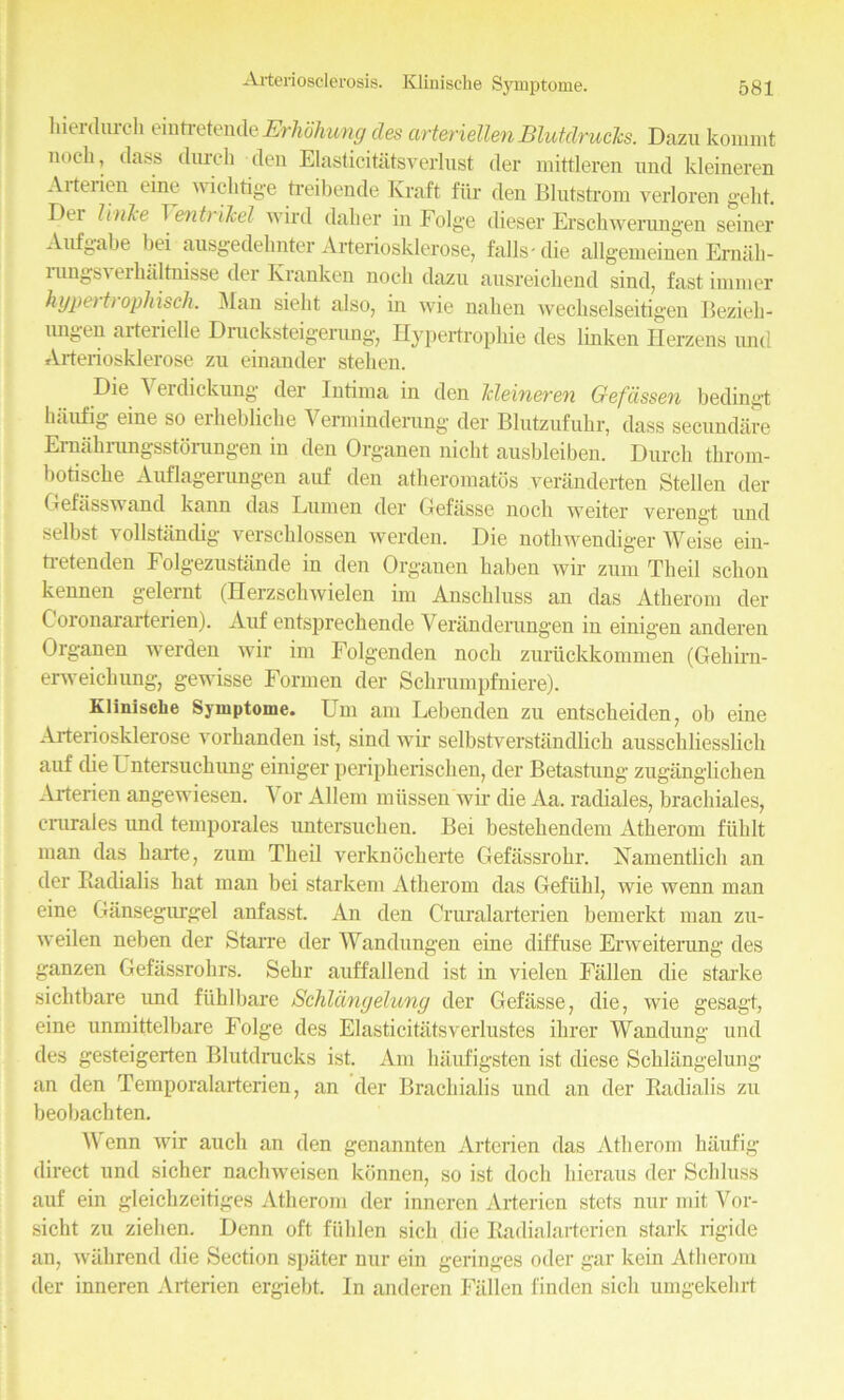 hierdurch eintretende Erlwhung des arteriellenBlutclrucks. Dazu kommt nocli, class (lurch den Elasticitatsverlust der mittleren and kleineren Aiteiien eine wiclitige treibende Kraft fiir den Blutstrom verloren geld. Dei Vinle Vent?Heel wird daker in Folge dieser Erschwerungen seiner Aufgabe bei ausgedelinter Arteriosklerose, falls-die allgemeinen Erniih- lungsi erhaltnisse der Kranken noch dazu ausreichend sind, fast iinnier hypet t> ophisch. Man siebt also, in wie nabeu wechselseitigen Beziek- nngen aiteiielle Drucksteigerung, Hypertrophie des linken Herzens und Arteriosklerose zu einander steben. Die Verdicknng der Intima in den Jcleineren Gefcissen bedingt haufig eine so erbebliche Vermindernng der Blutzufubr, dass seenndare Ernahrungsstorungen in den Organen nicht ausbleiben. Durch throm- botisebe Auflagerungen auf den atheromatos veranderten Stellen der Gefiisswand kann das Lumen der Gefiisse nocli weiter yerengt und selbst vollstaudig verscblossen werden. Die nothwendiger Weise ein- ti-etenden Folgezustande in den Organen baben wir zum Theil sebon kennen gelernt (Herzschwielen im Anschluss an das Atkerom der C oronararterien). Auf entspreckende Yeranderungen iu einigen anderen Organen werden wir im Folgenden nock zuruckkominen (Geliirn- erweiebung, gewisse Formen der Schrumpfniere). KliniscLe Symptome. Um am Lebenden zu entscheiden, ob eine Arteriosklerose vorbanden ist, sind wir selbstverstandlicb aussebbesslieb auf the L ntersuebung einiger peripherischen, der Betastung zugangbeben Arterien angewiesen. Yor Allem miissen wir die Aa. radiales, bracbiales, crurales und temporales untersuchen. Bei bestebendem Atkerom fiiblt man das barte, zum Tbeil verknoeberte Gefassrobr. Xamentlicli an der Radialis hat man bei starkem Atherom das Gefiibl, wie wenn man eine Gansegurgel anfasst. An den Cruralarterien bemerkt man zu- weilen neben der Starre der Wandungen eine diffuse Erweiterung des ganzen Gefassrobrs. Sebr auffallend ist in vielen Fallen die starke sichtbare imd fiihlbare Schlanyelung der Gefiisse, die, wie gesagt, eine unmittelbare Folge des Elasticitatsverlustes ibrer Wandung und des gesteigerten Blutdrucks ist. Am biiufigsten ist diese Scblangelung an den Temporalarterien, an der Bracbiabs und an der Radialis zu beobachten. Wenn wir auch an den genannten Arterien das Atherom biiufig- direct und sicher nachweisen konnen, so ist dock bieraus der Sckluss auf ein gleicbzeitiges Atherom der inneren Arterien stets nnr mit Yor- sicht zu zieben. Denn oft fiilden sick die Radialarterien stark rigide an, wiibrend die Section spiiter nur ein geringes oder gar kein Atkerom der inneren Arterien ergiebt. In anderen Fallen linden sick umgekehrt