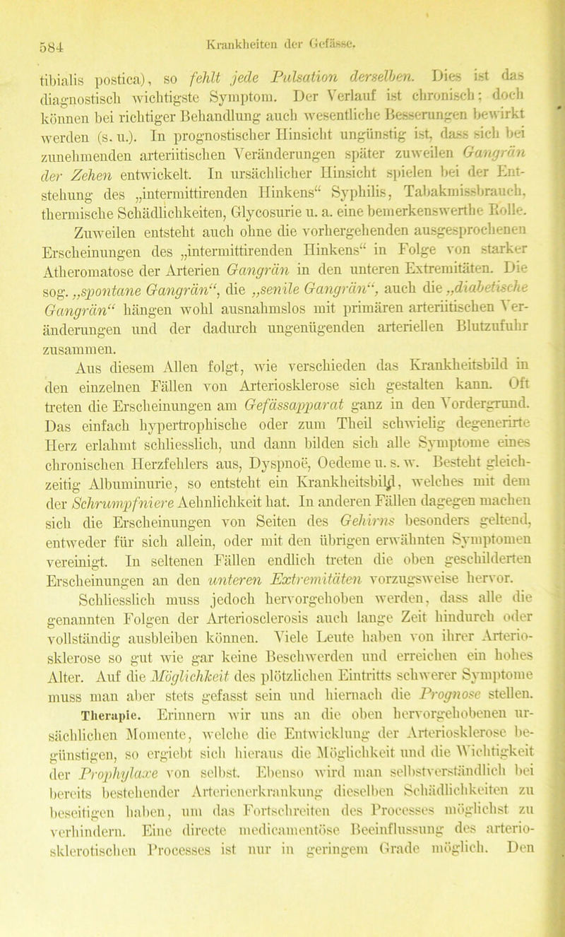tibialis postica), so fehlt jede Pulsation derselben. Dies ist das diagnostisch wichtigste Symptom. Der Verlauf ist chronisch; doeli konnen bei riclitiger Behandlung auch wesentlicbe Besserungen bewirkt werden (s. u.). In prognostiscber Iiinsicbt ungiinstig ist, dass sicli bei zunebmenden arteriitiscken Veranderungen spater zuweilen Gangran der Zehen entwickelt. In ursackliclier Hinsicht spielen bei der Ent- stehnng des „intermittirenden Hinkens“ Syphilis, Tabakmissbrauch, thermische Schadlickkeiten, Glycosnrie u. a. eine bemerkenswerthe Ilolle. Zuweilen entsteht auch oline die vorhergelienden ausgesproelienen Erscheinungen des „intermittirenden Hinkens“ in Folge von starker Atlieromatose der Arterien Gangran in den unteren Extremitaten. Die sog. „spontane Gangrdn“, die „senile Gangran“, auch die „diabetisclie Gangran“ hangen wohl ausnahmslos rnit primaren arteriitlschen 4 er- anderungen und der dadurch ungeniigenden arteriellen Blutzufnhr zusammen. Aus diesem Allen folgt, wie verschieden das Krankheitsbild in den einzelnen Fallen von Arteriosklerose sich gestalten kann. Oft treten die Erscheinungen am Gefassapparat ganz in den Yordergrund. Das einfach hypertrophische oder zum Theil schwielig degenerirte Ilerz erlahmt schliesslich, und dann bilden sich alle Syniptome eines chronischen Herzfeklers aus, Dyspnoe, Oedeme u. s. w. Besteht gleich- zeitig Albuminurie, so entsteht ein Krankheitsbil^, welches mit dem der Schrumpfniere Aehnliclikeit hat. In anderen Fallen dagegen machen sich die Erscheinungen von Seiten des Gehirns besonders geltend, entweder fiir sich allein, oder mit den iibrigen erwahnten Symptomen vereinigt. In seltenen Fallen endlich treten die oben geschilderten Erscheinungen an den unteren Extremitaten vorzugsweise hervor. Schliesslich muss jedoch hervorgehoben werden, dass alle die genannten Folgen der Arteriosclerosis auch lange Zeit hindurcli oder vollstandig ausbleiben konnen. Yiele Leute haben von ihrer Arterio- sklerose so gut wie gar keiue Beschwerden und erreichen ein holies Alter. Auf die Moglichkeit des plotzliclien Eintritts scliwerer Symptome muss man aber stets gefasst seiu und hiernach die Prognose stellen. Therapie. Erinnern wir uns an die oben hervorgehobeneu ur- sachlichen Momente, welclie die Entwicklung der Arteriosklerose be- giinstigen, so ergiebt sich hieraus die Moglichkeit und die M ichtigkeit der Prophylaxe von selbst. Ebenso wird man selltstverstandlich bei bereits bestehender Arterienerkrankung diesel ben Schadlichkeiten zu beseitigen haben, um das Fortschreiten des Processes mdgliclist zu verhinderu. Eine directe medicamentbse Beeinflussung des arterio- sklerotischen Processes ist nur in geringem Grade moglich. Den