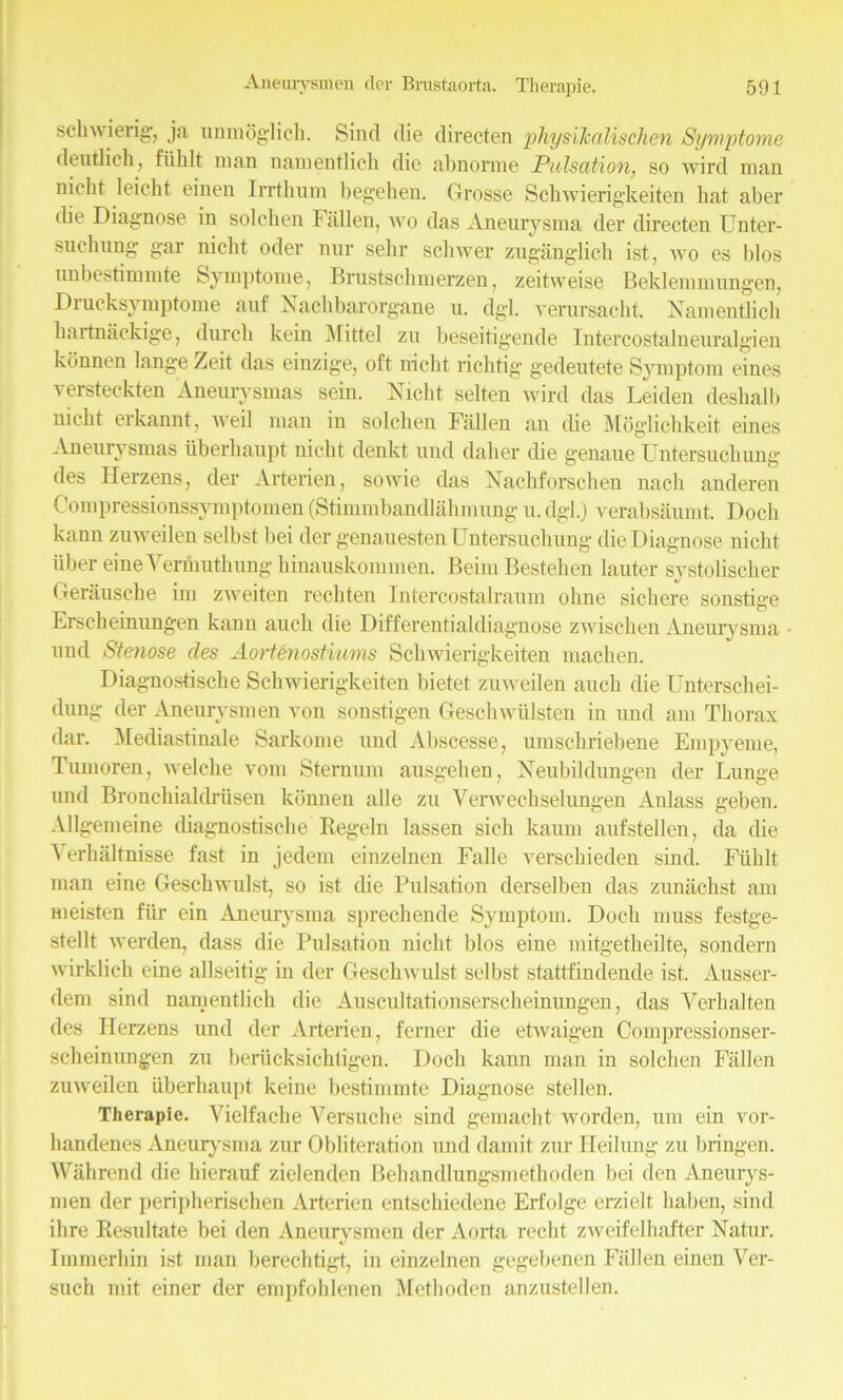 scliw ierig, ja unmoglich. Sind die directen physiJcalischen Symptome deutlich, fiihlt man namentlich die abnorme Pulsation, so wird man nieht leiclit einen Irrthum begehen. Grosse Schwierigkeiten bat aber fbe Diagnose in solchen Fallen, wo das Aneiuysma der directen Unter- suchung gar nieht oder nur sehr schwer zuganglich ist, wo es bios imbestimmte Svmptome, Rrustscbmerzen, zeitweise Beklemmnngen, Drucksymptome auf Nachbarorgane u. dgl. verursacht. Namentlich hartnackige, durch kein Mittel zu beseitigende Intercostalneuralgien konnen lange Zeit das einzige, oft nieht richtig gedeutete Symptom cines versteekten Anemysmas sein. Nieht selten wird das Leiden deshalb nieht erkannt, weil man in solchen Fallen an die Moglichkeit eines Aneuiysmas tiberhaupt nieht denkt und daher die genaue Untersuchung des Herzens, der Arterien, sowie das Nachforschen nach anderen Compressionssymptomen (Stimmbandlahmung u. dgl.) verabsaumt. Doch kann zuweilen selbst bei der genauesten Untersuchung die Diagnose nieht iiber eine Yenhuthung hinauskommen. Beim Bestehen lauter systolischer Gerausche im zweiten rechten Intercostalraum ohne sichere sonstige Erscheinungen kann auch die Differentialdiagnose zwischen Aneiuysma und Stenose des Aortenostiums Schwierigkeiten machen. Diagnostische Schwierigkeiten bietet zuweilen auch die Unterschei- dung der Aneurysmen von sonstigen Geschwiilsten in und am Thorax dar. Mediastinale Sarkome und Abscesse, umschriebene Empyeme, Tumoren, welche vom Sternum ausgehen , Neubildungen der Lunge und Bronchialdriisen konnen alle zu Verwechselungen Anlass geben. Allgemeine diagnostische Regeln lassen sich kaum aufstellen, da die Yerhaltnisse fast in jedem einzelnen Fade versebieden sind. Fiihlt man eine Geschwulst, so ist die Pulsation derselben das zunachst am meisten fiir ein Aneurysma sprechende Symptom. Doch muss festge- stellt werden, dass die Pulsation nieht bios eine mitgetheilte, sondern wirklich eine allseitig- in der Geschwulst selbst stattfindende ist. Ausser- dem sind namentlich die Auscultationserscheinungen, das Yerhalten des Herzens und der Arterien, ferner die etwaigen Compressionser- scheinungen zu beriicksichtigen. Doch kann man in solchen Fallen zuweilen uberhaupt keine bestimmte Diagnose stellen. Therapie. Vielfache Versuche sind gemaebt worden, um ein vor- handenes Aneiuysma zur Obliteration und damit zur Heilung zu bringen. Wiihrend die hierauf zielenden Behandlungsmethoden bei den Aneurys- men der peripherischen Arterien entschiedene Erfolge erzielt haben, sind ihre Resultate bei den Aneurysmen der Aorta rccht zweifelbafter Natur. Immerhin ist man berechtigt, in einzelnen gegebenen Fallen einen Ver- such mit einer der empfohlenen Metboden anzustellen.