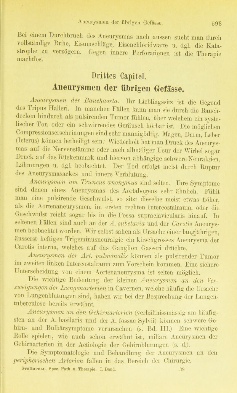 Ancurysmeu der iibrig-en Gefasse. Bei einem Durchbruch cles Aneurysmas nacli aussen suclit man durcli vollstanclige Rube, Eisumschlage, Eisenchloridwatte u. dgl. die Kata- strophe zu verzogern. Gegen innere Perforationen ist die Therapie macbtlos. Drittes Capitel. Aneurysmen der ubrigen Oefiisse. Aneurysmen der Bauchuorta. Ihr Lieblingssitz ist die Gegend des Tripus Halleri. In manchen Fallen kann man sie durch die Baucli- decken kindurch als pulsirenden Tumor fuhlen, iiber welchem ein systo- lischer Ton oder ein schwirrendes Gerausch horbar ist. Die mdglichen Compressionserscheinungen sind sehr mannigfaltig. Magen, Darm, Leber (Icterus) konnen betheiligt sein. Wiederholt bat man Druck des Aneurys- mas auf die Nervenstamme oder nacb allmaliger Usur der Wirbel sogar Druck auf das Riickenmark und hiervon abhangige scliwere Neuralgien, Lahnnmgen u. dgl. beobachtet. Der Tod erfolgt meist durch Ruptur des Aneurysmasackes und innere Verblutung. Aneurysmen am Truncus anonymus sind selten. Ihre Symptome sind denen eines Aneurysmas des Aortabogens sehr ahnlich. Fiiblt man eine pulsirende Geschyvulst, so sitzt dieselbe meist etwas holier, als die Aortenaneurysmen, im ersten rechten Intercostalraum, oder die Geschwulst reicht sogar bis in die Fossa supraclavicularis hinauf. In seltenen Fallen sind auch an der A. sicbclavia und der Carotis Aneurys- men beobachtet worden. Wir selhst sahen als Ursache einer langjahrigen, iiusserst heftigen Trigeminusneuralgie ein kirschgrosses Aneurysma der Carotis interna, welches auf das Ganglion Gasseri driickte. Aneurysmen der Art. pulmonalis konnen als pulsirender Tumor im zweiten linken Intercostalraum zurn Yorschein konnnen. Eine sichere Unterscheidung von einem Aortenaneurysma ist selten moglich. Die wichtige Bedeutung der kleinen Aneurysmen an den Ver- zwexyungen der Lungmarterien in Cavemen, welche liaufig die Ursache von Lungenblutungen sind, haben wir bei der Besprechung der Lungen- tuberculose bereits cnvahnt. Aneurysmen an den Gehirnarterien (verhaltnissmassig am liaufig- sten an der A. basilaris und der A. fossae Sylvii) konnen scliwere Ge- hirn- und Bulbarsymptome verursachen (s. Bd. III.) Eine wichtige Rolle spielen, wie auch sclion erwahnt ist, miliare Aneurysmen der Gehirnarterien in der Aetiologie der Gehirnblutungen (s. d.). Die Symptomatologie und Behandlung der Aneurysmen an den peripherischen Arterien fallen in das Bereich der Ckirurgie. Strumpell, Spec. Path. u. Therapie. I. Band. 38
