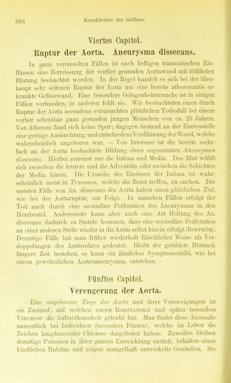 Yiertes Capitel. Ruptur der Aorta. Aneurysma dissecans. In ganz vereinzelten Fallen 1st nacli heftigen traumatischen Ein- fliissen eine Zerreissung der vorker gesunden Aortawand mit todtlicher Blutnng beobachtet worden. In der Regel handelt es sick bei der iiber- lianpt sebr seltenen Ruptur der Aorta uin eine bereits atberomatbs er- krankte Gefasswand. Eine besondere Gelegenheitsursache ist in einigen Fallen vorhanden, in anderen feblt sie. Wir beobaebteten einen dureb Ruptur der Aorta ascendens verursachten plotzkchen Todesfall bei einem vorber sclieinbar ganz gesunden jungen Menschen von ca. 25 Jahren. VonAtherom fand sich keine Spur; dagegen bestand an der Einnssstelle eine geringe Ausbucktung und entsckiedeneVerdiinnung der Wand, welcke wahrscbeinlicb angeboren war. — Yon Interesse ist die bereits mekr- facb an der Aorta beobacktete Bildung eines sogenannten Aneurysma dissecans. Hierbei zerreisst nur die Intima und -Media. Das Blut wiiblt sich zwiscben die letztere und die Adventitia oder zwiseben die Schicbten der Media liinein. Die Ursacbe des Einrisses der Intima ist wakr- scbeinlich meist in Traumen, welcbe die Brust treffen. zu suclien. Die meisten Falle. von An. dissecans der Aorta baben einen plotzlichen Tod, wie bei der Aortaruptur, zur Folge. In mancben Fallen erfolgt der Tod auch dureb eine secundare Perforation des Aneurvsmas in den Herzbeutel. Andererseits kann aber auch eine Art Heilung des An. chssecans dadurch zu Stande konnnen, dass eine secundare Perforation an einer anderen Stelle wieder in die Aorta selbst liinein erfolgt (Bostrom). Derartige Fade hat man friiker wiederholt falsclilicher M'eise als Yer- doppelungen des Aortarokres gedeutet Bleibt der gebildete Blutsaek langere Zeit bestehen, so kann ein ahnliches Symptomenbild, wie bei einem gewoknlicken Aortenaneurysma, entsteben. Fiinftes Capitel. Yerengerung (ler Aorta. Eine cmgeborene Enge dor Aorta und ibrer Yerzweigungen ist ein Zustand, auf welcben zuerst Rokitansky und spsiter besonders Virchow die Aufmerksamkeit gelenkt bat. Man findet diese Anomalie namentlicli bei Individual (besonders Frauen), welcbe im Ixdien die Zeichen langdauernder Chlorose dargeboten baben. Zuweilen bleiben derartige Personal in ibrer ganzen Entwicklung zuriick, bebalten einen kindlieben Habitus und zeigen mangel baft entwickelte Genitalien. Sie