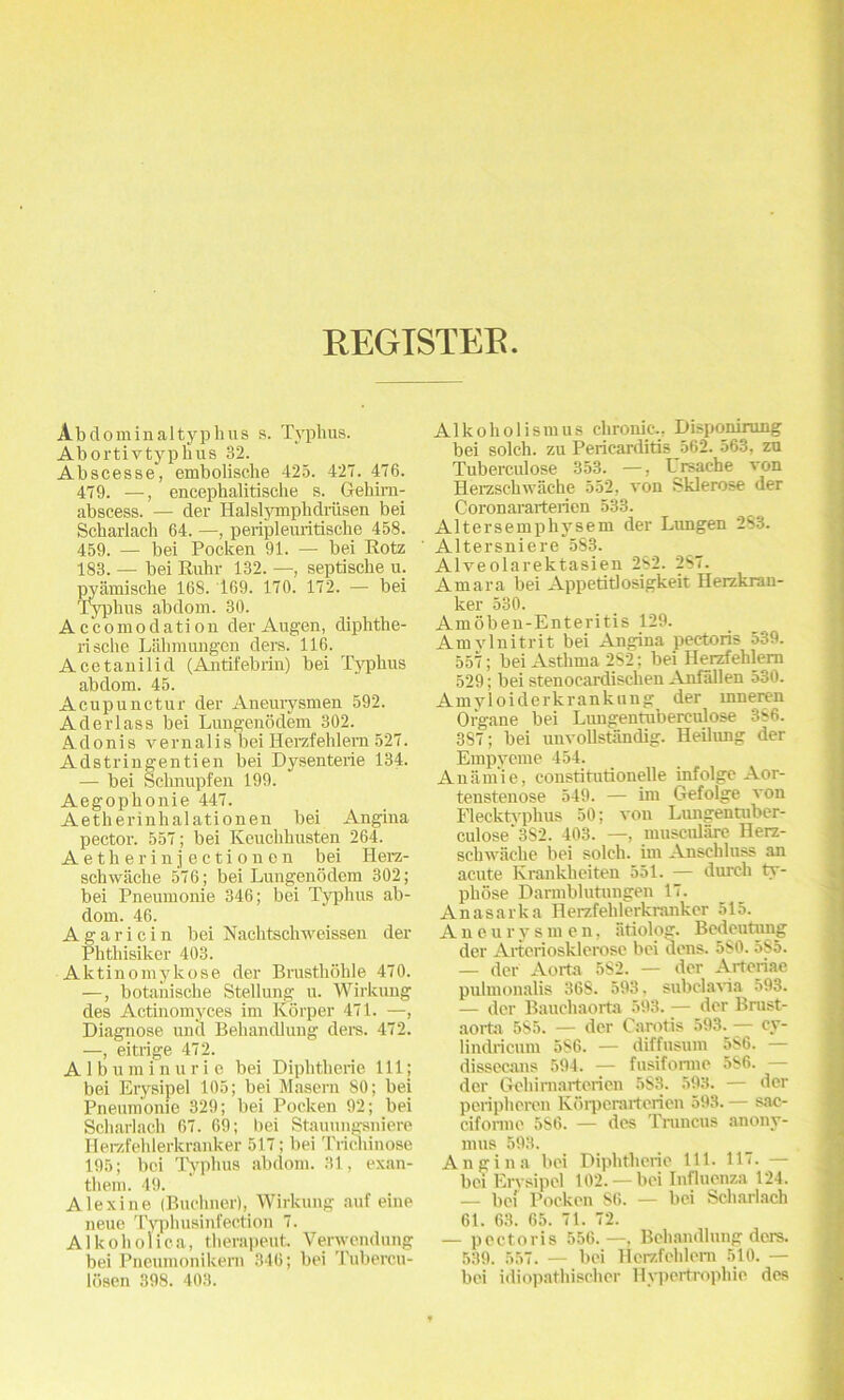 REGISTEB Abdominaltyphus s. Typhus. Abortivtyplius 32. Abscesse, embolische 425. 427. 476. 479. —, encephalitische s. Gehim- abscess. — der Halslymphdriisen bei Scharlach 64. —, peripleuritisclie 458. 459. — bei Pocken 91. — bei Rotz 183. — bei Ruhr 132. —, septische u. pyamische 168. 169. 170. 172. — bei Typhus abdom. 30. Accomodation derAugen, diphthe- rische Liihmungcn ders. 116. Acetanilid (Antifebrin) bei Typhus abdom. 45. Acupunctur der Aneurysmen 592. Aderlass bei Lungenodem 302. A-donis vernalis bei Herzfehlem 527. Adstringentien bei Dysenterie 134. — bei Sehnupfen 199. Aegophonie 447. Aetherinhalationen bei Angina pector. 557; bei Keuchhusten 264. Aetherinjectionen bei Herz- schwache 576; bei Lungenodem 302; bei Pneumonie 346; bei Typhus ab- dom. 46. Agaricin bei Nachtsclrweissen der Phthisiker 403. Aktinomykose der Brustliohle 470. —, botanische Stellung u. Wirkung des Actinomyces im Korper 471. —, Diagnose unci Behandlung del’s. 472. —, eitrige 472. A1 b u m i n u r i e bei Diphtherie 111; bei Erysipel 105; bei Maseru 80; bei Pneumonie 329; bei Pocken 92; bei Scharlach 67. 69; bei Stauungsniere Herzf eh 1 erkranker 517; bei Tricliinose 195; bei Tophus abdom. 31, exan- them. 49. Alexine (Buchner), Wirkung auf eine neue Typhusinfection 7. Alkoholica, therapeut. Verwendung bei Pneumonikern 346; bei Tubercu- losen 398. 403. Alko holism us chronic., Disponirung bei solch. zu Pericarditis 562. 563, zu Tuberculose 353. —, Ursache von Herzschwaehe 552, von Sklerose der Coronararterien 533. Altersemphysem der Lungen 2S3. ' Altersniere 583. Alveolarektasien 2S2. 287. Amara bei Appetitlosigkeit Herzkrau- ker 530. Amoben-Enteritis 129. Am vlnitrit bei Angina pectoris 539. 557; bei Asthma 282; bei Herzfehlem 529; bei stenoeardischen Anfallen 530. Amyloiderkrankung der mneren Organe bei Lungenmberculose 386. 387; bei unvollstandig. Heilung der Empyeme 454. Ana m i e, constitutionelle infolge Aor- tenstenose 549. — im Gefolge von Flecktvphus 50; von Limgentuber- culose‘3S2. 403. —, musculare Herz- scliwache bei solch. im Anschluss an acute Krankheiten 551. — dureli ty- phose Darmblutungen 17. Anasarka Herzfehlcrkrankcr 515. Aneurysmen, iitiolog. Bedeutong der Arteriosklerose bei dens. 580. 5S5. — der Aorta 5S2. — der Artoriae pulmonalis 368. 593. subdavia 593. — dcr Bauchaorta 593. — der Brast- aorta 585. — der Carotis 593. — cy- liudricum 5S6. — diffusum 586. — dissecans 594. — fusifonne 586. — der Gehimarterien 583. 593. — der peripheren Kdrperarterien 593. — sac- ciforme 5S6. — des Truncus anony- mus 593. Angina bei Diphtherie 111. 117. — bei Erysipel 102. —bei Influenza 124. — bei Pocken S6. — bei Scharlach 61. 63. 65. 71. 72. — pectoris 556.—, Behandlung dors. 539. 557. — bei Herzfehlem 510. — bei idiopathischer Hypertrophic des