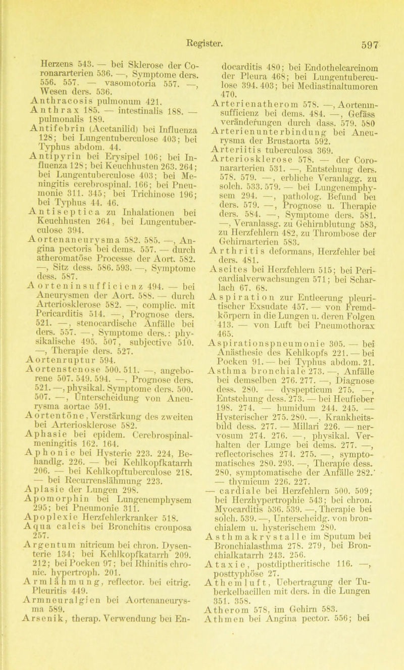 Herzens 543. — bei Sklerose der Co- ronararterien 536. —, Symptome ders. 556. 557. — vasomotoria 557. —, Wesen ders. 536. Anthracosis pulmonum 421. Anthrax 185. — intestinalis 188. — pulmonalis 189. Antifebrin (Acetanilid) bei Influenza 128; bei Lungentuberculose 403; bei Typhus abdom. 44. Antipyrin bei Eiysipel 106; bei In- fluenza 128; bei Keucnhusten 263.264; bei Lungentuberculose 403; bei Me- ningitis cerebrospinal. 166; bei Pneu- monie 311. 345; bei Trickinose 196; bei Typhus 44. 46. Antiscptica zu Inhalationen bei Keuckhusten 264, bei Lungentuber- culose 394. Aortenaneurysma 582. 585. —, An- gina pectoris ‘bei denis. 557. — durch atheromatosc Processe der Aort. 582. —, Sitz dess. 586. 593. —, Symptome dess. 587. Aorteninsufficienz 494. — bei Ancurysmcn der Aort. 588. — durch Arteriosklerose 582. —, complic. mit Pericarditis 514. —, Prognose dors. 521. —, stenocardische Anfalle bei ders. 557. —, Symptome ders.: pky- sikalische 495. 507, subjective 510. —, Therapie ders. 527. Aortenruptur 594. Aortenstenose 500.511. —, angebo- rene 507. 549. 594. —, Prognose ders. 521. —, physikal. Symptome ders. 500. 507. —, Unterscheidung von Aneu- rj'sma aortac 591. A or ten tone, Veretarkung des zweiten bei Arteriosklerose 582. Aphasie bei epidem. Cerebrospinal- meningitis 162. 164. Aphonic bei Hysteric 223. 224, Be- liandlg. 226. — tai Kehlkopfkatarrh 206. — bei Kehlkopftuberculose 218. — bei Recurrenslahmung 223. Apiasie der Lungen 298. Apo morph in bei Lungencmpkysem 295; bei Pneumonie 311. Apoplexie Herzfehlerkranker 518. Aqua calcis bei Bronchitis crouposa 257. Argentum nitricum bei chron. Dysen- teric 134; bei Kehlkopfkatarrh 209. 212; bei Pockon 97; bei Rhinitis chro- nic. hypcrtroph. 201. Armlahmung, reflector, bei citrig. Pleuritis 449. Armneuralgien bei Aortenaneurys- ma 589. Arsenik, therap. Venvendung bei En- docarditis 480; bei Endothelcarcinom der Pleura 468; bei Lungentubercu- lose 394.403; bei Mediastinaltumoren 470. Arterienatherom 578. —,Aortenin- sufficienz bei dems. 484. —, Gefass veranderungen durch dass. 579. 580 Arterienunterbindung bei Aneu- rysma der Brustaorta 592. Arteriitis tuberculosa 369. Arteriosklerose 578. — der Coro- nararterien 531. —, Entstehung ders. 578. 579. —, erbliche Yeranlagg. zu soldi. 533.579.— bei Lungenemphy- sem 294. —, patholog. Befund bei ders. 579. —, Prognose u. Therapie ders. 584. —, Symptome dere. 581. —, Veranlassg. zu Gehirnblutung 583, zu Herzfehlern 482, zu Thrombose der Gehirnarterien 583. Arthritis deformans, Herzfehler bei ders. 481. Ascites bei Herzfehlern 515; bei Peri- cardial verwachsiuigen 571; bei Schar- lach 67. 68. Aspiration zur Entleerung pleuri- tischer Exsudate 457. — von Eremd- korpern in die Lungen u. deren Folgen 413. — von Luft bei Pneumothorax 465. Aspirationspneumonie 305. — bei Anasthesie des Kehlkopfs 221. — bei Pocken 91.— bei Typhus abdom. 21. Asthma bronchiale 273.—, Anfalle bei demselben 276.277. —, Diagnose dess. 280. — dyspepticum 275. —, Entstehung dess. 273. — bei Heufieber 198. 274. — buniidum 244. 245. — Hysteriscker 275.280.—, Rrankheits- biid dess. 277. — Millari 226. — ner- vosum 274. 276. —, physikal. Ver- halten der Lunge bei dems. 277. —, rcflectorisckes 274. 275. —, sympto- matisches 280. 293. —, Therapie dess. 280, symptomatische der Anfalle 282.' — thymicum 226. 227. — cardiale bei Herzfehlern 500. 509; bei Ilerzhypertrophie 543; bei chron. Myocarditis 536. 539. —, Therapie bei soldi. 539. —, Unterecheidg. von bron- chialcin u. hysterischem 280. A s t h m a k r y s t a 11 e im Sputum bei Bronchialastnma 278. 279, bei Bron- chialkatarrh 243. 256. A taxi e, postcUptheritische 116. —, posttyphose 27. Athemjuft, Uebertragung der Tu- berkelbacillen mit ders. in die Lungen 351. 358. Atherom 578, im Gehirn 583. Athmen bei Angina pector. 556; bei