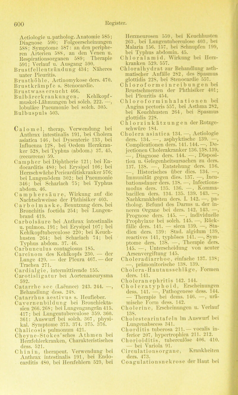 Aetiologie u.patholog. Anatomic 585; Diagnose 590; Folgecrsclicinungen 588; Symptomo 587 : an den periphe- ren Arterien 588, an den Yenen u. Respirationsorganen 589; Therapie 591; Vevlauf u. Ausgang 590. Brustfellentziindung 434; Naheres unter Pleuritis. Brusthohle, Actinomykosc dors. 470. Brustkrampf e s. Stcnocardie. Brustwass ersuclit 466. Bulbarerk rank ungen, Kekl kopf - muskel-Lahmungen bei solch. 222. —, lobulare Pneumonie bei solch. 305. Bulbuspuls 503. Calomel, therap. Verwendung bei Anthrax intestinalis 191, bei Cholera asiatica 146, bei Dysenterie 133, bei Influenza 128, bei Oedem Herzkrau- lcer 528, bei Typhus (abdom.) 37. 45, (recurrcns) 59. Camp her bei Diphtherie 121; bei En- docarditis 480; bei Erysipel 106; bei HerzschwachePericarditiskranker 576; bei Lungenodem 302; bei Pneumonie 346; bei Scharlach 75; bei Typhus abdom. 46. Camphersaure, Wirkung auf die Nachtscliweisse der Phthisiker 403. Carbolmaske, Benutzung ders. bei Bronchitis foetida 254; bei Lungen- brand 419. Carbolsaure bei Anthrax intestinalis u. pulmon. 191; bei Erysipel 107; bei Kehlkopftuberculose 220; bei Keuch- liusten 264; bei Scharlach 74; bei Typhus abdom. 37. 46. Carbunculus contagiosus 185. Carcinom des Kehlkopfs 230. — der Lunge 429. — der Pleura 467. — der Trachea 271. Cardialgie, intermittirende 155. Carotisligatur bei Aortenaneurysma 592. Catarrhe sec (Laennec) 243. 244. —, Behandlung dess. 248. Catarrhus aestivus s. Ileufieber. Cavcrnenbildung bei Bronchielcta- sien 266. 268; bei Lungengangran 415. 417; bei Lungcntuberculose 359. 360. 361: Auswurf bei solch. 367, pliysi- kal. Symptomo 378. 374. 375. 376. Chalicosis pulmonmn 421. Cheync-StoIces’schcs Athmen bei Herzfehlcrkranken, Charakteristischcs dess. 521. Chin i n, therapeut. Verwendung bei Anthrax intestinalis 191, bei Endo- carditis 480, bei Herzfchlem 523, bei Herzneurosen 559, bei Keucldiusten 263, bei Lungerituberculose 403. bei Malaria 156. 157, bei Schnupfen 199, bei Typhus abdomin. 45. Chloralamid, Wirkung bei Ilerz- kranken 529. 557. Chloralhydrat zur Behandlung a.-tb- matischer Anfalle 282, des Spasmus glottidis 228, bei Stenoeardie 557. Chloroformei nreibungen bei Brustschmerzen der Phthisiker 401; bei Pleuritis 454. C h 1 o r o f o r in i n li a 1 a t i o n e n bei Angina pectoris 557, bei Asthma 282, bei Keuchhusten 264, bei Spasmus glottidis 228. Chlorzinkatzungen derRotzge- schwiire 184. Cholera asiatica 134.—, Aetiologie ders. 134. —, asphyktische 139. —, Complicationen ders. 141.144.—, De- jectionen Cholerakranker 136.138.139. —, Diagnose ders. 144. —, Disposi- tion u. Gelegenheitsursachen zu ders. 137. 13S. —, Entsteliung ders. 136. —, Historisches fiber dies. 134. —, Immunitat gegen dies. 137. —, Ineu- bationsdauer ders. 138. —, Infeerions- modus dot's. 135. 136. —, Koinma- bacillen del's. 134. 135. 139. 143. —, Nachkrankheiten ders. L 142. —, pa- tholog. Befimd des Danns u. der in- neren Organe bei ders. 142. 143. —, Prognose dei-s. 145. —. individuelle Prophylaxe bei solch. 145. —, Rfiek- falle dere. 141. — sicca 139. —, Sta- clien ders. 139: Stad. algidum 139, reactives 141, typhoses 141. —, Svin- ptome ders. 138. —, Therapie ders. 145. —, Unterseheidung von acuter Arsenvergiftuug 145. Choleradiarrhoe, einfache 137. 138; —, pramonitorischc 138. 139. Cholera-Hautausschlage, Formen deis. 141. Choleran ephritis 142. 144. Choleratyphoid, Erscheinungcn cless. 141. , Pathogenese dess. 144. — Therapie bei denis. 146. —, ura- mische Form dess. 142. Cholerine, Erscheinungcn u. Yerlauf 13S. Cholostearintafeln lui Auswurf bei Lungenabscess 341. Chorditis tuberosa 211.— vocalis in- ferior 207, hypertrophica 211. 212. Chorioiditis, tulierculose 406. 410. — bei Variola 91. Circulationsorgane, lv rankheiten ders. 473. Coagulationsnekrose dcr Haut, bei