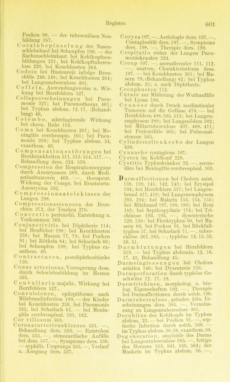 Pocken 90. — der tuberculosen Neu- bildung 357. Cocainbepinselung der Nason - schleimliaut bei Sclinupfen 199. dor Rachenschleimhaut bei Kehlkopfneu- bildungen 231, bei Kehlkopftubercu- ^ lose 220, bei Keuchhusten 264. Co dein bei Hustenrciz infolge Bron- chitis 240. 248; bei Keuchhusten 264; bei Lungentuberculose 401. Coffe'in, Anwendungsweise u. Wir- kung bei Herzfehlem 527. Collapserscheinungen bei Pneu- monie 327; bei Pneumothorax 461; bei Typhus abdom. 12.17, (Behand- lung) 46. Colombo, adstringirende Wirkung bei chron. Ruhr 134. Coma bei Keuchhusten 261; bei Me- ningitis cerebrospin. 161; bei Pneu- monie 330; bei Typhus abdom. 24, exanthem. 49. Compensationsstorungen bei Herzkrankheiten 511. 513. 514! 517. —, Beliandlung dors. 524. 539. Compression der Respirationsorgane durch Aneurysmen 589, durch Mcdi- astinaltumoren 469. —, therapeut. Wirkung der Compr. bei Brustaorta- Aneurysma 592. Compressionsatelektasen der Lungen 298. Compressionsstenoscn der Bron- chien 272, der Trachea 270. Concretio pericardii, Entstehung u. Vorkommen 569. Conjunctivitis bei Diphtherie 114; bei Heufieber 198; bei Keuchhusten 259; bei Masem 77. 79; bei Pocken 91; bei Rotheln 84; bei Scharlach 66; bei Schnupfen 199; bei Typhus ex- anthem. 49. Contracturen, postdiphtheritische 116. Conus arteriosus, Vercngerung dess, durch Schwielenbildung im Herzen 505. Convallaria majalis, Wirkung bei Herzfehlem 527. Convulsionen, epileptiforme nach Milzbrandinfcction 189. — der Kinder bei Keuchhusten 259, bei Pneumonie 335, bei Scharlach 61. — bei Menin- gitis cerebrospinal. 161. 162. Cor villosum 563. Coronararteriensklerose 531. —, Behandlung dors. 539. — Entstehcn •lore. 533. —, stenocardische Anfalle bei ders. 557. —, Symptome ders. 536. — syphilit. Ursprungs 533. —, Verlauf u. Ausgang ders. 537. Coryza 197.—, Aetiologie ders. 197.—, Contagiositiit ders. 197. —, Symptome ders. 198. —, Therapie ders. 199. Crepitatio redux der Lungen Pneu- moniekranker 324. Croup 107. —, ascendirender 111. 112. —, anatom. Charakteristicum dess. 107. — bei Keuchhusten 261; bei Ma- sern 79, (Behandlung.) 82; bei Typhus abdom. 23; s. auch Diphtherie. Crouphusten 112. Curare zur Milderung der Wuthanfalle bei Lyssa 180. Cvanose durch Druck mediastinaler Tumoren auf die Gefiisse 470. — bei Herzfehlem 488.505. 515; bei Lungen- emphysem 289; bei Lungenodem 302; bei Miliartuberculose 407. 408.411; bei Pericarditis 565; bei Pulmonal- stenose 505. Cvlinderzellc n k r c b s der Lungen 430. Cynanche contagiosa 107. Cysten im Kehlkopf 229. Cystitis Typhuskranker 32. —, sec.un- dare bei Meningitis cerebrospinal. 163. Darmaffectionen bei Cholera asiat. 138. 139. 141. 142. 143; bei Erysipel 104; bei Herzfehlem 517; bei Lungen- brand 417.419; bei Lungenemphyscm 293. 294; bei Malaria 153. 154.' 155; bei Milzbrand 187. 188. 189; bei Rotz 183; bei Septicopyamie 174; bei Tri- chinose 193. 195.' —, dysentcrische 129. 130; bei Flecktyphus 50, bei Ma- sern 80, bei Pocken 91, bei Ruckfall- typhus 57, bei Scharlach 71. —, tuber- e'ulose 361.385. —, typhose 14.15.33. 50. 51. Darmblutungen bei Herzfehlem 519. — bei Typhus abdomin. 12. 16. 17. 43, Behandlung 45. Darmcingiessungen bei Cholera asiatica 146; bei Dyscnterie 133. Darmpcrf oration (lurch typhose Ge- schwure 12. 17. 18. Darmtrichincn, morpholog. u. bio- log. Eigcnschaften 192. —, Therapie bei Darmaffectionen durch solch. 196. Darmtuberculose, primare, klin. Er- sclieinnngen ders. 385. —, Ycranlas- sung zu Lungentuberculose 361. Decubitus ties Kehlkopfs im Typhus abdom. 23.— bei Pocken 91.—, sep- tische Infection durch solch. 169. — im Typhus abdom. 30.38, exanthem. 50. Degeneration, amyloide des Darns bei Lungentuberculose 385. —, fettige des Herzens 513. 541. 553. 564; der Muskeln im Typhus abdom. 30. —,