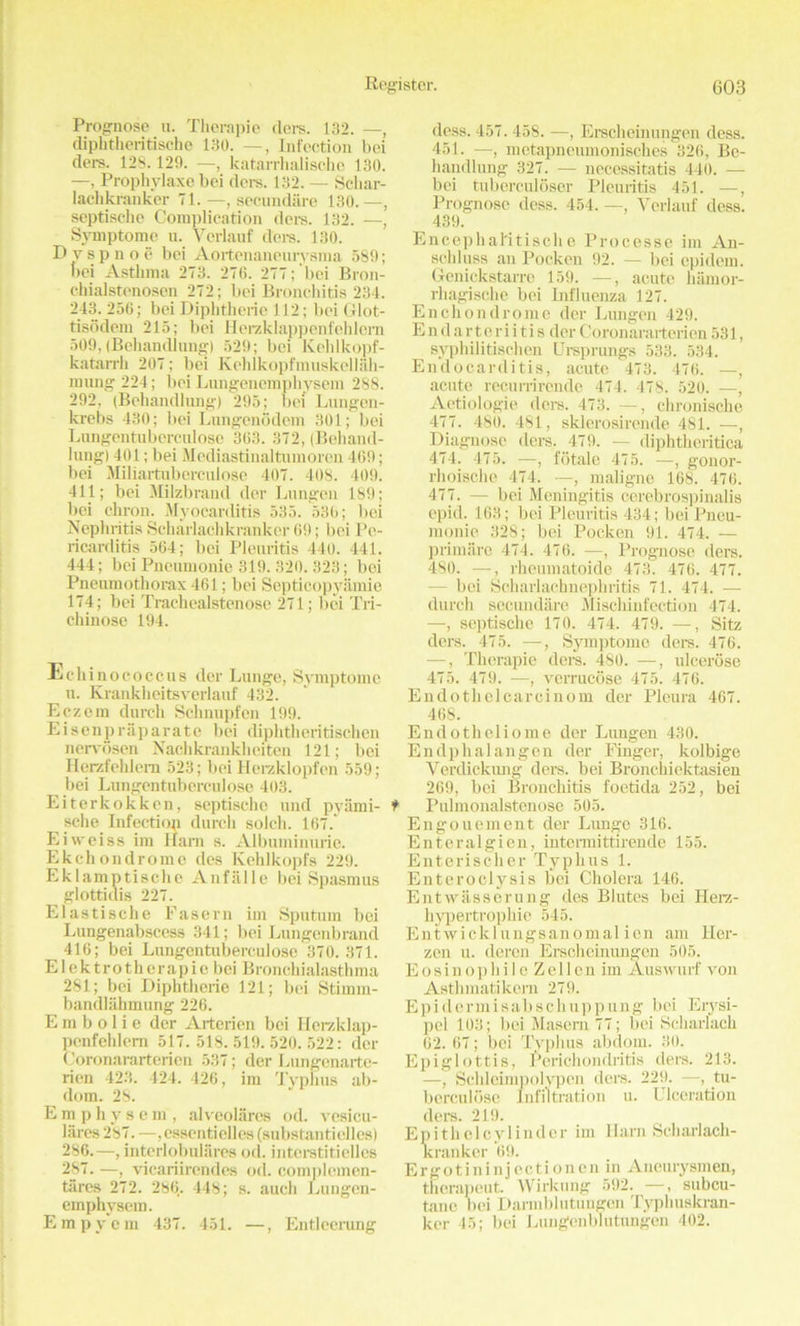 Prognose n. Therapio ders. 132. —, diphtheritische 130. —, Infection bci ders. 12S. 129. —, katarrhalische 130. —, Prophylaxe bei dors. 132. — Sclxar- lachkranker 71. —, secundare 130.—, septische Complication ders. 132. —, Syinptome u. Verlauf ders. 130. D y s p n o e bei Aortenaneurysma 589; bei Asthma 273. 270. 277; bei Bron- chialstenosen 272; bei Bronchitis 234. 243. 256; bei Diphtheria 112; bei Glot- tisodem 215; bei Herzklappenfehlem 509, (Behandiung) 529; bei Kehlkopf- katarrh 207; bei Kchlkopfinuskellah- mung 224; bei Lnngenempbysem 288. 292, (Behandiung) 295; bei Lungcn- krebs 430; bei Lungenodcm 301; bei Lungentuberculose 363. 372, (Behand- iung) 401; bei Mediastinaltumoren 469; bei Miliartuberculosc 407. 408. 409. 411; bei Milzbrand dor Lungen 189; bei chron. Myocarditis 535. 536; bei Nephritis Scharlachkranker 69; bei Pe- ricarditis 564; bei Pleuritis 440. 441. 444; bei Pneumonie 319. 320. 323; bei Pneumothorax 461; bei Septicopyamie 174; bei Trachealstenose 271; bei Tri- chinose 194. Echinococcus der Lunge, Syinptome u. Krankheitsverlauf 432. Eczein durch Schnupfen 199. Eisenpraparate bei diphthcritischen nervosen Nachkrankheiten 121; bei Herzfehlem 523; bei Herzklopfen 559; bei Lungentuberculose 403. Eiterkokkcn, septische und pyami- sche Infection durch soldi. 167.' Ei weiss im Ham s. Albuminurie. Ekchondromo des Kehlkopfs 229. Eklamptische Anfalle bei Spasmus glotticlis 227. Elastische Fasern im Sputum bei Lungenabscess 341; bei Lungcnbrand 416; bei Lungentuberculose 370. 371. Elektrotherapio bei Bronchialasthma 281; bei Diphtherie 121; bei Stimin- bandlahmung 226. E m b o 1 i e dcr Arterien bei Herzklap- penfehlem 517. 518.519.520.522: der Coronararterien 537; der Lungcnartc- rien 423. 424. 426, im Typhus ab- dom. 28. Emphysem, alveolarcs od. vesicu- lares 287. —,essentielles (substantiellcs) 286. —, intorlobulares od. intcrstiticlles 287. —, vicariirendes od. complemen- tiires 272. 286,. 448; s. auch Lungen- einphysem. Empycin 437. 451. —, Entleerung dess. 457.458. —, Erscheinungen dess. 451. —, metapneumonisches 326, Be- handiung 327. — necessitatis 440. — bei tubcrculoser Pleuritis 451. —, Prognose dess. 454. —, Verlauf dess. 439. Encephal'itische Processe im An- schluss an Pocken 92. — bei epidem. Genickstarre 159. —, acute hamor- rhagische bei Influenza 127. Enchondrome der Lungen 429. E n d a r ter i i t i s der Coronararteri en 531, syphilitischen Ursprungs 533. 534. Endocarditis, acute 473. 476. —, acute recurrirende 474. 478. 520. —, Aetiologie ders. 473. —, chronische 477. 480. 481, sklerosirende 481. —, Diagnose ders. 479. — diphtheritica 474. 475. —, fotale 475. —, gonor- rhoischc 474. —, maligne 168. 476. 477. — bei Meningitis cerebrospinalis epid. 163; bei Pleuritis 434; bei Pneu- monie 328; bei Pocken 91. 474. — primare 474. 476. —, Prognose ders. 480. —, rheumatoide 473. 476. 477. - bei Scharlachnephritis 71. 474. — durch secundare Mischinfection 474. —, septische 170. 474. 479. —, Sitz ders. 475. —■, Symptome ders. 476. —, Therapie dors. 480. —, ulcerose 475. 479. —, vcrrucose 475. 476. Endotlielcarcinom der Pleura 467. 468. Endotheliome der Lungen 430. Endphalangen der Finger, kolbige Verdickung ders. bei Bronchiektasien 269, bei Bronchitis foetida 252, bei Pulmonalstenose 505. Engouement der Lunge 316. Enteralgien, intermittirende 155. Enterischer Typhus 1. Enteroclysis l5ei Cholera 146. Entwasserung des Blutes bei Ilerz- hypertrophie 545. Entwicklungsanomal ien am Hex-- zen u. deren Erscheinungen 505. Eosinophile Zellen im Auswurf von Asthmatikem 279. Epidermisabschuppung bei Erysi- pel 103; bei Masem 77; bei Scharlach 62. 67; bci Typhus abdom. 30. Epiglottis, Perichondritis ders. 213. —, Schleimpolypen ders. 229. —, tu- berculose Infiltration u. Ulceration ders. 219. Epi tli cl cylinder im Ham Scharlach- kranker 69. Ergotininjectionen in Ancurysmen, thcrapeut. Wirkung 592. —, subcu- tanc bei Darmblutungen Typhuskran- kcr 45; bei Lungcnblutungen 402.