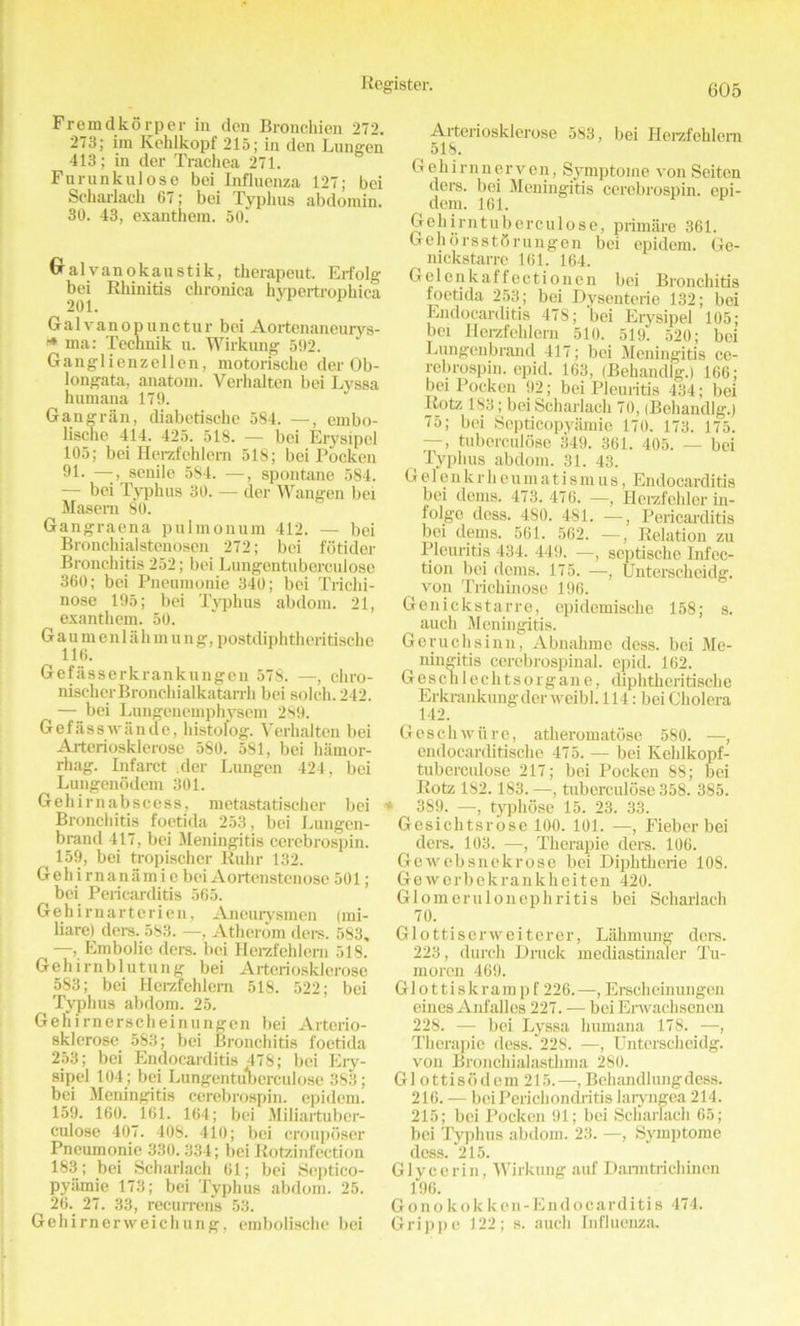 Fremdko rper in den Bronchien 272. 273; im Keklkopf 215; in den Lungen 413; in der Trachea 271. Fnrankulose bei Influenza 127; bei Scharlacb 67; bei Typhus abdomin. 30. 43, exanthem. 50. Gralvanokaustik, therapeut. Erfolg bei Rhinitis chronica hypertrophica 201. Gal v an o p u n c tu r bei Aortenaneurys- * ma: Technik u. Wirkiuig 592. Ganglienzellen, motorische der Ob- longata, anatom. Verhalten bei Lyssa humana 179. Gangran, diabetische 584. —, ernbo- lische 414. 425. 518. — bei Erysipel 105; bei Herzfchlem 518; bei Pocken 91. —-, senile 584. —, spontane 584. — bei Typhus 30. — der Wangen bei Masem 80. Gangraena pulmonum 412. — bei Bronchialstenosen 272; bei fotider Bronchitis 252; bei Lungentubercuiose 360; bei Pneumonie 340; bei Trichi- nose 195; bei Typhus abdom. 21, exanthem. 50. Gaumenlahmung, postdiphthcritische ^ 116. Gefasserkrankungen 578. —, cliro- nischcrBronchialkatarrh bei solch. 242. — bei Lungenemphysem 289. Gefassw ancle, histolog. Verhalten bei Arteriosklerose 580. 581, bei hamor- rhag. Infarct der Lungen 424, bei Lungenodem 301. Gehirnabscess, metastatischer bei Bronchitis foetida 253, bei Lungen- brand 417, bei Meningitis cerebrospin. 159, bei tropischer Ruhr 132. Gehirnanamie beiAortenstenose 501; bei Pericarditis 565. Gehirnarterien, Aneurysmen (mi- liare) ders. 583. —, Athcrom ders. 583, —, Embolie ders. bei Herzfehlern 518. Gehirnblutung bei Arteriosklerose 583; bei Herzfehlern 518. 522; bei Typhus abdom. 25. Gehirnerscheinungen bei Arterio- sklerose 583; bei Bronchitis foetida 253; bei Endocarditis 478; bei Ery- sipel 104; bei Lungentubercuiose 383; bei Meningitis cerebrospin. cpidem. 159. 160. 161. 164; bei Miliartubcr- culose 407. 408. 410; bei crouposer Pneumonie 330.334; bei Rotzinfection 183; bei Scharlacb 61; bei Septico- pyiimie 173; bei Typhus abdom. 25. 26. 27. 33, recurrens 53. Gehirnerweichung, embolische bei Arteriosklerose 583, bei Herzfehlern 516. Gehirnnerven, Symptome von Seitcn ders. bei Meningitis cerebrospin. epi- ( dem. 161. v Gehirntubcrculose, primare 361. GehorsstSrungen bei epidem. Ge- nickstarre 161. 164. Gelenkaffectionen bei Bronchitis foetida 253; bei Dysenteric 132; bei Endocarditis 478; bei Erysipel 105; bei Herzfehlern 510. 519. 520; bei Lungenbrand 417; bei Meningitis ce- rebrospin. epid. 163, (Behandlg.) 166; bei Pocken 92; bei Pleuritis 434; bei Rota 183; bei Scharlach 70, (Behandlg.) 75; bei Septicopyamic 170. 173. 175. —, tubcrculose 349. 361. 405. — bei ^ Typhus abdom. 31. 43. Gelenkrheumatismus, Endocarditis bei dems. 473. 476. —, Herzfehler in- folge dess. 480. 481. —, Pericarditis bei dems. 561. 562. —, Relation zu Pleuritis 434. 449. —, septische Infec- tion bei dems. 175. —, Unterscheidg. von Trichinose 196. Genickstarre, epidemischc 158; s. auch Meningitis. Geruchsinn, Abnahme dess, bei Me- ningitis cerebrospinal, epid. 162. Ge scli 1 e ch ts org an e, diphtheritische Erkrankungdor weibl. 114: bei Cholera 142. Geschwiire, atheromatose 580. —, endocarditische 475. — bei Kehlkopf- tubcrculose 217; bei Pocken 88; bei Rote 182.183. —, tuberculose 358. 385. ‘ 389. —, tjqihose 15. 23. 33. Gesichtsrose 100. 101. —, Fieber bei ders. 103. —, Therapie ders. 106. Gewebsnekrose bei Diplitherie 108. Geworbekrankheiten 420. Glomerulonephritis bei Scharlach 70. Glottiserweiterer, Lahmung ders. 223, durch Druck mediastinaler Tu- moren 469. Glottiskrampf 226.—, Erscheinungen eines Anfalles 227. — bei Envachsenen 228. — bei Lyssa humana 178. —■, Therapie dess. 228. —, Unterscheidg. von Bronchialasthma 280. G1 ottisodem 215.—, Behandlungdess. 216. — bei I’erichondritis laryngea 214. 215; bei Pocken 91; bei Scharlach 65; bei Typhus abdom. 23. —, Symptome dess. 215. Glycerin, Wirkung auf Danntrichinen 196. Go no kokken-Endo carditis 474. Grippe 122; s. auch Influenza.