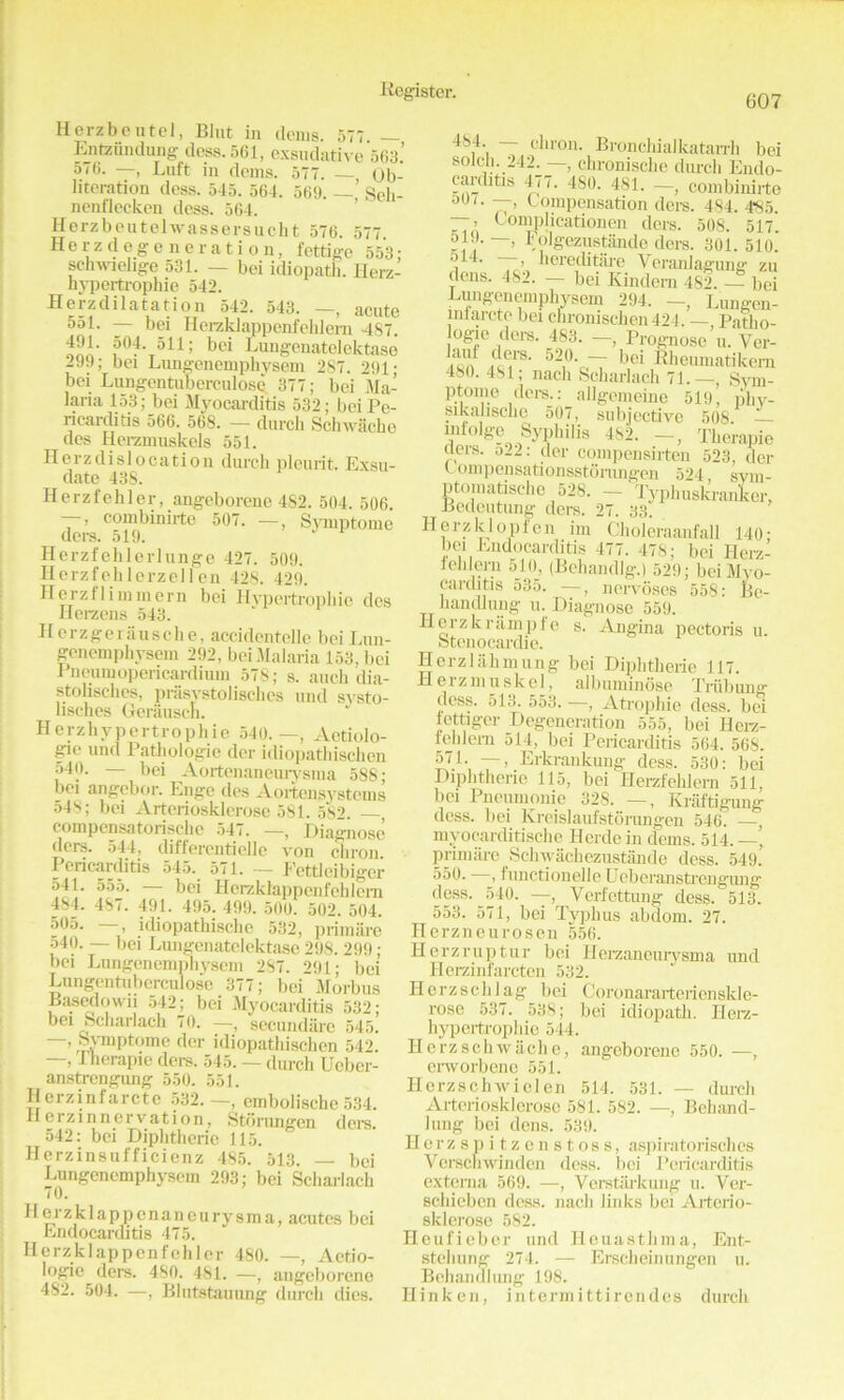 607 Herzbentel, Bint in denis. 577 — Entziindung dess. 561, exsndative 563.’ 56. —, Luft in denis. 577. Ob- literation dess. 545. 564. 569. —’ Seh- nenl'lecken dess. 564. Herzbeutelwassersucht 576. 577 Herz degeneration, fettige 553- schwielige 531. — bei idiopath. Ilerz- hypertrophie 542. Herzdilatation 542. 543. —, acute 551. — bei Herzklappenfehlem 487. f]' 504. 511; bei Lungenatelektase 299; bei Lungenemphysem 287. 291; bei Lungentuberailose 377; bei Ma- laria 153; bei Myocarditis 532; bei Pe- ricarditis 566. 568. — dutch Sclnvaeke des Herzmuskols 551. Herz dislocation dutch plcurit. Exsu- date 43S. Herzfehler, angeborene 482. 504. 506. —, combinirte 507. —, Symptome ders. 519. Herzfehlerlunge 427. 509. Horzfehlerzell en 428. 429. Herz II ini mem bei Hypertrophic des Herzens 543. Herzgeriiusche, accidentelle bei Lun- genemphysem 292, bei .Malaria 153, bei Pneumopericardium 578; s. auch dia- stolisches, prasystolisches und systo- lisches Gerauscn. Herzhypertrophie 540.—, Aetiolo- gy und Pathologic dor idiopathischen 540. — bei Aortenaneurysma 588; bei angebor. Enge des Aortensystcms 548; bei Arteriosklerose 581. 582. , compensatorische 547. —, Diagnose ders. 544, differentielle von chron. Pericarditis 545. 571. — Eettleibiger 541. 555. — bei Herzklappenfehlem 484. 487. 491. 495. 499. 500. 502. 504. 505. —, idiopathische 532, primate 540. — bei Lungenatelektase 298.299; bei Lungcnemphyseni 287. 291; bei Lungentuberculose 377; bei Morbus Basedowii 542; bei Myocarditis 532; bei Scharlach 70. —, secundiire 545. —, Symptome der idiopathischen 542. —, I herapie ders. 545. — durch Ucber- anstrengung 550. 551. Hcrzinfarctc 532.—, cmbolische534. llerzinnervation, Stdrangen ders. 542: bei Diphtheric 115. Herzinsufficienz 485. 513. bei Lungencmphysein 293; bei Scharlach 70. Herzklappenaneurysma, acutes bei Endocarditis 475. llerzklappcnfehler 480. —, Actio- logic ders. 480. 481. —, angeborene 482. 504. —, Blutstauung durch dies. 484. — chron. Bronchialkatarrh bei soldi. 242:—, chronische dutch Endo- carditis 477. 480. 481. —, combinirte o'M. —, Compensation ders. 494. 4S5. <'omplicationen ders. 508. 517. -! ~ Folgezustande ders. 301. 510. \ ' ■ hereditarc Yeranlagung zu dens. 482. — bei Kindern 482. — bei Lungenemphysem 294. -, Lungen- mlarcte bei chronisehen424. — Patlio- logie ders. 483. —, Prognose n. Ver- iftn iC[CirK' 52,0V,T l,oi fiheumatikem 480. 481; nacli Scharlach 71.—, Sym- ptome ders.: allgemeine 519, phy- sikalische 507, subjective 508. intolge Syphdis 482. -, Therapie acis. o22: der compensirten 523, der Comjiensationsstoriingen 524 svm- ptomatische 528. - Typhuskranker, Bedeutung ders. 27. 33. Horzkloplen im Choleraanfall 140- bei Endocarditis 477. 478; bei Ilerz- lehlern 510, (Behandlg.) 529; bei Myo- carditis 535. —, nei-voses 558: Be- liandlung u. Diagnose 559. Herzkrampfe s. Angina pectoris u. Stenocardie. Herz 1 ahmung bei Diphtheric 117. Herzmuskel, albuminose Triibung dess. 513. 553. —, Atrophie dess, bei lettiger Degeneration 555, bei Hcra- fehlem 514, bei Pericarditis 564. 568. 571. —, Erkranlcung dess. 530: bei Diphtheric 115, bei Herzfehlern 511, bei Pneumonie 328. —, Kraftigung dess, bei Kreislaufstorungen 546. —, mvocarditische Horde in denis. 514. —’ primate Schwachezustande dess. 549. 550. , functionelle Ueberanstrengung dess. 540. —, Verfettung dess. 513. 553. 571, bei Typhus abdom. 27. Herzneurosen 556. Herzruptur bei Herzanourysma und Herzinfarcten 532. Herzschlag bei Coronararterienskle- rose 537. 538; bei idiopath. Herz- hypertrophie 544. Herzschwache, angeborene 550. —, erworbene 551. Hcrzschwielen 514. 531. — durch Arteriosklerose 581. 582. —, Behand- lung bei dens. 539. Herzspitzcnstoss, aspiratorischcs Verschwinden dess, bei Pericarditis externa 569. —, Verstarkung u. Ver- schieben dess, nach links bei Arterio- sklerose 582. Heufieber und Heuasthma, Ent- stehung 274. — Erscheinungen u. Behanalung 198. Ilinken, int.ermittirendes durch
