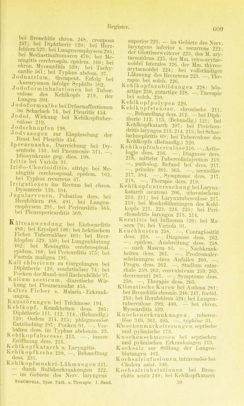 bei Bronchitis chron. 248, cronposa 2o/; bci Diphtherie 120; bei lierz- tehlern 523; bci Lungenemphyscm 295 • bci Mediastinaltumoren 470; bei Me- ningitis cerebrospin. epidem. 166; bei chron. Myocarditis 539; bei Tachy- cardie 561; bei Typhus abdom. 37 * Jodnatrium, therapeut. Erfolg bei Ancurysmen infolge Syphilis 592. Jodoforminhalationen bei Tuber- culose des Kehlkopfs 219, der L ungen 394. J o d o f o r m s a 1 b e bei Driisenaffectioncn im Scharlach 74, bei Pieuritis 454. Jodol, Wirkimg bei Kehlkopftuber- culose 219. Jodschnupfen 198. Jodvasogen ziu1 Einpinselung der Brust bei Pieuritis 454. Ipecacuanha, Darreichung bei Dy- senteric 133, bei Pneumonie 311. A, Idiosvnkrasie geg. dies. 198. Iritis bei Variola 91. Irido-Chorioiditis, eitrigc bei Me- ningitis cerebrospinal, epidem. 162, bci Typhus recurrens 57. Irrigationen ins Rectum bei chron. Dysenteric 133. 134. Jugularvenen, Pulsation ders. bei flerzfehlern 4S8. 491, bei Ltmgen- emphysem 291, bei Pericarditis 565, bei Pleuropericarditis 569. Kaltean wen dung bei Endocarditis 4S0; bei Erysipel 106; bei hektisehem Iieber Tuberculoser 403; bei Herz- klopfen 529. 559; bei Lungenblutung 402; bei Meningitis cerebrospinal, epidem. 166; bei Pericarditis 575; bei ^ Pustula maligna 191. Kali chloricum zu Gurgelungen bei Diphtherie 120, scarlatinoser 74; bei Pocken clcrMund-undRachenhohle 97. Kalium aceticum, diuretischc Wir- kung bci Pleuraexsudat 455. Kaltes Fieber s. Malaria - Erkrank- ungen. Kaustorungen bci Trichinosc 194. Kehlkopf, Krankheiten dess. 205: Diphtheric 111. 112. 114, (Behandlg.) 120; Oedem 214. 215; phlegmondse Entziindung 207; Pocken 91. —, Ver- halten dess, irn Typhus abdomin. 23. Kehlkopfabscesse 213. —, innere Eroffnung ders. 215. Kehlkopfkatarrh s. Laryngitis. Kchlkopfkrcbs 230. —, Behandlung dess. 231. K eh 1 kopf in usk el -Lilli m ungen 221. — durch Bulbarerkrankungen 222. — im Gebiete des Nerv. laryngeus Stbumpell, Spec. Path. u. Therapio. I. Band. superior 221. - im Gebiete des Nerv. laryngeus inferior s. recurrens 222: der Glottiserweiterer 223, des M. ary- taenoideus 225, der Mm. crico-arytae- noidei latcrales 226, der Mm. tliyreo- arytaenoidei 224; bei vollstandiger Eanmung des Recurrens 223. — Thc- rapie bei solch. 226. Kchlkopfneubildungen 228: bos- artige 230, gutartige 228. —, Therapio bei solch. 230. Kehlkopfpolypen 229. Keh 1 kopfstenose, chronische 211. —> Behandlung ders. 212. — bei Diph- therie 112. 113, (Behandlg.) 121; bei Kehlkopfkatarrh 207; bei Perichon- dritis laryngea 213. 214. 215; beiSchar- lachncphritis 69; bei Tuberculose des Kehlkopfs (Behandlg.) 220. K e h lk o p f t u b e r c u 1 o s e 216. Aetio- logie ders. 216. —, Diagnose ders. 218, mittolst Tubercelininjcction 219. —, patholog. Befund bei ders. 217. ^ primare 361. 365. —, secundiire 217. 384. —, Symptome ders. 217. ^ 218. —, Therap’ie ders. 219. Kehlkopfuntersuchung bciLarynx- katarrh (acutem) 206, (chroniscncm) 210. 211; bei Larynxtuberculose 217. 219; bei Muskellalmttngen des Kehl- kopfs 221. 223. 224. 225; bei Peri- chondritis laryngea 213. 214. Keratitis bei'Influenza 126; bei Ma- seru 79; bei Variola 91. Keuchhusten 258. —, Contagiositiit dess. 258. —, Diagnose dess. 262. —, epidem. Ausbreitung dess. 258. — nach Maseru 81. —, Naclikrank- heiten dess. 261. —, Prodromaler- scheinungen eines Anfalles 260. —, Progn. dess. 262. —, Stadium catar- rhale 259. 263, convulsivum 259. 263, decrementi 261. —, Symptome dess. 258. —, Therapie dess. 263. K1 i m a ti s c h e K u r e n bei Asthma 281; bei Bronchitis chronic. 246. 247, foetid. 254; bei Hcrzfehlcrn 524; bei Lungen- tuberculose 399. 400. — bei chron. Myocarditis 539. K n o c h e n e r k r a n k ungen, tubereu- __ lose 349. 361. 405. —, tj'phdse 31. K'n o c h e n m a r k e i t e r u n g e n, septische und pyiimische 173. Knochenschmerzen bei septischen und pyiimisclion Ei'krankungen 173. Koch sal z zur Stillung der Lunge.n- blutungen 402. Kochsalzinfusionen, intravenosebei Cholera asiat. 146. Kochsalzinhalationen bei Bron- chitis acuta 240; bei Kehlkopfkatarrh 39