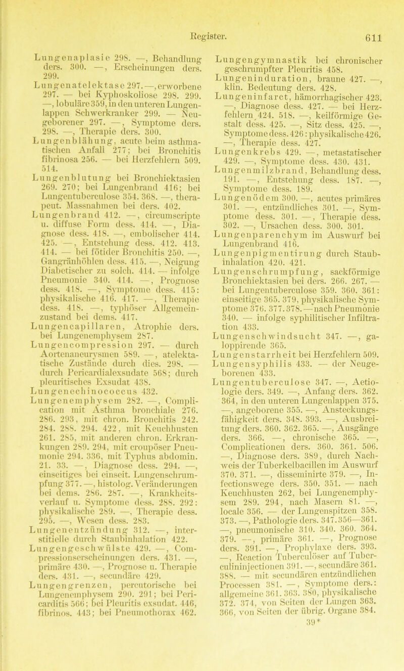 Lungenaplasie 29S. —, Bchandlung dere. 300. —, Erscheinungen ders. 299. L u n gen a t e 1 c k t a s e 297. —, envorbene 297. — bei Kyphoskoliose 298. 299. —, lobulare359, in den untcrenLungen- lappon Schwerkranker 299. — Neu- geborener 297. —, Symptome ders. 298. —, Therapie ders”. 300. Lnngenbiahung, acute beim asthma- tischen Anfall 277; bei Bronchitis fibrinosa 256. — bei Herzfehlern 509. 514. Lungenbl utung bei Bronchiektasien 269. 270; bei Lungenbrand 416; bei Lnngentuberculose 354. 368. —, thera- peut. Massnahmen bei ders. 402. Lungenbrand 412. —, circumscripte u. diffuse Form dess. 414. —, Dia- gnose dess. 418. —, emboiischer 414. 425. —, Entstehung dess. 412. 413. 414. — bei fodder Bronchitis 250. —, Gangranhohlen dess. 415. —, Neigung Diabctischer zu solch. 414. — infolge Pneumonie 340. 414. —, Prognoso dess. 418. —, Symptome dess. 415: physikalische 416. 417. —, Therapie dess. 418. —, typhoser Allgemein- zustaiul bei dems. 417. Lungencapillaren, Atrophic ders. bei Lungenemphysem 287. Lungencompression 297. — dureh Aortenaneurysmen 589. —, atelekta- tische Zustande durch dies. 298. — (lurch Pericardialexsudate 568; durch pleuritischcs Exsudat 438. Lungenecliinococcus 432. Lungenemphysem 282. —, Compli- cation mit Asthma bronchiale 276. 286. 293, mit chron. Bronchitis 242. 284. 288. 294. 422, mit Keuchhusten 261. 285, mit anderen chron. Erkran- kungen 289. 294, mit crouposer Pneu- monie 294. 336, mit Typhus abdomin. 21. 33. —, Diagnose dess. 294. —, einseidges bei einseit. Lungenschrum- pfung 377. —, histolog. Veranderungen bei dems. 286. 287. —, Krankheits- verlauf u. Symptome dess. 288. 292: physikalische 289. —, Therapie dess. 295. —, Wcsen dess. 283. Lungenentzundung 312. —, inter- stidelle durch Staubinhalation 422. Lungengeschwiilste 429. —, Com- pressionserscheinungen ders. 431. —, primiire 430. —, Prognose u. Therapie ders. 431. —, secundiiro 429. Lungengrenzcn, percutorischc bei Lungenemphysem 290. 291; bei Peri- carditis 566; Dei Pleuritis exsudat. 446, fibrinos. 443; bei Pneumothorax 462. Lungengymnastik bei chronischer geschrumpfter Pleuritis 458. Lungeninduration, braune 427. —, klin. Bedeutung ders. 428. Lungeninfarct, hamorrhagischer 423. —, Diagnose dess. 427. — bei llerz- fehlem 424. 518. —, keilformige Ge- stalt dess. 425. —, Sitz dess. 425. —, Symptome dess. 426: physikalische 426. —, Therapie dess. 427.' Lungenkrebs 429. —, metastatischer 429. —, Symptome dess. 430. 431. Lungenmilzbrand, Behandlungdess. 191. —, Entstehung dess. 187. —, Symptome dess. 189. Lungenodem 300. —, acutes primares 301. —, entziindliches 301. —, Sym- ptome dess. 301. —, Therapie cless. 302. —, Ursaclien dess. 300. 301. Lungenparenchym im Auswurf bei Lungenbrand 416. Lungenpigm entirung durch Staub- inhalation 420. 421. Lun gens cli ru mp fung, sackformige Bronchiektasien bei ders. 266. 267. — bei Lungentuberculose 359. 360. 361: einseitige 365. 379, physikalische Sym- ptome 376.377.378. — nach Pneumonie 340. — infolge syphilitischer Infiltra- tion 433. Lungenschwindsucht 347. —, ga- loppirende 365. Lungenstarrh eit bei Herzfehlern 509. Lungensyphilis 433. — der Neuge- borenen 433. Lungentuberculose 347. —, Aetio- logie ders. 349. —, Anfang ders. 362. 364, in den unteren Lungenlappen 375. —, angeborene 355. —, Ansteckungs- fahigkeit ders. 348. 393. —, Ausbrei- tung ders. 360. 362. 365. —, Ausgange ders. 366. —, chronische 365. —, Complicationen ders. 360. 361. 506. •—, Diagnose ders. 389, durch Nach- weis der Tuborkelbacillen im Auswurf 370. 371. —, disseminirte 379. —, In- fectionswege ders. 350. 351. — nach Keuchhusten 262, bei Lungenemphy- sem 289. 294, nach Maseru 81. —, locale 356. — dor Lungenspitzen 358. 373. —, Pathologic ders. 347.356—361. —, pneumonische 310. 340. 360. 364. 379. —, primare 361. —, Prognose ders. 391. —, Prophylaxe ders. 393. —, Reaction Tuberculoser auf Tubcr- culininjectionen 391. —, sccundare 361. 388. _L mit secundaren entziindliehen Processen 381. —, Symptome ders.: allgemeine 361.363. 380, pliysikalisclic 372. 374, von Seiten der Lungen 363. 366, von Seiten der iibrig. Organe 384. 39*