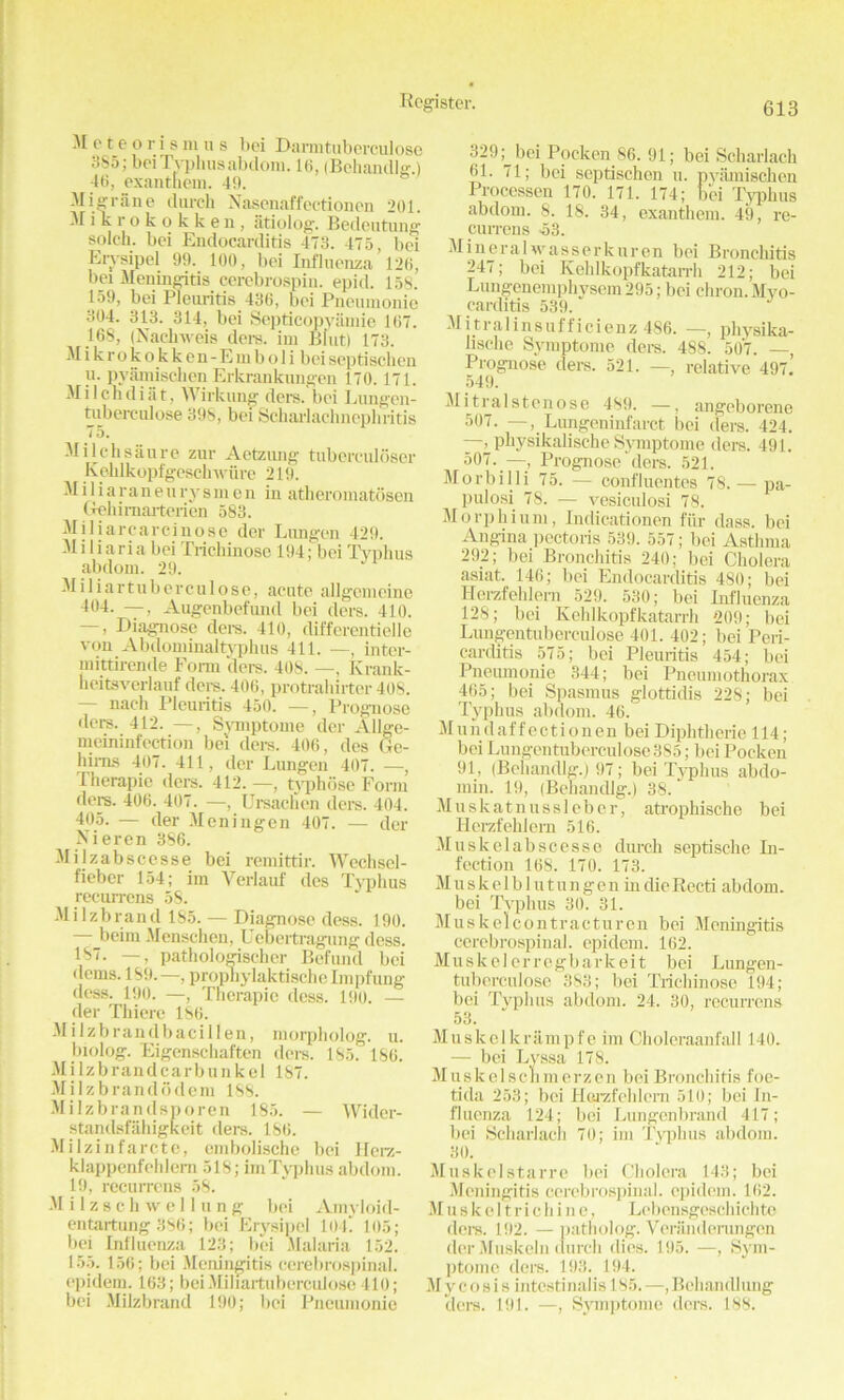 M e t e o r 1 s m u s bei Barmtuberculose 385; bei Typhusabdom. 16, (Behandlg.) 46, exantnem. 49. Migrane (lurch Nasenaffectionen 201. Mikrokokken, iitiolog. Bedeutung solch. bei Endocarditis 473. 475, bei Ervsipel 99. 100, bei Influenza 126, bei Meningitis cerebrospin. epid. 158. 159, bei Pleuritis 436, bei Pneumonic 304. 313. 314, bei Septicopyamie 167. 168, (Nachweis ders. im Bfut) 173. M i k r o k o k k e n - E in b o 1 i bei septisck en u. pyamischen Erkrankungen 170.171. Milchdiiit, Wirkung ders. bei Lungen- tuberculose 398, bei Scharlach nephritis 75. Milchsanre zur Aetzung tuberculoser Iveldkopfgcschwure 219. Miliaraneurysmen in atheromatosen Gehimarterien 583. Miliarcarcinose der Lnngen 429. M i 1 i a ri a bei Trichinosc 194; bei Typhus abdom. 29. Miliartuberculose, acute allgemeinc 404. —, Augenbefund bei ders. 410. —, Diagnose ders. 410, differentielle von Abdominaltyphus 411. —, inter- mittirende Fonn tiers. 408. —, Krank- heitsverlauf tiers. 406, protrahirter 408. nach Pleuritis 450. —, Prognose ders. 412. —, Syniptome der Allge- meininfection bei ders. 406, ties Ge- hims 407. 411, tier Lungen 407. —, I herapic tiers. 412.—, typhose Form tiers. 406. 407. —, Ursachen ders. 404. 405. — tier Meningen 407. — tier Nieren 386. Milzabscesse bei remittir. Wechsel- fieber 154; im Verlauf ties Typhus recurrens 58. Milzbrand 185. — Diagnose dess. 190. beiin Menschen, Uebertragung dess. 187. —, pathologischer Befund bei denis. 189.—, prophylaktischelmpfung dess. 190. —, Tnerapic dess. 190. — der Thiere 186. M i 1 z b randbaci 11 en, inorpholog. u. biolog. Eigenschaften ders. 185.' 186. Mi Izb ran d carb unk el 187. Milzbrandddem 188. Milzbrandsporen 185. — Witler- standsfahigkeit ders. 186. Milzinfarete, embolische bei Hcrz- klappcnfehlern 518; im Typhus abdom. 19, recurrens 58. M i 1 z s c h w e 11 u n g bei Amyloitl- entartung 386; bei Erysipcl 101* 105; bei Influenza 123; bei Malaria 152. 155. 156; bei Meningitis cerebrospinal, epidem. 163; bei Miliartuberculose 410; bei Milzbrand 190; bei Pneumonic 329 bei Pocken 86. 91; bei Scharlach 61. 71; bei septischen u. pyamischen Processen 170. 171. 174; b*ei Typhus abdom. 8. 18. 34, exanthem. 49, re- currens 53. Mineralwasserkuren bei Bronchitis 247; bei Kehlkopfkatarrh 212; bei Lungenemphysem 295; bei chron. Myo- carditis 539. Mitralinsufficienz 486. —, physika- lische Symptome ders. 488. 50*7. — Prognose ders. 521. —, relative 497! 549. Mitralstenose 489. —, angeborene 597. —, Lungeninfarct bei tiers. 424. —; physikalische Symptome ders. 491. 507. —, Prognose ders. 521. Morbilli 75. — confluentes 78. — pa- pulosi 78. — vesiculosi 78. Morphium, Indicationen fur dass. bei Angina pectoris 539. 557; bei Asthma 292; bei Bronchitis 240; bei Cholera asiat. 146; bei Endocarditis 480; bei Herzfehlern 529. 530; bei Influenza 128; bei Kehlkopfkatarrh 209; bei Lungentuberculose 401. 402; bei Peri- carditis 575; bei Pleuritis 454; bei Pneumonie 344; bei Pneumothorax 465; bei Spasmus glottidis 228; bei Typhus abdom. 46. Mundaffectionen bei Diphtheric 114; bei Lungentuberculose 385; bei Pocken 91, (Behandlg.) 97; bei Typhus abdo- min. 19, (Behandlg.) 38. * Muskatnussleber, atrophische bei Herzfehlern 516. Muskelabscesse durch septische Li- fection 168. 170. 173. M u s k e 1 b 1 u t u n g e n in die Recti abdom. bei Typhus 30. 31. Muskelcontracturen bei Meningitis cerebrospinal, epidem. 162. Muskelerregbarkeit bei Lungen- tuberculose 383; bei Tricliinose 194; bei Typhus abdom. 24. 30, recurrens 53. Muskelltrampfe im Choleraanfall 140. — bei Lyssa 178. Musk el sch in erzen bei Bronchitis foe- tida 253; bei Hoi-zfehlern 510; bei In- fluenza 124; bei Lungcnbrand 417; bei Scharlach 70; im Typhus abdom. 30. Muskelstarre bei Cholera 143; bei Meningitis cerebrospinal, epidem. 162. M u s k e 11 r i c h i n e, Lebensgcschichtc tlere. 192. — patholog. Veranderungen der Muskeln durch dies. 195. —, Sym- ptome tlere. 193. 194. Mycosis intestinalis 185. —,Behandlung tlere. 191. —, Symptome tiers. 188.