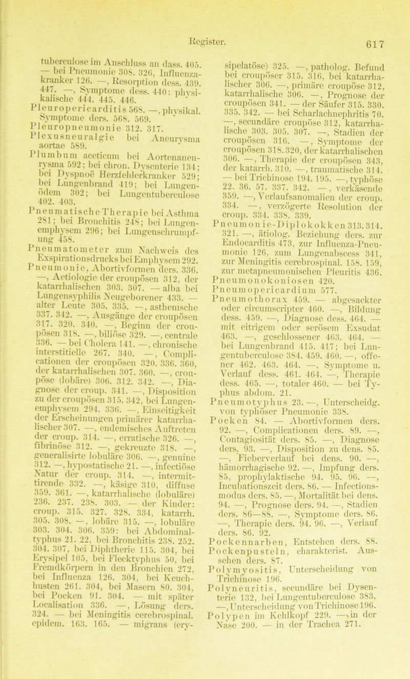 tiiberculose ini Anschluss an dass. 405 — bei Pneumonic 30S. 320, Influenza- kranker 120. —, Resorption dess. 439. 44/; —» Symptome dess. 440: phvsi- kalischc 444. 445. 446. P1 e u r o p e r i c a r tl i t i s 568. —, phvsikal. Symptome ders. 568. 569. Pleuropneumonie 312. 31T. Plexusneuralgie bei Aneurysma aortae 589. Plumbum aceticum bei Aortenaneu- rysma 592; bei chron. Dysenteric 134; bei Dyspnoe Herzfehlerkranker 529; bei Lungcnbrand 419; bei Lungen- odem 302; bei Lungentuberculose 402. 403. Pn eu m atisch e Th erapie bei Asthma 281; bei Bronchitis 248; bei Liuigen- emphysem 296; bei Lungcnschrumpf- ung 45S. Pneumatometer zum Nachweis des Exspirationsdrucks bei Emphysem 292. Pneumonic, Abortivformen tiers. 336. —, Aetiologie tier crouposen 312, der katarrhalischen 303. 307. — alba bei Lungensyphilis Neugeborener 433. — alter^ Leute 305. 335. —, asthenische 33J- 342. —, Ausgange der crouposen 317. 320. 340. —, Beginn der crou- posen 318. —, bilidse 329. —, centrale 336. bei Cholera 141. —, chronische interstitiellc 267. 340. —, Compli- eationen der crouposen 320. 336. 360, der katarrhalischen 307. 360. —, crou- pose (lobare) 306. 312. 342. —, Dia- gnose der croup. 341. —, Disposition zu der crouposen 315.342, bei Lungcn- emphysem 294. 336. —, Einseitigkeit der Erscheinungen primarer katarrha- lischer 307. —, endemisches Auftreten der croup. 314. —, erratische 326. —, fibrindsc 312. —, gekreuzte 318. —, generalisirte lobulare 306. —, genuine 312. —, hvpostatische 21. —, infectiosc rsatur dor croup. 314. —, intcnnit- tirende 332. —, kiisigc 310, diffuse 359. 361. —, katarrhalischo (lobulare) 236. 237. 238. 303. — der Kinder: croup. 315. 327. 328. 334, katarrh. 305. 308. —, lobare 315. —, lobulare 303. 304. 306. 359: bei Abdominal- typhus 21. 22, bei Bronchitis 238. 252. 304.307, bei Diphtheric 115. 304, bei Erysipel 105, bei Flecktyphus 50, bei Fremdkbrpem in den Bronchien 272, bei Influenza 126. 304, bei Keueh- husten 261. 304, bei Masern 80. 304, bei Pockcn 91. 304. — mit spiiter Localisation 336. —, Ldsimg ders. 324. — bei Meningitis cerebrospinal, cpiclem. 163. 165. — migrans (cry- sipelatose) 325. —, patholog. Befund bei crouposer 315. 316, bei katarrha- lischer 306. —, primiirc croupose 312, katarrhalische 306. —-, Prognose der crouposen 341. — der Saufer 315. 330. 335. 342. — bei Scharlachnephritis 70. —, secundare croupose 312, katarrha- lische 303. 305. 307. —, Staclicn der crouposen 316. —, Symptome der crouposen 318.320, der katarrhalischen 306. —, Therapie der crouposen 343, der katarrh. 310. —, traiunatische 314. bei Trichinose 194.195. •—, typhose 22. 36. 57. 337. 342. —, verkasende 359. —, Yerlaufsanomalien der croup. 334. —, verzogerte Resolution der croup. 334. 338. 339. Pneumon ie-Dipl okokken 313.314. 321. —, atiolog. Beziehung ders. zur Endocarditis 473, zur Influenza-Pneu- monie 126, zum Lungenabscess 341, zur Meningitis cerebrospinal. 158. 159, zur metapneumonischcn Pleuritis 436. Pneumonokoniosen 420. Pneumopericardium 577. Pneumothorax 459. •— abgesackter oder circumscripter 460. —, Bildung dess. 459. —, Diagnose dess. 464. — mit eitrigem oder serosem Exsudat 463. —, geschlossener 463. 464. — bei Lungcnbrand 415. 417; bei Lun- gentuberculose 384. 459. 460. —, offe- ner 462. 463. 464. —, Symptome u. Verlauf dess. 461. 464. —, Therapie dess. 465. —, totaler 460. — bei Ty- phus abdom. 21. Pneumotyphus 23.—, Unterscheidg. von tvphoser Pneumonie 338. Pockcn 84. — Abortivformen ders. 92. —, Compiicationen ders. 89. —, Contagiositat ders. 85. —, Diagnose tiers. 93. —, Disposition zu dens. 85. —, Fieberverlauf bei dens. 90. —, hamorrhagische 92. —, Impfung ders. 85, prophylaktische 94. 95. 96. —, Incubationszeit ders. 86. — Infections- modus ders. 85. —, Mortalitat bei dens. 94. —, Prognose ders. 94. —, Stadien ders. 86—88. —, Symptome ders. 86. —, Therapie ders. 94. 96. —, Verlauf ders. 86. 92. Pockennarben, Entstehen ders. 88. Pockenpustein, charakterist. Aus- sehen ders. 87. Polymyositis, Unterscheidung von Trichinose 196. Polyneuritis, secundare bei Dysen- teric 132, bei Lungentuberculose 383. —, Unterscheidung von Trichinose 196. Polypen im Kehlkopf 229. —»in der Nase 200. — in der Trachea 271.