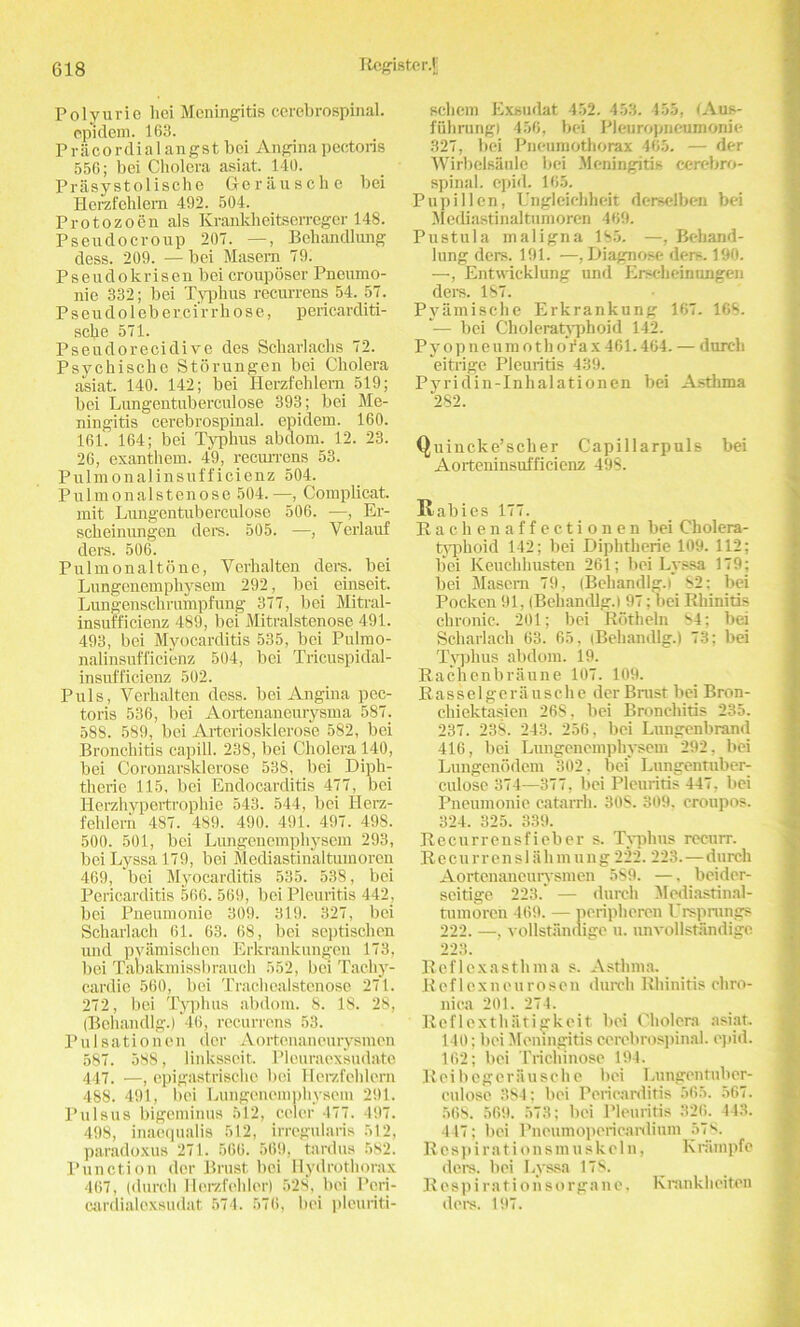 Polyurie hoi Meningitis cerebrospinal, epidem. 163. Prac or dial angst bei Angina pectoris 556; bei Cholera asiat. 140. Prasystolische Gerausche bei Herzfehlern 492. 504. Protozoen als Krankheitserreger 148. Pseudocroup 207. —, Behandlung dess. 209. — bei Masem 79. Pseudokrisen bei crouposer Pneumo- nie 332; bei Typhus recurrens 54. 57. Pseudoleber.cirrhose, p ericarditi- sche 571. Pseudorecidive des Scharlachs 72. Psychische Storungen bei Cholera asiat. 140. 142; bei Herzfehlern 519; bei Lungentuberculose 393; bei Me- ningitis cerebrospinal, epidem. 160. 161. 164; bei Typhus abdom. 12. 23. 26, exanthem. 49, recurrens 53. Pulmonalinsufficienz 504. Pulmonalstenose 504. —, Complicat. mit Lungentuberculose 506. —, Er- scheinimgen ders. 505. —, Verlauf ders. 506. Pulmonaltonc, Verhalten ders. bei Lungenemphysem 292, bei einseit. Lungenschrumpfung 377, bei Mitral- insufficienz 489, bei Mitralstenose 491. 493, bei Myocarditis 535, bei Pulmo- nalinsufficienz 504, bei Tricuspidal- insufficienz 502. Puls, Verhalten dess, bei Angina pec- toris 536, bei Aortenaneurysma 587. 588. 589, bei Arteriosklerose 582, bei Bronchitis capill. 238, bei Cholera 140, bei Coronarsklerose 538, bei Diph- therie 115, bei Endocarditis 477, bei Herzhypertrophie 543. 544, bei Herz- fehlern 487. 489. 490. 491. 497. 498. 500. 501, bei Lungenemphysem 293, bei Lyssa 179, bei Mediastinaltumoren 469, bei Myocarditis 535. 538, bei Pericarditis 566. 569, bei Pleuritis 442, bei Pneumonie 309. 319. 327, bei Scharlach 61. 63. 68, bei septischen und pvamischen Erkrankungen 173, bei Tabakmissbrauch 552, bei Tachy- cardie 560, bei Trackealstenose 271. 272, bei Typhus abdom. 8. 18. 28, (Behandig.) 46, recurrens 53. Pulsationen dor Aortenaneurysmen 587. 588, linksseit. Pleuraexsudate 447. —, epigastrische bei Herzfehlern 488. 491, bei Lungenemphysem 291. Pulsus bigeminus 512, celer 477. 497. 498, inaequalis 512, irregularis 512, paradoxus 271. 566. 569, tardus 582. Punction dor Brust bei Hydrothorax 467, ((lurch Tlerzfehler) 528, bei Peri- cardialoxsudat 574. 576, bei pleuriti- schem Exsudat 452. 453. 455, !Aus- fiihrung) 456, bei Pleuropneumonie 327, bei Pneumothorax 465. — der Wirbelsaule bei Meningitis cerebro- spinal. epid. 165. Pupillen, L'ngleiehheit derselben bei Mediastinaltumoren 469. Pustula maligna 185. —, Behand- lung ders. 191. —, Diagnose ders. 190. —, Entwieklung und Erscheinungen ders. 187. Pyamische Erkrankung 167. 168. ■— bei Cholera typhoid 142. PyopneumothoYax 461.464. — dureh eitrige Pleuritis 439. Pyridin-Inhalationen bei Asthma 282. Quincke’sclier Capillarpuls bei Aorteninsufficienz 498. Rabies 177. Rachenaffectionen bei Cholera- typhoid 142; bei Dipktherie 109. 112; bei Keuclihusten 261; bei Lyssa 179; bei Masem 79, (Behandlg.l 82: bei Pocken 91, (Behandlg.l 97; bei Rhinitis chronic. 201; bei Rcitheln 84; bei Scharlach 63. 65, (Behandlg.l 73; bei Typhus abdom. 19. Rachenbraune 107. 109. R a s s e 1 g e r a u s c h e der Brust bei Bron- chiektasien 268, bei Bronchitis 235. 237. 238. 243. 256, bei Lungenbrand 416, bei Limgenempliysem 292, bei Lungenodem 302, bei Lungentuber- culose 374—377, bei Pleuritis 447, bei Pneumonie catarrh. 30S. 309, croupos. 324. 325. 339. Recurrensfieber s. Typhus reeurr. Recurrenslalimung222.223.—d urch Aortenaneurysmen 5S9. —, beider- seitige 223. — dureh Mediastinal- tumoren 469. — peripheren Ursprungs 222. —, vollstandige u. unvollstandigc 223. Reflexasthma s. Asthma. Reflex neurosen dureh Rhinitis chro- nica 201. 274. Reflexthatigkeit bei Cholera asiat. 140; bei Meningitis cerebrospinal. epid. 162; bei Trichinose 194. Reibcgcrausche bei Lungentuber- culose 3S4; bei Pericarditis 565. 567. 568. 569. 573; bei Pleuritis 326. 443. 447; bei Pneumopericardium 578. Rcspirationsmu skein, Kriimpfo ders. bei Lyssa 178. Respi rationsorgane, Krankheiten ders. 197.