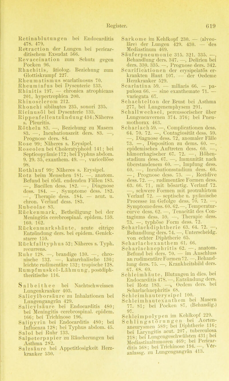 Retinablutungen bei Endocarditis 478. 479. Retraction der Lungen bci pericar- ditisehem Exsudat 566. Revaccination zum Schutz gegen Pockcn 96. Rhachitis, iitiolog. Beziehung zum Glottiskrampf 227. Rheumatismus scarlatinosus 70. Rheuminfus bei Dysenteric 133. Rhinitis 197. — chronica atrophicans 201, hypertrophica 200. Rhinosclerom 212. Rhonchi sibilantes 235, sonori 235. Ricinusol bci Dysenteric 133. Rip p enf ell entziind ung 434; Naheres s. Pleuritis. Roth el n 83. —, Beziehung zu Maseru 83. —, Incubationszeit ders. 83. —, Prognose ders. 84. Rose 99; Naheres s. Erysipel. Roseolen bei Choleratyphoid 141; bei Scpticopyamie 172; bei Typhus abdom. 9. 29. 35,' exanthem. 49. —, varicellose 98. Rothlauf 99; Naheres s. Erysipel. Rotz beim Menschen 181. —, anatom. Befund bei todl. endenden Fallen 183. —, Bacillen dess. 182. —, Diagnose dess. 184. —, Symptome dess. 182. —, Therapie dess. 184. — acut. u. chron. Verlauf dess. 183. Rubeolae 83. Riic ken mark, Bctheiligung bei der Meningitis cerebrospinal, epidem. 159. 160. 162. Ruckenmarkshaute, acute eitrige Entziindung ders. bei epidem. Genick- starre 159. Riickfalltyphus 52; Naheres s. 'i'yph. recurrens. Ruhr 128. —, brandige 130. —, chro- nische 132. —, katarrhalische 130; leichte rudimentare 132; tropische 128. Rumpf muskel-Lahmung, postdiph- theritische 116. Salbeithee bei N achtsch weisscn Lungenkranker 403. Salicylborsaurc zu Inhalationcn bei Lungengangran 429. Salicvlsaure bei Endocarditis 480; bei Meningitis cerebrospinal, epidem. 166; bei Trichinose 196. Salipyrin bci Endocarditis 480; bei Influenza 128; bci Typhus abdom. 45. Salol bei Ruhr 133. Salpeterpapier zu Riiucherungcn bei Asthma 282. Salzsaure bei Appctitlosigkeit Ilcrz- kranker 530. - Sarkome im Kehlkopf 230. — (alveo- lare) der Lungen 429. 430. — des Mediastinum 469. Sauferpneumonie 315. 321. 335. —, Behandlung ders. 347. —, Deliricn bei ders. 330. 335. —, Prognose ders. 342. Scarificationen der erysipelatos er- krankten Haut 107. —' der Oedeme Herzkranker 529. Scarlatina 59. — miliaris 66. — pa- pulosa 66. — sine exanthemate 71. — variegata 67. Sell acli tel ton der Brust bei Asthma 277, bei Lungenemphysem 291. Schallwechscl, percussorischer iiber Lungencavemen 374. 376; bei Pneu- mothorax 463. Scharlach 59. —, Complieationen dess. 64. 70. 72. —, Contagiositiit dess. 59. —, Diagnose dess. 72, anomaler Falle 73. —, Disposition zu dems. 60. —, epidemisches Auftreten dess. 60. —, hamorrhagischer 67. 72. —, Hohen- stadium dess. 67. —, Immunitat nach iiberstandenem 60. —, Impfung dess. 60. —, Incubationsstadium dess. 60. —, Prognose dess. 73. —, Rccidive dess. 72. —, rudimentare Formen dess. 63. 66. 71, mit bosartig. Verlauf 72. —, schwere Fonncn mit protrahirtem Verlauf 72. — septische u. pyamische Processe im Gefolge dess. 70. 72. —, Symptome dess. 60. 62.—, Temperatur- curve dess. 62. —, Tenacitat des Con- tagiums dess. 59. —, Therapie dess. 73. —, typhose Form dess. 72. Scharlacndiphtherie 63. 64. 72. —, Behandlung ders. 74. —, Unterscbeidg. von echter Diphtheric 65. Scharlachexanthem 61. 66. Scliarlaclinepliritis 62. —, anatom. Befund bei ders. 70. — im Anschluss an rudimentare Formen 72. —, Behand- lung ders. 75. —, Krankheitsbild ders. 67. 68. 69. Sell lei in haute, Blutungen in dies, bei Endocarditis 478. —, Entziindung ders. bci Rotz 183. —v Oedcm ders. bei Scharlaehncphritis 68. Schleimhauterysipel 100. _ Schleimhautexanthem bei .Maseru 77. 81; bei Pockcn 87, (Bchandlg.) 97. Schleimpolypen im Kehlkopf 229. S ch 1 i n g storu ngen bei Aortcn- aneurysmen 589; bei Diphtheric 116; bci Laryngitis acut. 207 , tuberculosa 218; be! Lungengcschwiilsten 431; bei Mediastinaltumorcn 469; bei Pericar- ditis 568; bei Trichinose 194. —, V0r- anlassg. zu Lungengangran 413.