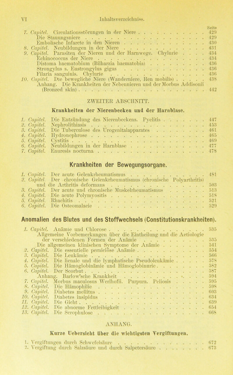 Seite 7. Capitel. Circulationsstorungen in der Niere 425* Die Stauungsniere 429 Embolisohe Infarcte in den Nieren : . . . 430 8. Capitel. Neubildungen in der Niere 431 9. Capitel. Parasiten der Nieren und der Harnwegc. Chyluric .... 434 Echinococcus der Niere 434 Distoma haematobium (Bilharzia liaematobia) 436 Btrongylus s. Eustrongylus gigas 436 Filaria sanguinis. Chylurie 436 10. Capitel. Die bewegliche Niere (Wanderniere, Ken mobilis) 43S Anhang. Die Krankheiten der Ncbennieren und der Morbus Addisonii (Bronzed skin) 442 ZWEITER ABSCHNITT. Krankheiten der Nierenbecken und der Harnblase. 1. Capitel. Die Entziindung des Nierenbeckens. Pyelitis 447 2. Capitel. Nephrolithiasis ' 453 3. Capitel. Die Tuberculose des Urogenitalapparates 461 4. Capitel. Hydroneplirose 465 5. Capitel. Cystitis 4651 6. Capitel. Neubildungen in der Harnblase 477 7. Capitel. Enuresis noctuma 478 Krankheiten der Bewegungsorgane. 1. Capitel. Der acute Gelenkrhcumatismus 481 2. Capitel. Der chronische Gelenkrheumatismus (clironische Polyarthritis! und die Arthritis deformans 503 3. Capitel. Der acute und chronische Muskelrheumatismus 513 4. Capitel. Die acute Polymyositis 51$ 5. Capitel. Rhachitis 521 6. Capitel. Die Osteomalacie 529 Anomalien des Blutes und des Stoffwechsels (Constitutionskrankheiten). 1. CapitA. Aniimie und Chlorose 535 Allgemeine Vorbemerkungen iiber die Eintheilung und die Aetiologie der verschiedenen Formen der Aniimie 535 Die allgemeinen klinischen Symptome der Aniimie 541 2. Capitel. Die essentiello pemiciose Aniimie 554 3. Capitel. Die Leukamie 566 4. Capitel. Die lienalc und die lymphatiselie Pseudoleukamie 57s 5. Capitel. Die Hamoglobinamie und Hamoglobinurie 582 6. Capitel. Der Scorbut 5S7 Anhang. Barlow’sche Krankheit 594 7. Capitel. Morbus maculosus Werlhofii. Purpura. Peliosis 595 8. Capitel. Die Hamophilie 59S 9. Capitel. Diabetes mellitus 603 1.0. Capitel. Diabetes insipidus 634 11. Capitel. Die Gicht 639 12. Capitel. Die abnorme Fettleibigkeit 654 13. Capitel. Die Scrophulosc 668 ANHANG. Kurze Uobersiclit iiber die wiolitigsteii Yergiftungen. 1. Vergiftungon durch Schwefelsiiure 672 2. Vergiftung durch Salzsiiure und durch Salpetei’saure 673