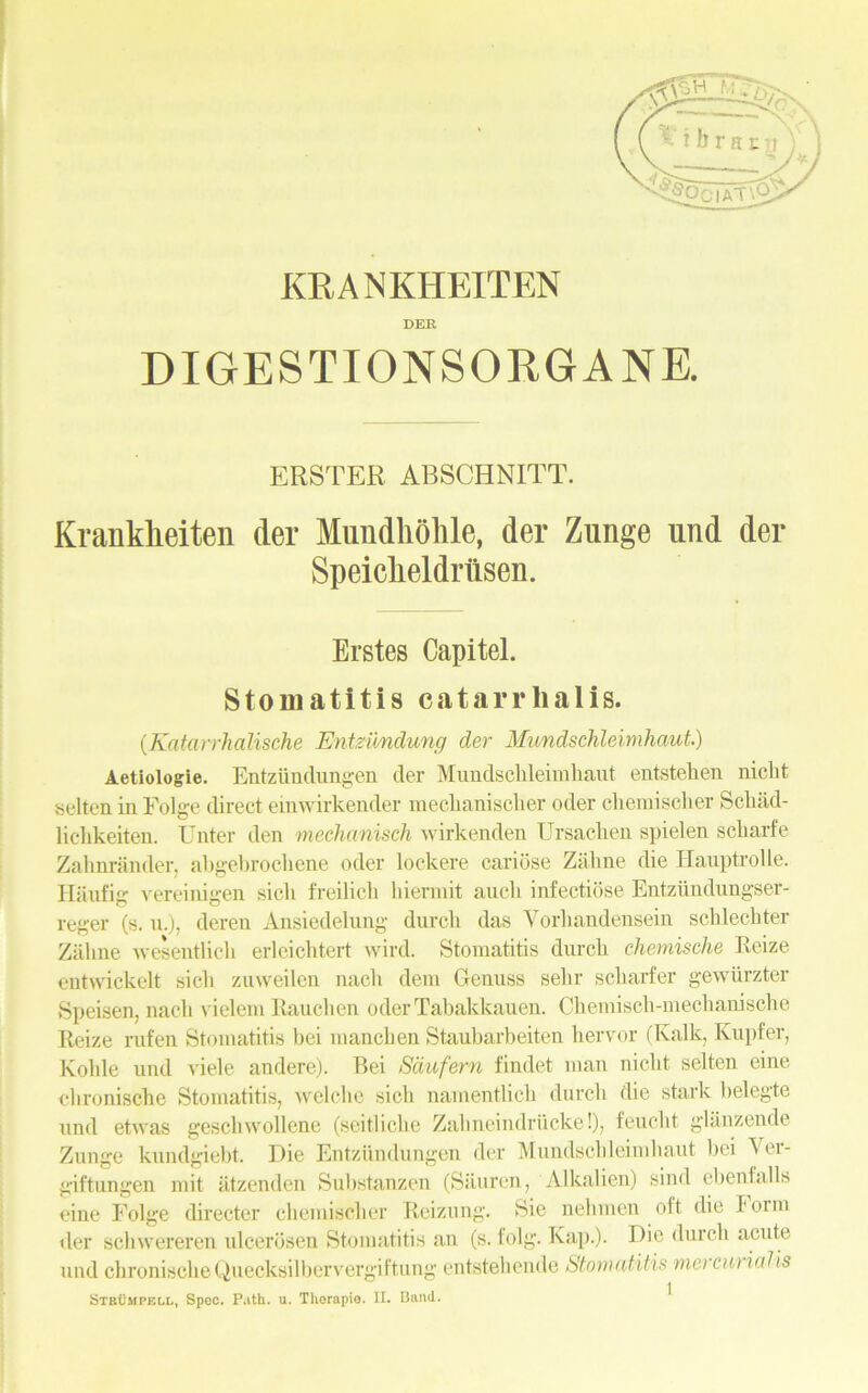 KRANKHEITEN DER DIGESTIONSORGANE. ERSTER ABSCHNITT. Kranklieiten der Mundhohle, der Zunge und der Speiclieldrlisen. Erstes Capitel. Stomatitis catarrlialis. (Katarrhalische Entzundung der Mundschleimhaut.) Aetiologie. Entziindungen der Mundschleimhaut entstehen niclit selten in Folge direct einwirkender mechanisclier oder chemischer Schiid- lichkeiten. Unter den mechanisch wirkenden Ursachen spielen scharfe Zahnrander, abgebrochene oder lockere cariose Zahne die Ilauptrolle. Haufig vereinigen sich freilich hiermit auch infectiose Eutzundnngser- reger (s. u.), deren Ansiedelung durch das Yorliandensein schlechter Zahne wesentlieh erleichtert wird. Stomatitis durch chemische Reize entwickelt sich zuweilen nach dem Genuss sehr scharfer gewiirzter Speisen, nach vielem Rauchen oderTabakkauen. Chemisch-mechanische Reize rufen Stomatitis bei manchen Staubarbeiten hervor (Kalk, Kupfer, Kohle und viele andere). Bei Sdufern findet man niclit selten cine chronische Stomatitis, welche sich namentlich durch die stark belegte und etwas gesclnvollene (scitliche Zahneindriicke!), feucht glanzende Zunge kundgiebt. Die Entziindungen der Mundschleimhaut bei Ver- giftungen mit iitzenden Substanzen (Siiuren, Alkalien) siml ebenfalls eine Folge directer chemischer Reizung. Sie nelimen olt die lorm tier schwereren ulcerosen Stomatitis an (s. folg. Rap.). Die durch acute und chronischeQuecksilbervergiftung entstehende Stomatitis me) cat ialis StbCmpkll, Spec. Path. u. Thorapie. II. Band. ^