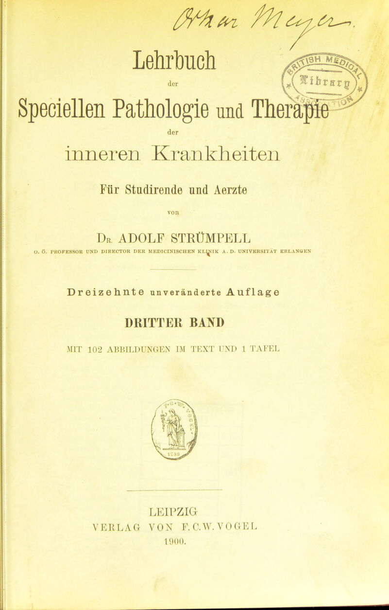 -7. AM a* Lehrbuch der Speciellen Pathologie und der inneren Krankheiten Flir Studirende und Aerzte von Dn ADOLF STRtlMPELL O. 6. PROFESSOR UND DIRECTOR DER MEDICINISCIIEN KLINIK A. D. UNIVERSITAT ERLANGEN Dreizehnte unveranderte Auflage DRITTER BAND .MIT 102 ABBILDUNGEN IM TEXT END 1 TAFEL LEIPZIG VERLAG VON F.C.W. VOGEL 1900.