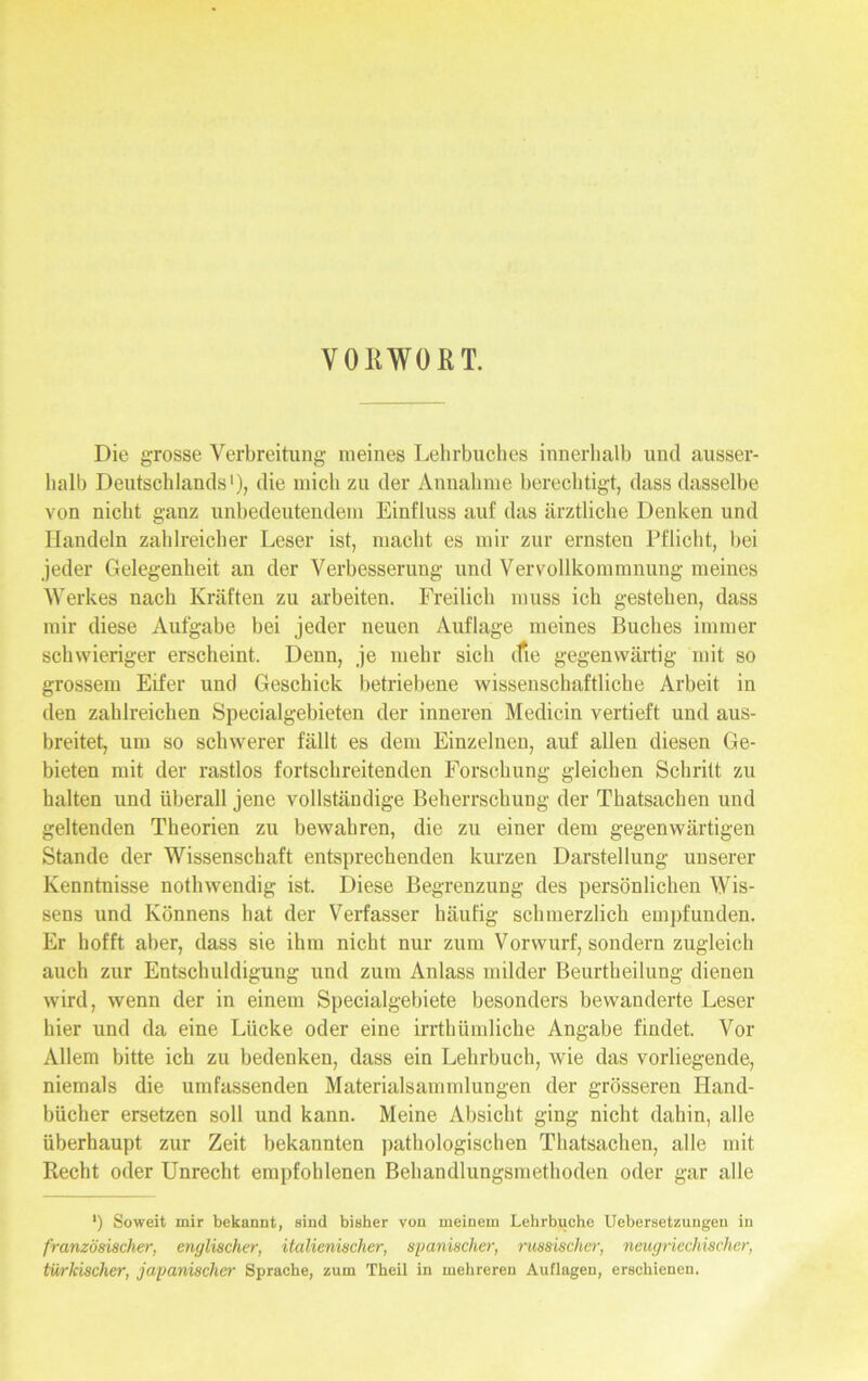 VORWORT. Die grosse Verbreitung meines Lehrbuches innerhalb und ausser- halb Deutschlands1), die mich zu der Annahme berechtigt, dass dasselbe von nicht ganz unbedeutendem Einfluss auf das ärztliche Denken und Handeln zahlreicher Leser ist, macht es mir zur ernsten Pflicht, bei jeder Gelegenheit an der Verbesserung und Vervollkommnung meines Werkes nach Kräften zu arbeiten. Freilich muss ich gestehen, dass mir diese Aufgabe bei jeder neuen Auflage meines Buches immer schwieriger erscheint. Denn, je mehr sich ifie gegenwärtig mit so grossem Eifer und Geschick betriebene wissenschaftliche Arbeit in den zahlreichen Specialgebieten der inneren Medicin vertieft und aus- breitet, um so schwerer fällt es dem Einzelnen, auf allen diesen Ge- bieten mit der rastlos fortschreitenden Forschung gleichen Schritt zu halten und überall jene vollständige Beherrschung der Thatsachen und geltenden Theorien zu bewahren, die zu einer dem gegenwärtigen Stande der Wissenschaft entsprechenden kurzen Darstellung unserer Kenntnisse notliwendig ist. Diese Begrenzung des persönlichen Wis- sens und Könnens hat der Verfasser häufig schmerzlich empfunden. Er hofft aber, dass sie ihm nicht nur zum Vorwurf, sondern zugleich auch zur Entschuldigung und zum Anlass milder Beurtheilung dienen wird, wenn der in einem Specialgebiete besonders bewanderte Leser hier und da eine Lücke oder eine irrtbümliche Angabe findet. Vor Allem bitte ich zu bedenken, dass ein Lehrbuch, wie das vorliegende, niemals die umfassenden Materialsammlungen der grösseren Hand- bücher ersetzen soll und kann. Meine Absicht ging nicht dahin, alle überhaupt zur Zeit bekannten pathologischen Thatsachen, alle mit Recht oder Unrecht empfohlenen Behandlungsmethoden oder gar alle ') Soweit mir bekannt, sind bisher von meinem Lehrbuche Uebersetzuugeu in französischer, englischer, italienischer, spanischer, russischer, neugriechischer, türkischer, japanischer Sprache, zum Theil in mehreren Auflagen, erschienen.