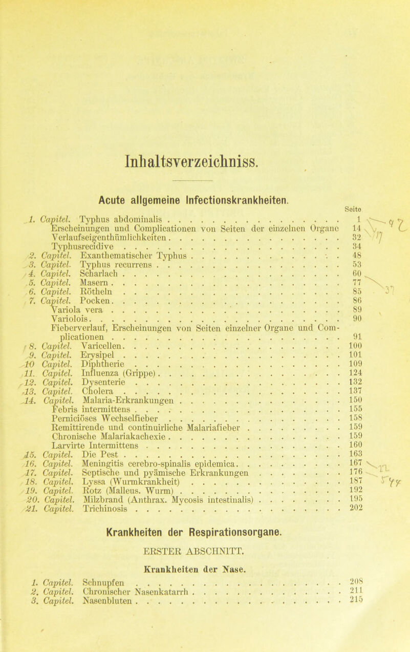 Inli altsver zeichniss. 2. 3. 4. 5. 6. 7. r 8. 9. 1-0 11. .12. .13. 14. 15. 16. 17. 18. 19. 20. 21. Acute allgemeine Infectionskrankheiten. Seite Capitel. Typhus abdominalis 1 <v y Erscheinungen und Complicationen von Seiten der einzelnen Organe 14 . , C V erlauf seigenthümlichkeiten 32 / Typhusreeidive 34 Capitel. Exanthematischer Typhus . 48 Capitel. Typhus recurrens 53 Capitel. Scharlach 60 Capitel. Masern 77 x Capitel. Rötheln 85 Capitel. Pocken 86 Variola vera ' 89 Variolois 90 Fieberverlauf, Erscheinungen von Seiten einzelner Organe und Com- plicationen 91 Capitel. Varicellen 100 Capitel. Erysipel 101 Capitel. Diphtherie 109 Capitel. Influenza (Grippe) 124 Capitel. Dysenterie 132 Capitel. Cholera 137 Capitel. Malaria-Ei'krankungen 150 Febris intermittens 155 Perniciöses Wechselfieber 158 Remittirende und continuirliche Malariafieber 159 Chronische Malariakachexie 159 Larvirte Intermittens 160 Capitel. Die Pest 163 Capitel. Meningitis cerebro-spinalis epidemica 167 Capitel. Septische und pyämische Erkrankungen 176 Capitel. Lyssa (Wurmkrankheit) 187 ^ y Capitel. Rotz (Malleus. Wurm) 192 Capitel. Milzbrand (Anthrax. Mycosis intestinalis) 195 Capitel. Trichinosis 202 Krankheiten der Respirationsorgane. ERSTER ABSCHNITT. Krankheiten der Nase. 1. Capitel. Schnupfen 2. Capitel. Chronischer Nasenkatarrh 3. Capitel. Nasenbluten - 208 211 215