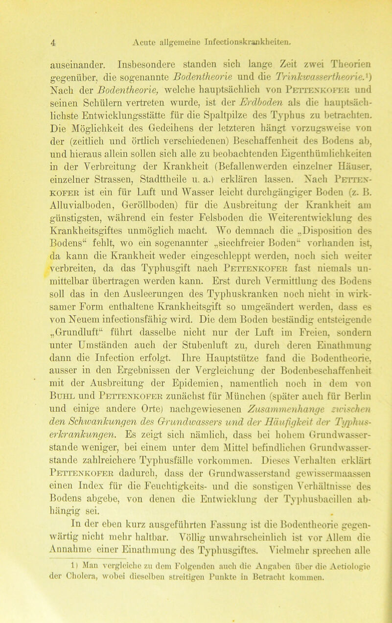 auseinander. Insbesondere standen sich lange Zeit zwei Theorien gegenüber, die sogenannte Bodentheorie und die Trinkwassertheoried) Nach der Bodentheorie, welche hauptsächlich von Pettenkofer und seinen Schülern vertreten wurde, ist der Erdboden als die hauptsäch- lichste Entwicklungsstätte für die Spaltpilze des Typhus zu betrachten. Die Möglichkeit des Gedeihens der letzteren hängt vorzugsweise von der (zeitlich und örtlich verschiedenen) Beschaffenheit des Bodens ab. und hieraus allein sollen sich alle zu beobachtenden Eigenthiinilichkeiten in der Verbreitung der Krankheit (Befallenwerden einzelner Häuser, einzelner Strassen, Stadttheile u. a.) erklären lassen. Nach Petten- kofer ist ein für Luft und Wasser leicht durchgängiger Boden (z. B. Alluvialboden, Geröllboden) für die Ausbreitung der Krankheit am günstigsten, während ein fester Felsboden die Weiterentwicklung des Krankheitsgiftes unmöglich macht. Wo demnach die rDisposition des Bodens“ fehlt, wo ein sogenannter „siechfreier Boden“ vorhanden ist, da kann die Krankheit weder eingeschleppt werden, noch sich weiter verbreiten, da das Typhusgift nach Pettenkofer fast niemals un- mittelbar übertragen werden kanu. Erst durch Vermittlung des Bodens soll das in den Ausleerungen des Typhuskranken noch nicht in wirk- samer Form enthaltene Krankheitsgift so umgeändert werden, dass es von Neuem infectionsfähig wird. Die dem Boden beständig entsteigende „Grundluft“ führt dasselbe nicht nur der Luft im Freien, sondern unter Umständen auch der Stubenluft zu, durch deren Einathmung dann die Infection erfolgt. Ihre Hauptstütze fand die Bodentheorie, ausser iu den Ergebnissen der Vergleichung der Bodenbeschaffenheit mit der Ausbreitung der Epidemien, namentlich noch in dem von Bum. und Pettenkofer zunächst für München (später auch für Berlin und einige andere Orte) nachgewiesenen Zusammenhänge zwischen den Schwankungen des Grundwassers und der Häufigkeit der Typhus- erkrankungen. Es zeigt sich nämlich, dass bei hohem Grundwasser- stande weniger, bei einem unter dem Mittel befindlichen Grundwasser- stande zahlreichere Typhusfälle Vorkommen. Dieses Verhalten erklärt Pettenkofer dadurch, dass der Grundwasserstand gewissermaassen einen Index für die Feuchtigkeits- und die sonstigen Verhältnisse des Bodens abgebe, von denen die Entwicklung der Typhusbacillen ab- hängig sei. In der eben kurz ausgeführten Fassung ist die Bodentheorie gegen- wärtig nicht mehr haltbar. Völlig unwahrscheinlich ist vor Allem die Annahme einer Einathmung des Typhusgiftes. Vielmehr sprechen alle 1) Man vergleiche zu dem Folgenden auch die Angaben über die Aetiologie der Cholera, wobei dieselben streitigen Punkte in Betracht kommen.