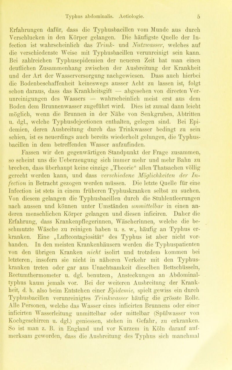 Erfahrungen dafür, dass die Typhusbacillen vom Munde aus durch Verschlucken in den Körper gelangen. Die häufigste Quelle der In- fection ist wahrscheinlich das Trink- und Nutzwasser, welches auf die verschiedenste Weise mit Typhusbacillen verunreinigt sein kann. Bei zahlreichen Typhusepidemien der neueren Zeit hat man einen deutlichen Zusammenhang zwischen der Ausbreitung der Krankheit und der Art der Wasserversorgung nachgewiesen. Dass auch hierbei die Bodenbeschaffenheit keineswegs ausser Acht zu lassen ist, folgt schon daraus, dass das Krankheitsgift — abgesehen von directen Ver- unreinigungen des Wassers — wahrscheinlich meist erst aus dem Boden dem Brunnenwasser zugeführt wird. Dies ist zumal dann leicht möglich, wenn die Brunnen in der Nähe von Senkgruben, Abtritten u. dgl., welche Typhusdejectionen enthalten, gelegen sind. Bei Epi- demien, deren Ausbreitung durch das Trinkwasser bedingt zu sein schien, ist es neuerdings auch bereits wiederholt gelungen, die Typhus- bacillen in dem betreffenden Wasser aufzufinden. Fassen wir den gegenwärtigen Standpunkt der Frage zusammen, so scheint uns die Ueberzeugung sich immer mehr und mehr Bahn zu brechen, dass überhaupt keine einzige „Theorie“ allen Thatsachen völlig gerecht werden kann, und dass verschiedene Möglichkeiten der In- fection in Betracht gezogen werden müssen. Die letzte Quelle für eine Infection ist stets in einem früheren Typhuskranken selbst zu suchen. Von diesem gelangen die Typhusbacillen durch die Stuhlentleerungen nach aussen und können unter Umständen unmittelbar in einen an- deren menschlichen Körper gelangen und diesen inficiren. Daher die Erfahrung, dass Krankenpflegerinnen, Wäscherinnen, welche die be- schmutzte Wäsche zu reinigen haben u. s. w., häufig an Typhus er- kranken. Eine „Luftcontagiosität“ des Typhus ist aber nicht vor- handen. In den meisten Krankenhäusern werden die Typhuspatienten von den übrigen Kranken nicht isolirt und trotzdem kommen bei letzteren, insofern sie nicht in näheren Verkehr mit den Typhus- kranken treten oder gar aus Unachtsamkeit dieselben Bettschüsseln, Rectumthermometer u. dgl. benutzen, Ansteckungen an Abdominal- typhus kaum jemals vor. Bei der weiteren Ausbreitung der Krank- heit, d. h. also beim Entstehen einer Epidemie, spielt gewiss ein durch Typhusbacillen verunreinigtes Trinkivasser häufig die grösste Rolle. Alle Personen, welche das Wasser eines inficirten Brunnens oder einer inficirten Wasserleitung unmittelbar oder mittelbar (Spülwasser von Kochgeschirren u. dgl.) gemessen, stehen in Gefahr, zu erkranken. So ist man z. B. in England und vor Kurzem in Köln darauf auf- merksam geworden, dass die Ausbreitung des Typhus sich manchmal
