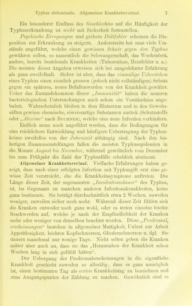 Ein besonderer Einfluss des Geschlechtes auf die Häufigkeit der Typbuserkrankung ist nicht mit Sicherheit festzustellen. Psychische Erregungen und gröbere Diätfehler scheinen die Dis- position zur Erkrankung zu steigern. Andererseits hat man viele Um- stände angeführt, welche einen gewissen Schutz gegen den Typhus gewähren sollen, so namentlich die Schwangerschaft, das Wochenbett, andere, bereits bestehende Krankheiten (Tuberculose, Herzfehler u. a.). Die meisten dieser Angaben erweisen sich bei ausgedehnter Erfahrung als ganz zweifelhaft. Sicher ist aber, dass das einmalige Ueberstehen eines Typhus einen ziemlich grossen (jedoch nicht vollständigen) Schutz gegen ein späteres, neues Befallenwerden von der Krankheit gewährt. Ueber das Zustandekommen dieser „Immunität“ haben die neueren bacteriologischen Untersuchungen auch schon ein Verständniss ange- bahnt. Wahrscheinlich bleiben in dem Blutserum und in den Gewebs- säften gewisse chemische, ei weissartige Substanzen zurück (Schutzstoffe oder „Alexine“ nach Büchner), welche eine neue Infection verhindern. Endlich muss noch angeführt werden, dass die Bedingungen für eine reichlichere Entwicklung und häufigere Uebertragung der Typhus- keime zweifellos von der Jahreszeit abhängig sind. Nach den bis- herigen Zusammenstellungen fallen die meisten Typbusepidemien in die Monate August bis November, während gewöhnlich vom December bis zum Frühjahr die Zahl der Typhusfälle erheblich abnimmt. Allgemeiner Kraukheitsrerlaur. Vielfache Erfahrungen haben ge- zeigt, dass nach einer erfolgten Infection mit Typhusgift erst eine ge- wisse Zeit verstreicht, ehe die Krankheitssymptome auftreten. Die Länge dieser Zeit, der sogenannten „Incubationsdauer“ des Typhus, ist, im Gegensatz zu manchen anderen Infectionskrankheiten, keine ganz bestimmte. Sie beträgt durchschnittlich etwa 2 Wochen, zuweilen weniger, zuweilen sicher noch mehr. Während dieser Zeit fühlen sich die Kranken entweder noch ganz wohl, oder es treten einzelne leichte Beschwerden auf, welche je nach der Empfindlichkeit der Kranken mehr oder weniger von denselben beachtet werden. Diese „Prodromal, erscheinungen“1 bestehen in allgemeiner Mattigkeit, Unlust zur Arbeit Appetitlosigkeit, leichten Kopfschmerzen, Gliederschmerzen u. dgl. Sie dauern manchmal nur wenige Tage. Nicht selten geben die Kranken später aber auch an, dass sie das ,,Herannahen der Krankheit schon Wochen lang in sich gefühlt hätten“. Der Uebergang der Prodromalerscheinungen in die eigentliche Krankheit geschieht zuweilen so allmälig, dass es ganz unmöglich ist, einen bestimmten Tag als ersten Krankheitstag zu bezeichnen und znm Ausgangspunkte der Zählung zu machen. Gewöhnlich sind cs