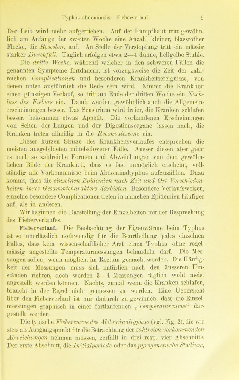 Der Leib wird mehr auf ge tri eben. Auf der Rumpfhaut tritt gewöhn- lich am Anfänge der zweiten Woche eine Anzahl kleiner, blassrother Flecke, die Roseolen, auf. An Stelle der Verstopfung tritt ein massig starker Durchfall. Täglich erfolgen etwa 2—4 dünne, hellgelbe Stühle. Die dritte Woche, während welcher in den schweren Fällen die genannten Symptome fortdauern, ist vorzugsweise die Zeit der zahl- reichen Complicationen und besonderen Krankheitsereignisse, von denen unten ausführlich die Rede sein wird. Nimmt die Krankheit einen günstigen Verlauf, so tritt am Ende der dritten Woche ein Nach- lass des Fiebers ein. Damit werden gewöhnlich auch die Allgemein- erscheinungen besser. Das Sensorium wird freier, die Kranken schlafen besser, bekommen etwas Appetit. Die vorhandenen Erscheinungen von Seiten der Lungen und der Digestionsorgane lassen nach, die Kranken treten allmälig in die Reconvalescenz ein. Dieser kurzen Skizze des Krankheitsverlaufes entsprechen die meisten ausgebddeten mittelschweren Fälle. Ausser diesen aber giebt es noch so zahlreiche Formen und Abweichungen von dem gewöhn- lichen Bilde der Krankheit, dass es fast unmöglich erscheint, voll- ständig alle Vorkommnisse beim Abdominaltyphus aufzuzählen. Dazu kommt, dass die einzelnen Epidemien nach Zeit und Ort Verschieden- heiten ihres Gesammtcharakters darbieten. Besondere Verlauf sw eisen, einzelne besondere Complicationen treten in manchen Epidemien häufiger auf, als in anderen. Wir beginnen die Darstellung der Einzelheiten mit der Besprechung des Fieberverlaufes. Fiebex-Terlauf. Die Beobachtung der Eigenwärme beim Typhus ist so unerlässlich nothwendig für die Beurtheilung jedes einzelnen Falles, dass kein wissenschaftlicher Arzt einen Typhus ohne regel- mässig angestellte Temperaturmessungen behandeln darf. Die Mes- sungen sollen, wenn möglich, im Rectum gemacht werden. Die Häufig- keit der Messungen muss sich natürlich nach den äusseren Um- ständen richten, doch werden 3—4 Messungen täglich wohl meist angestellt werden können. Nachts, zumal wenn die Kranken schlafen, braucht in der Regel nicht gemessen zu werden. Eine Uebersicht über den Fieberverlauf ist nur dadurch zu gewinnen, dass die Einzel- messungen graphisch in einer fortlaufenden ^Temper aturcurve“ dar- gestellt werden. Die typische Fiebercurve des Abdominaltyphus (vgl. Fig. 2), die wir stets als Ausgangspunkt für die Betrachtung der zahlreich vorlcommenden Abweichungen nehmen müssen, zerfällt in drei resp. vier Abschnitte. Der erste Abschnitt, die Initialperiode oder das pyrogenetische Stadium,