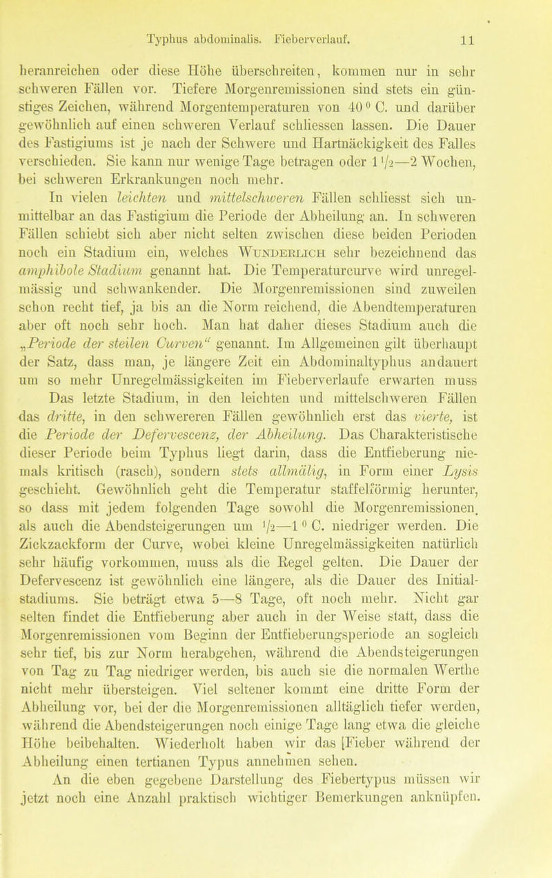 lieranreichen oder diese Höbe überschreiten, kommen nur in sein- schweren Fällen vor. Tiefere Morgenremissionen sind stets ein gün- stiges Zeichen, während Morgentemperaturen von 40 °C. und darüber gewöhnlich auf einen schweren Verlauf schliessen lassen. Die Dauer des Fastigiums ist je nach der Schwere und Hartnäckigkeit des Falles verschieden. Sie kann nur wenige Tage betragen oder 1 */-2—2 Wochen, bei schweren Erkrankungen noch mehr. In vielen leichten und mittelschweren Fällen schliesst sich un- mittelbar an das Fastigiuin die Periode der Abheilung an. In schweren Fällen schiebt sich aber nicht selten zwischen diese beiden Perioden noch ein Stadium ein, welches Wunderlich sehr bezeichnend das amphibole Stadium genannt hat. Die Temperaturcurve wird unregel- mässig und schwankender. Die Morgenremissionen sind zuweilen schon recht tief, ja bis an die Norm reichend, die Abendtemperaturen aber oft noch sehr hoch. Man hat daher dieses Stadium auch die Periode der steilen Curven“ genannt. Im Allgemeinen gilt überhaupt der Satz, dass man, je längere Zeit ein Abdominaltyphus andauert um so mehr Unregelmässigkeiten im Fieberverlaufe erwarten muss Das letzte Stadium, in den leichten und mittelschweren Fällen das dritte, in den schwereren Fällen gewöhnlich erst das vierte, ist die Periode der Defervescenz, der Abheilung. Das Charakteristische dieser Periode beim Typhus liegt darin, dass die Entfieberung nie- mals kritisch (rasch), sondern stets alhnälig, in Form einer Lysis geschieht. Gewöhnlich geht die Temperatur staffelförmig herunter, so dass mit jedem folgenden Tage sowohl die Morgenremissionen, als auch die Abendsteigerungen um ’/2—10 C. niedriger werden. Die Zickzackform der Curve, wobei kleine Unregelmässigkeiten natürlich sehr häufig Vorkommen, muss als die Regel gelten. Die Dauer der Defervescenz ist gewöhnlich eine längere, als die Dauer des Initial- stadiums. Sie beträgt etwa 5—8 Tage, oft noch mehr. Nicht gar selten findet die Entfieberung aber auch in der Weise statt, dass die Morgenremissionen vom Beginn der Entfieberungsperiode an sogleich sehr tief, bis zur Norm herabgehen, während die Abendsteigerungen von Tag zu Tag niedriger werden, bis auch sie die normalen Werthe nicht mehr übersteigen. Viel seltener kommt eine dritte Form der Abheilung vor, bei der die Morgenremissionen alltäglich tiefer werden, während die Abendsteigerungen noch einige Tage lang etwa die gleiche Höhe beibehalten. Wiederholt haben wir das [Fieber während der Abheilung einen tertianen Typus annehmen sehen. An die eben gegebene Darstellung des Fiebertypus müssen wir jetzt noch eine Anzahl praktisch wichtiger Bemerkungen anknüpfen.