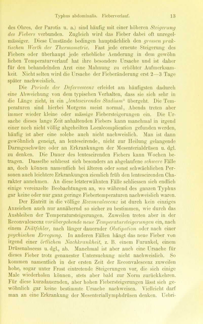 des Obres, der Parotis u. a.) sind häufig mit einer höheren Steigerung des Fiebe'rs verbunden. Zugleich wird das Fieber dabei oft unregel- mässiger. Diese Umstände bedingen hauptsächlich den grossen prak- tischen Werth der Thermometrie. Fast jede erneute Steigerung des Fiebers oder überhaupt jede erhebliche Aenderung in dem gewöhn liehen Temperatur verlauf hat ihre besondere Ursache und ist daher für den behandelnden Arzt eine Mahnung zu erhöhter Aufmerksam- keit. Nicht selten wird die Ursache der Fieberänderung erst 2—3 Tage später nachweislich. Die Periode der Defervescenz erleidet am häufigsten dadurch eine Abweichung von dem typischen Verhalten, dass sie sich sehr in die Länge zieht, in ein Jentescirendes Stadium“ übergeht. Die Tem- peraturen sind hierbei Morgens meist normal, Abends treten aber immer wieder kleine oder mässige Fiebersteigerungen ein. Die Ur- sache dieses lange Zeit anhaltenden Fiebers kann manchmal in irgend einer noch nicht völlig abgeheilten Localcomplication gefunden werden, häufig ist aber eine solche auch nicht nachweislich. Man ist dann gewöhnlich geneigt, an lentescirende, nicht zur Heilung gelangende Darmgeschwüre oder an Erkrankungen der Mesenterialdrüsen u. dgl. zu denken. Die Dauer des lentescirenden Fiebers kann Wochen be- tragen. Dasselbe schhesst sich besonders an abgelaufene schwere Fälle an, doch können namentlich bei älteren oder sonst schwächlichen Per- sonen auch leichtere Erkrankungen ziemlich früh den lentescirenden Cha- rakter annehmen. An diese letzterwähnten Fälle schliessen sich endlich einige vereinzelte Beobachtungen an, wo während des ganzen Typhus gar keine oder nur ganz geringe Fiebertemperaturen nachweislich waren. Der Eintritt in die völlige Peconvalescenz ist durch kein einziges Anzeichen auch nur annähernd so sicher zu bestimmen, wie durch das Ausbleiben der Temperatursteigerungen. Zuweilen treten aber in der Reconvalescenz vorübergehende neue Temperatursteigerungen ein, nach einem Diätfehler, nach länger dauernder Obstipation oder nach einer psychischen Erregung. In anderen Fällen hängt das neue Fieber von irgend einer örtlichen Nachkrankheit, z. B. einem Furunkel, einem Drüsenabscess u. dgl., ab. Manchmal ist aber auch eine Ursache für dieses Fieber trotz genauester Untersuchung nicht nachweislich. So kommen namentlich in der ersten Zeit der Reconvalescenz zuweilen hohe, sogar unter Frost eintretende Steigerungen vor, die sich einige Male wiederholen können, stets aber bald zur Norm zurückkehren. Für diese kurzdauernden, aber hohen Fiebersteigerungen lässt sich ge- wöhnlich gar keine bestimmte Ursache nachweisen. Vielleicht darf man an eine Erkrankung der Mesenteriallymphdriisen denken. Uebri-