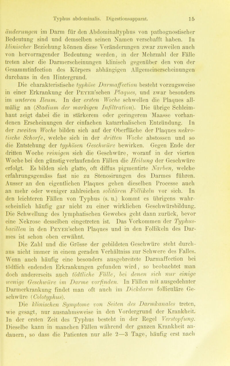 Minderungen im Darm für den Abdomiualtypluis von pathognostischer Bedeutung sind und demselben seinen Namen verschafft haben. In klinischer Beziehung können diese Veränderungen zwar zuweilen auch von hervorragender Bedeutung werden, in der Mehrzahl der Fälle treten aber die Darmerscheinungen klinisch gegenüber den von der Gesammtinfection des Körpers abhängigen Allgemeinerscheinungen durchaus in den Hintergrund. Die charakteristische typhöse Darmaffection besteht vorzugsweise in einer Erkrankung der PEYER’schen Plaques, und zwar besonders im unteren lleum. In der ersten Woche schwellen die Plaques all- mälig an (Stadium der markigen Infiltration). Die übrige Schleim- haut zeigt dabei die in stärkerem oder geringerem Maasse vorhan- denen Erscheinungen der einfachen katarrhalischen Entzündung. In der zweiten Woche bilden sich auf der Oberfläche der Plaques nekro- tische Schorfe, welche sich in der dritten Woche abstossen und so die Entstehung der typhösen Geschwüre bewirken. Gegen Ende der dritten Woche reinigen sich die Geschwüre, worauf in der vierten Woche bei den günstig verlaufenden Fällen die Heilung der Geschwüre erfolgt. Es bilden sich glatte, oft diffus pigmentirte Narben, welche erfahrungsgemäss fast nie zu Stenosirungen des Darmes führen. Ausser an den eigentlichen Plaques gehen dieselben Processe auch an mehr oder weniger zahlreichen solitären Follikeln vor sich. In den leichteren Fällen von Typhus (s. u.) kommt es übrigens wahr- scheinlich häufig gar nicht zu einer wirklichen Geschwürsbildung. Die Schwellung des lymphatischen Gewebes geht dann zurück, bevor eine Nekrose desselben eingetreten ist. Das Vorkommen der Typhus- bacillen in den PEYER’schen Plaques und in den Follikeln des Dar- mes ist schon oben erwähnt. Die Zahl und die Grösse der gebildeten Geschwüre steht durch- aus nicht immer in einem geraden Verhältniss zur Schwere des Falles. Wenn auch häufig eine besonders ausgebreitcte Darmaffection bei tödtlich endenden Erkrankungen gefunden wird, so beobachtet man doch andererseits auch tödtliche Fälle, bei denen sich nur einige wenige Geschwüre im Harme vorfinden, ln Fällen mit ausgedehnter Darmerkrankung findet man oft auch im Dickdarm folliculäre Ge- schwüre (Colotyphus). Die klinischen Symptome von Seiten des Darmkanales treten, wie gesagt, nur ausnahmsweise in den Vordergrund der Krankheit. In der ersten Zeit des Typhus besteht in der Regel Verstopfung. Dieselbe kann in manchen Fällen während der ganzen Krankheit an- dauern, so dass die Patienten nur alle 2—3 Tage, häufig erst nach