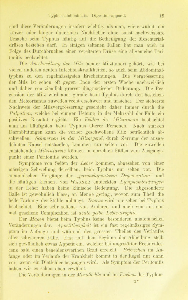 sind diese Veränderungen insofern wichtig, als man, wie erwähnt, ein kürzer oder länger dauerndes Nachfieber ohne sonst nachweisbare Ursache beim Typhus häufig auf die Betheiligung der Mesenterial- drüsen beziehen darf. In einigen seltenen Fällen hat man auch in Folge des Durchbruches einer vereiterten Drüse eine allgemeine Peri- tonitis beobachtet. Die Anschwellung der Milz (acuter Milztumor) gehört, wie bei vielen anderen acuten Infectionskrankheiten, so auch beim Abdominal- typhus zu den regelmässigsten Erscheinungen. Die Vergrösserung- der Milz ist schon oft gegen Ende der ersten Woche nachweislich und daher von ziemlich grosser diagnostischer Bedeutung. Die Per- cussion der Milz wird aber gerade beim Typhus durch den bestehen- den Meteorismus zuweilen recht erschwert und unsicher. Der sicherste Nachweis der Milzvergrösserung geschieht daher immer durch die Palpation, welche bei einiger Uebung in der Mehrzahl der Fälle ein positives Resultat ergiebt. Ein Fehlen des Milztumors beobachtet man am häufigsten beim Typhus älterer Personen. Nach starken Darmblutungen kann die vorher geschwollene Milz beträchtlich ab- schwellen. Schmerzen in der Milzgegend, durch Zerrung der ausge- dehnten Kapsel entstanden, kommen nur selten vor. Die zuweilen entstehenden Milzinfarde können in einzelnen Fällen zum Ausgangs- punkt einer Peritonitis werden. Symptome von Seiten der Leber kommen, abgesehen von einer mässigen Schwellung derselben, beim Typhus nur selten vor. Die anatomischen Vorgänge der „parenchymatösen Degeneration und die häufigen kleinen, von Wagner entdeckten Lymphombildungen in der Leber haben keine klinische Bedeutung. Die abgesonderte Galle ist gewöhnlich blass, an Menge gering, wovon zum Theil die helle Färbung der Stühle abhängt. Lderus wird nur selten bei Typhus beobachtet. Eine sehr seltene, von Anderen und auch von uns ein- mal gesehene Complication ist acute gelbe Leberatrophie. Der Magen bietet beim Typhus keine besonderen anatomischen Veränderungen dar. Appetitlosigkeit ist ein fast regelmässiges Sym- ptom im Anfänge und während des grössten Theiles des Verlaufes aller schwereren Fälle. Erst mit dem Beginne der Abheilung stellt sich gewöhnlich etwas Appetit ein, welcher bei ungestörter Reconvales- cenz bald einen beneidenswerthen Grad erreicht. Erbrechen im An- fänge oder im Verlaufe der Krankheit kommt in der Regel nur dann vor, wenn ein Diätfehler begangen wird. Als Symptom der Peritonitis haben wir es schon oben erwähnt. Die Veränderungen in der Mundhöhle und im Rachen der Typhus-