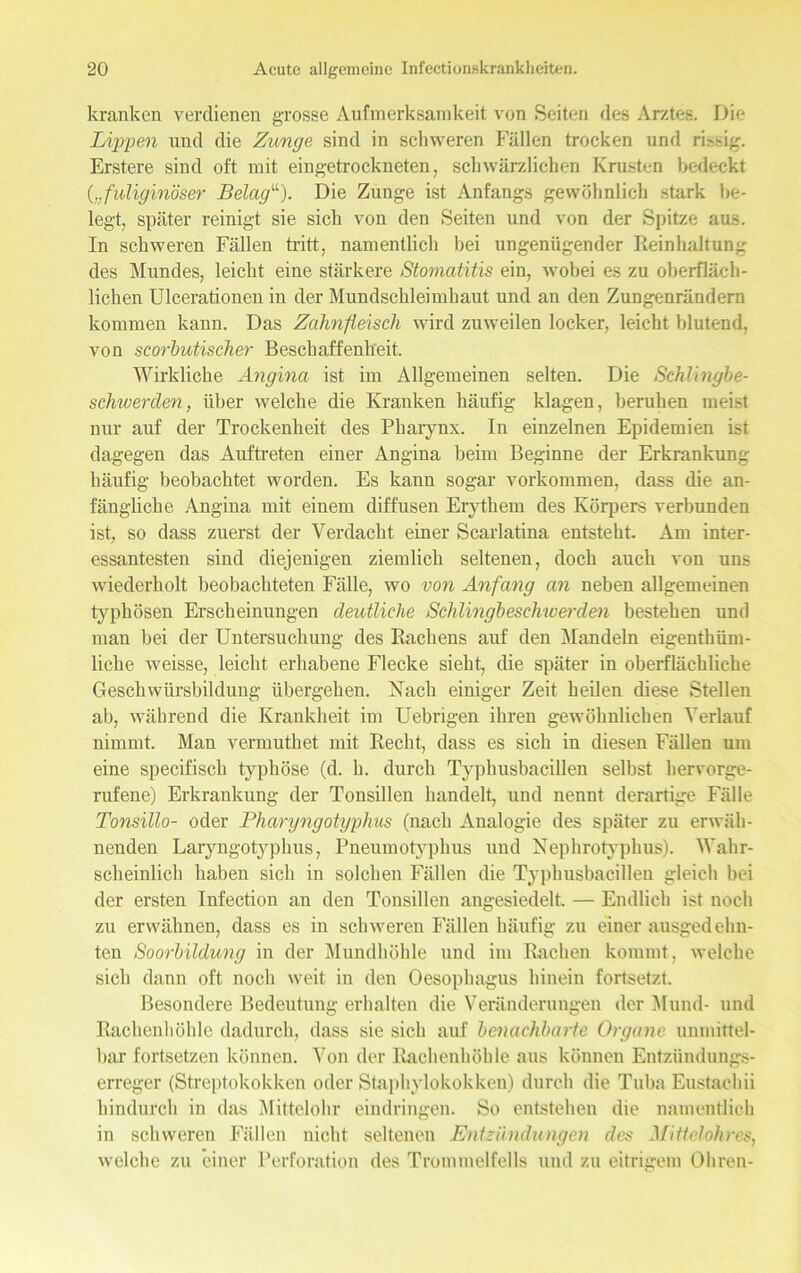 kranken verdienen grosse Aufmerksamkeit von Seiten des Arztes. Die Lippen und die Zunge sind in schweren Fällen trocken und ri.-sig. Erstere sind oft mit eingetrockneten, schwärzlichen Krusten bedeckt (;;fuliginöser Belag“). Die Zunge ist Anfangs gewöhnlich stark be- legt, später reinigt sie sich von den Seiten und von der Spitze aus. In schweren Fällen tritt, namentlich bei ungenügender Reinhaltung des Mundes, leicht eine stärkere Stomatitis ein, wobei es zu oberfläch- lichen Ulcerationen iu der Mundschleimhaut und an den Zungenrändern kommen kann. Das Zahnfleisch wird zu'weilen locker, leicht blutend, von scorhutischer Beschaffenheit. Wirkliche Angina ist im Allgemeinen selten. Die Schlingbe- schwerden, über welche die Kranken häufig klagen, beruhen meist nur auf der Trockenheit des Pharynx. In einzelnen Epidemien ist dagegen das Auftreten einer Angina beim Beginne der Erkrankung häufig beobachtet worden. Es kann sogar Vorkommen, dass die an- fängliche Angina mit einem diffusen Erythem des Körpers verbunden ist, so dass zuerst der Verdacht einer Scarlatina entsteht. Am inter- essantesten sind diejenigen ziemlich seltenen, doch auch von uns wiederholt beobachteten Fälle, wo von Anfang an neben allgemeinen typhösen Erscheinungen deutliche Schlingbeschwerden bestehen und man bei der Untersuchung des Rachens auf den Mandeln eigenthüm- liche weisse, leicht erhabene Flecke sieht, die später in oberflächliche Geschwürsbildung übergehen. Nach einiger Zeit heilen diese Stellen ab, während die Krankheit im Uebrigen ihren gewöhnlichen Verlauf nimmt. Man vermuthet mit Recht, dass es sich in diesen Fällen um eine specifiscli typhöse (d. h. durch Typhusbacillen selbst hervorge- rufene) Erkrankung der Tonsillen handelt, und nennt derartige Fälle Tonsillo- oder Pharyngotyphus (nach Analogie des später zu erwäh- nenden Laryngotyphus, Pneumotyphus und Xephrotyphus). Wahr- scheinlich haben sich in solchen Fällen die Typhusbacillen gleich bei der ersten Infection an den Tonsillen angesiedelt. — Endlich ist noch zu erwähnen, dass es in schweren Fällen häufig zu eiuer ausgedehn- ten Soorbildung in der Mundhöhle und im Rachen kommt, welche sich dann oft noch weit in den Oesophagus hinein fortsetzt. Besondere Bedeutung erhalten die Veränderungen der Mund- und Rachenhöhle dadurch, dass sie sich auf benachbarte Organe unmittel- bar fortsetzen können. Von der Rachenhöhle aus können Entzündungs- erreger (Streptokokken oder Staphylokokken) durch die Tuba Eustachii hindurch in das Mittelohr eindringen. So entstehen die namentlich in schweren Fällen nicht seltenen Entzündungen des Mittelohres, welche zu einer Perforation des Trommelfells und zu eitrigem Ohren-