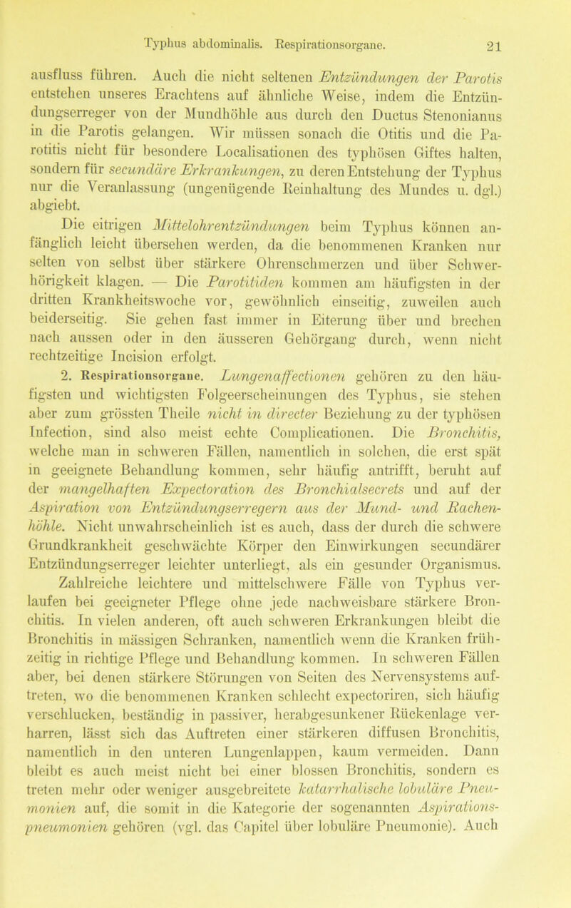 «ausfluss führen. Auch die nicht seltenen Entzündungen der Parotis entstehen unseres Erachtens auf ähnliche Weise, indem die Entziin- dungserreger von der Mundhöhle aus durch den Ductus Stenonianus in die Parotis gelangen. Wir müssen sonach die Otitis und die Pa- rotitis nicht für besondere Localisationen des typhösen Giftes halten, sondern für secundäre Erkrankungen, zu deren Entstehung- der Typhus nur die Veranlassung (ungenügende Reinhaltung des Mundes u. dgl.) abgiebt. Die eitrigen Mittelohrentzündungen beim Typhus können an- fänglich leicht übersehen werden, da die benommenen Kranken nur selten von selbst über stärkere Ohrenschmerzen und über Schwer- hörigkeit klagen. — Die Parotitiden kommen am häufigsten in der dritten Krankheitswoche vor, gewöhnlich einseitig, zuweilen auch beiderseitig. Sie gehen fast immer in Eiterung über und brechen nach aussen oder in den äusseren Gehörgang durch, wenn nicht rechtzeitige Incision erfolgt. 2. Respirationsorgane. Lungenaffectionen gehören zu den häu- figsten und wichtigsten Folgeerscheinungen des Typhus, sie stehen aber zum grössten Theile nicht in direct er Beziehung zu der typhösen Infection, sind also meist echte Complicationen. Die Bronchitis, welche man in schweren Fällen, namentlich in solchen, die erst spät in geeignete Behandlung kommen, sehr häufig antrifft, beruht auf der mangelhaften Expedoration des Bronchialsecrets und auf der Aspiration von Entzündungserregern aus der Mund- und Rachen- höhle. Nicht unwahrscheinlich ist es auch, dass der durch die schwere Grundkrankheit geschwächte Körper den Einwirkungen secundärer Entzündungserreger leichter unterliegt, als ein gesunder Organismus. Zahlreiche leichtere und mittelschwere Fälle von Typhus ver- laufen bei geeigneter Pflege ohne jede nachweisbare stärkere Bron- chitis. In vielen anderen, oft auch schweren Erkrankungen bleibt die Bronchitis in mässigen Schranken, namentlich wenn die Kranken früh- zeitig in richtige Pflege und Behandlung kommen. In schweren Fällen aber, bei denen stärkere Störungen von Seiten des Nervensystems auf- treten, wo die benommenen Kranken schlecht expectoriren, sich häufig verschlucken, beständig in passiver, herabgesunkener Rückenlage ver- harren, lässt sich das Auftreten einer stärkeren diffusen Bronchitis, namentlich in den unteren Lungenlappen, kaum vermeiden. Dann bleibt es auch meist nicht bei einer blossen Bronchitis, sondern es treten mehr oder weniger ausgebreitete katarrhalische lobuläre Pneu- monien auf, die somit in die Kategorie der sogenannten Aspirations- pneumonien gehören (vgl. das Capitel über lobuläre Pneumonie). Auch