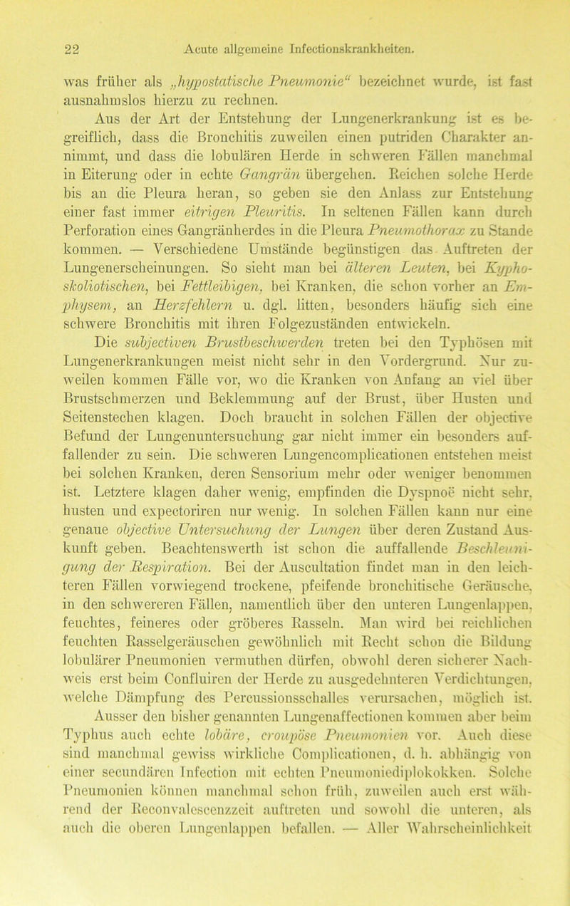 was früher als „hypostatische Pneumonie“ bezeichnet wurde, ist fast ausnahmslos hierzu zu rechnen. Aus der Art der Entstehung der Lungenerkrankung ist es be- greiflich, dass die Bronchitis zuweilen einen putriden Charakter an- nimmt, und dass die lobulären Herde in schweren Fällen manchmal in Eiterung oder in echte Gangrän übergehen. Reichen solche Herde bis an die Pleura heran, so geben sie den Anlass zur Entstehung einer fast immer eitrigen Pleuritis. In seltenen Fällen kann durch Perforation eines Gangränherdes in die Pleura Pneumothorax zu Stande kommen. — Verschiedene Umstände begünstigen das Auftreten der Lungenerscheinungen. So sieht man bei älteren Leuten, bei Kypho- skoliotischen, bei Fettleibigen, bei Kranken, die schon vorher an Em- physem, an Herzfehlern u. dgl. litten, besonders häufig sich eine schwere Bronchitis mit ihren Folgezuständen entwickeln. Die subjectiven Brustbeschwerden treten bei den Typhösen mit Lungenerkrankungen meist nicht sehr in den Vordergrund. Kur zu- weilen kommen Fälle vor, wo die Kranken von Anfang an viel über Brustschmerzen und Beklemmung auf der Brust, über Husten und Seitenstechen klagen. Doch braucht in solchen Fällen der objective Befund der Lungenuntersuchung gar nicht immer ein besonders auf- fallender zu sein. Die schweren Lungencomplicationen entstehen meist bei solchen Kranken, deren Sensorium mehr oder weniger benommen ist. Letztere klagen daher wenig, empfinden die Dyspnoe nicht sehr, husten und expectoriren nur wenig. In solchen Fällen kann nur eine genaue objective Untersuchung der Lungen über deren Zustand Aus- kunft geben. Beachtenswert!! ist schon die auffallende Beschleuni- gung der Bespiration. Bei der Auscultation findet man in den leich- teren Fällen vorwiegend trockene, pfeifende broncliitische Geräusche, in den schwereren Fällen, namentlich über den unteren Lungenlappen, feuchtes, feineres oder gröberes Rasseln. Man wird bei reichlichen feuchten Rasselgeräuschen gewöhnlich mit Recht schon die Bildung lobulärer Pneumonien vermuthen dürfen, obwohl deren sicherer Nach- weis erst beim Confluiren der Herde zu ausgedehnteren Verdichtungen, welche Dämpfung des Percussionsschalles verursachen, möglich ist. Ausser den bisher genannten Lungenaffectionen kommen aber beim Typhus auch echte lobäre, croupöse Pneumonien vor. Auch diese sind manchmal gewiss wirkliche Complieationen, d. h. abhängig von einer secundären Infection mit echten Pneumoniediplokokken. Solche Pneumonien können manchmal schon früh, zuweilen auch erst wäh- rend der Reconvalescenzzeit auftreten und sowohl die unteren, als auch die oberen Lungenlappen befallen. — Aller Wahrscheinlichkeit