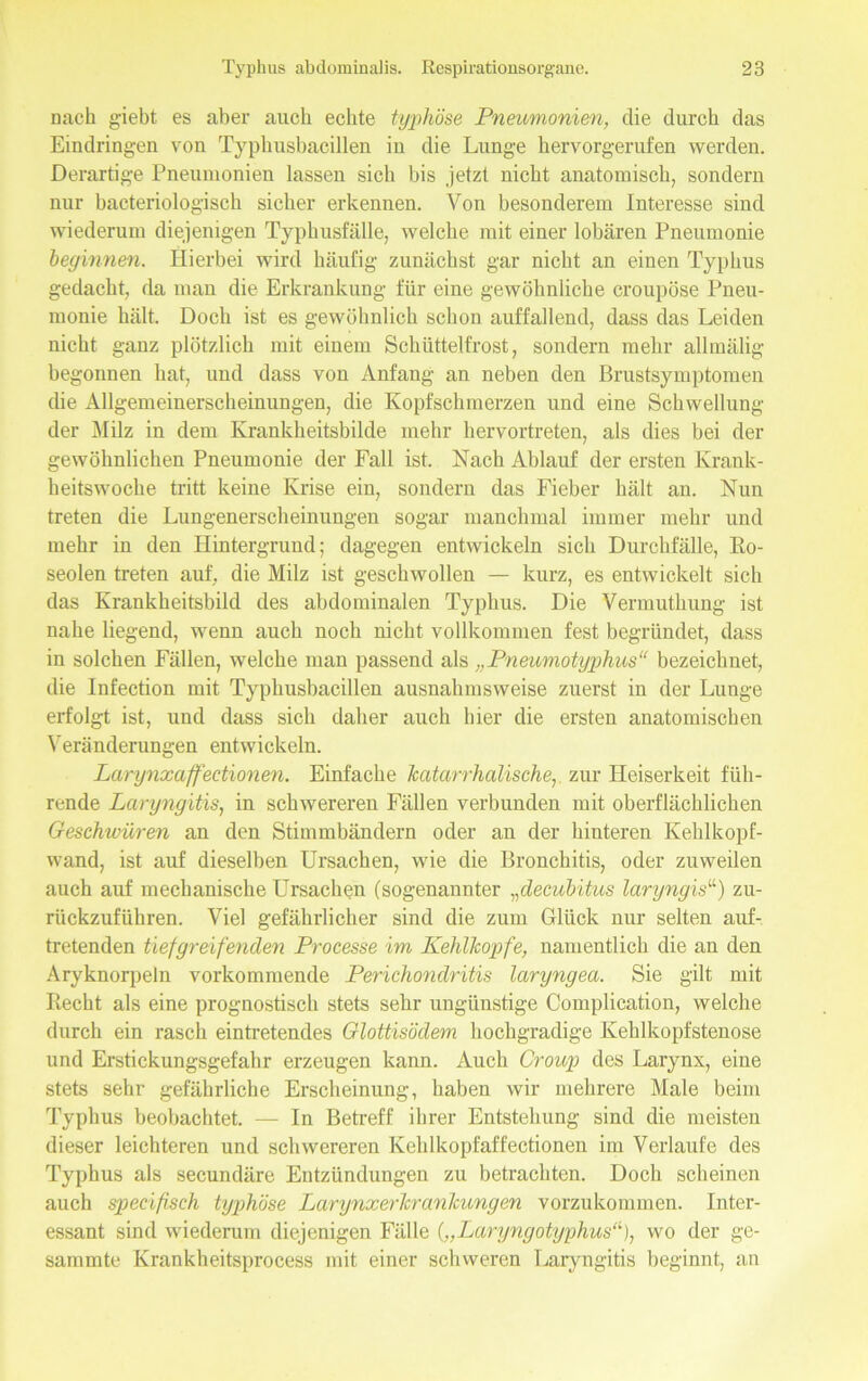 nach g'iebt es aber auch echte typhöse Pneumonien, die durch das Eindringen von Typhusbacillen in die Lunge hervorgerufen werden. Derartige Pneumonien lassen sich bis jetzt nicht anatomisch, sondern nur bacteriologisch sicher erkennen. Von besonderem Interesse sind wiederum diejenigen Typhusfalle, welche mit einer lobären Pneumonie beginnen. Hierbei wird häufig zunächst gar nicht an einen Typhus gedacht, da mau die Erkrankung für eine gewöhnliche croupöse Pneu- monie hält. Doch ist es gewöhnlich schon auffallend, dass das Leiden nicht ganz plötzlich mit einem Schüttelfrost, sondern mehr allmälig begonnen hat, und dass von Anfang an neben den Brustsymptomen die Allgemeinerscheinungen, die Kopfschmerzen und eine Schwellung der Milz in dem Krankheitsbilde mehr hervortreten, als dies bei der gewöhnlichen Pneumonie der Fall ist. Nach Ablauf der ersten Krank- heitswoche tritt keine Krise ein, sondern das Fieber hält an. Nun treten die Lungenerscheinungen sogar manchmal immer mehr und mehr in den Hintergrund; dagegen entwickeln sich Durchfälle, Ko- seoien treten auf, die Milz ist geschwollen — kurz, es entwickelt sich das Krankheitsbild des abdominalen Typhus. Die Vermuthung ist nahe liegend, wenn auch noch nicht vollkommen fest begründet, dass in solchen Fällen, welche man passend als „Pneumotyphus“ bezeichnet, die Infection mit Typhusbacillen ausnahmsweise zuerst in der Lunge erfolgt ist, und dass sich daher auch hier die ersten anatomischen Veränderungen entwickeln. Larynxaffectionen. Einfache katarrhalische, zur Heiserkeit füh- rende Laryngitis, in schwereren Fällen verbunden mit oberflächlichen Geschwüren an den Stimmbändern oder an der hinteren Kehlkopf- wand, ist auf dieselben Ursachen, wie die Bronchitis, oder zuweilen auch auf mechanische Ursachen (sogenannter „decubitus laryngis“) zu- rückzuführen. Viel gefährlicher sind die zum Glück nur selten auf- tretenden tiefgreifenden Processe im Kehlkopfe, namentlich die an den Aryknorpeln vorkommende Perichondritis laryngea. Sie gilt mit Recht als eine prognostisch stets sehr ungünstige Complication, welche durch ein rasch eintretendes Glottisödem hochgradige Kehlkopfstenose und Erstickungsgefahr erzeugen kann. Auch Croup des Larynx, eine stets sehr gefährliche Erscheinung, haben wir mehrere Male beim Typhus beobachtet. — In Betreff ihrer Entstehung sind die meisten dieser leichteren und schwereren Kehlkopfaffectionen im Verlaufe des Typhus als secundäre Entzündungen zu betrachten. Doch scheinen auch specißsch typhöse Larynxerkrankungen vorzukommen. Inter- essant sind wiederum diejenigen Fälle („Laryngotyphus“), wo der ge- sammte Krankheitsprocess mit einer schweren Laryngitis beginnt, an