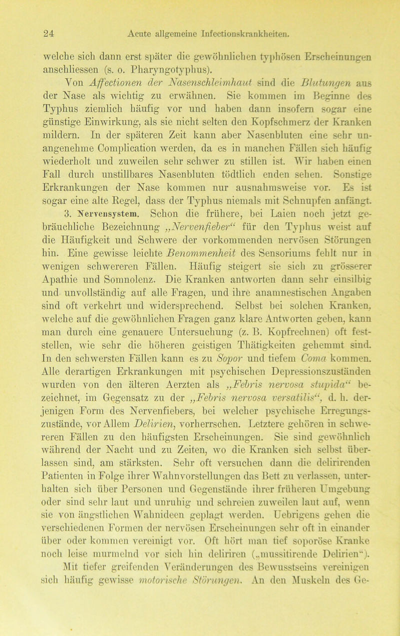 welche sich dann erst später die gewöhnlichen typhösen Erscheinungen anschliessen (s. o. Pharyngotyphus). Von Affectionen der Nasenschleimhaut sind die Blutungen aus der Nase als wichtig zu erwähnen. Sie kommen im Beginne des Typhus ziemlich häufig vor und haben dann insofern sogar eine günstige Einwirkung, als sie nicht selten den Kopfschmerz der Kranken mildem. In der späteren Zeit kann aber Nasenbluten eine sehr un- angenehme Oomplication werden, da es in manchen Fällen sich häufig wiederholt und zuweilen sehr schwer zu stillen ist. Wir haben einen Fall durch unstillbares Nasenbluten tödtlich enden sehen. Sonstige Erkrankungen der Nase kommen nur ausnahmsweise vor. Es ist sogar eine alte Regel, dass der Typhus niemals mit Schnupfen anfängt. 3. Nervensystem. Schon die frühere, bei Laien noch jetzt ge- bräuchliche Bezeichnung „Nervenfieber“ für den Typhus weist auf die Häufigkeit und Schwere der vorkommenden nervösen Störungen hin. Eine gewisse leichte Benommenheit des Sensoriums fehlt nur in wenigen schwereren Fällen. Häufig steigert sie sich zu grösserer Apathie und Somnolenz. Die Kranken antworten dann sehr einsilbig und unvollständig auf alle Fragen, und ihre anamnestischen Angaben sind oft verkehrt und widersprechend. Selbst bei solchen Kranken, welche auf die gewöhnlichen Fragen ganz klare Antworten geben, kann mau durch eine genauere Untersuchung (z. B. Kopfrechnen) oft fest- stellen, wie sehr die höheren geistigen Thätigkeiten gehemmt sind. In den schwersten Fällen kann es zu Sopor und tiefem Coma kommen. Alle derartigen Erkrankungen mit psychischen Depressionszuständen wurden von den älteren Aerzten als „Febris nervosa stupida“ be- zeichnet, im Gegensatz zu der „Febris nervosa versatllls“, d. h. der- jenigen Form des Nervenfiebers, bei welcher psychische Erregungs- zustände, vor Allem Delirien, vorherrschen. Letztere gehören in schwe- reren Fällen zu den häufigsten Erscheinungen. Sie sind gewöhnlich während der Nacht und zu Zeiten, wo die Kranken sich selbst über- lassen sind, am stärksten. Sehr oft versuchen dann die delirirenden Patienten in Folge ihrer Wahnvorstellungen das Bett zu verlassen, unter- halten sich über Personen und Gegenstände ihrer früheren Umgebung oder sind sehr laut und unruhig und schreien zuweilen laut auf, wenn sie von ängstlichen Wahnideen geplagt werden. Uebrigens gehen die verschiedenen Formen der nervösen Erscheinungen sehr oft in einander über oder kommen vereinigt vor. Oft hört man tief soporöse Kranke noch leise murmelnd vor sich hin deliriren („mussitirende Delirien“). Mit tiefer greifenden Veränderungen des Bewusstseins vereinigen sich häufig gewisse motorische Störungen. An den Muskeln des Ge-