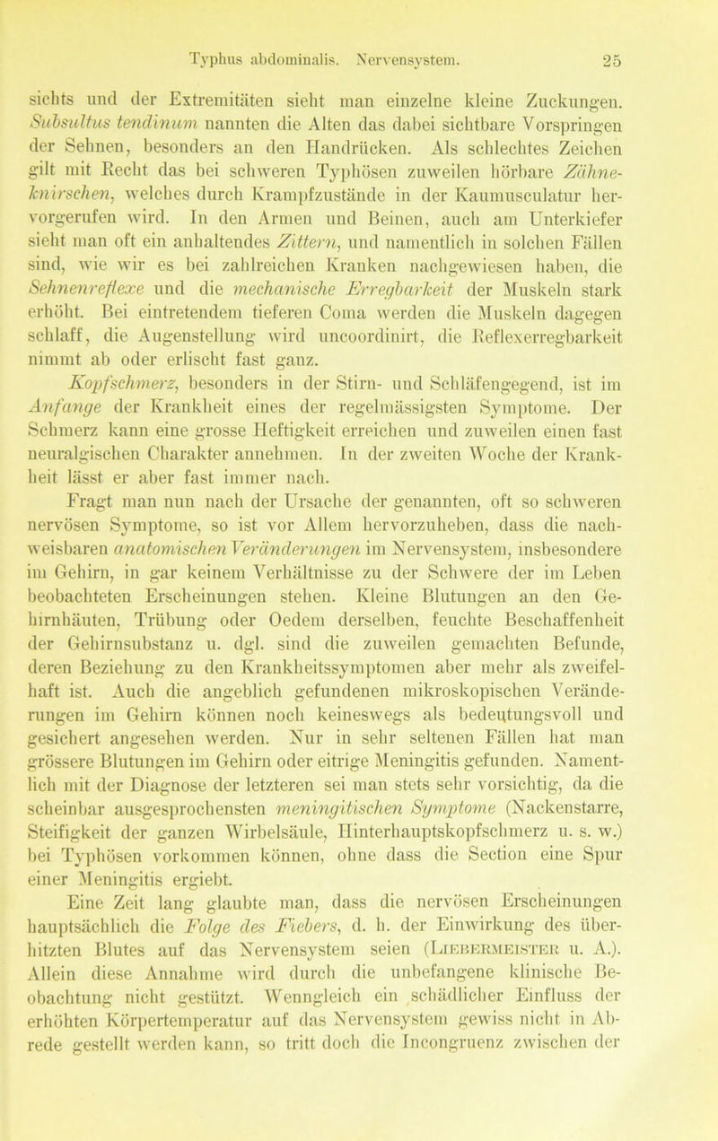 sichts und der Extremitäten sieht man einzelne kleine Zuckungen. Subsultus tendinum nannten die Alten das dabei sichtbare Vorspringen der Sehnen, besonders an den Handrücken. Als schlechtes Zeichen gilt mit Recht das bei schweren Typhösen zuweilen hörbare Zähne- knirschen, welches durch Krampfzustände in der Kaumusculatur her- vorgerufen wird. In den Armen und Beinen, auch am Unterkiefer sieht man oft ein anhaltendes Zittern, und namentlich in solchen Fällen sind, wie wir es bei zahlreichen Kranken nachgewiesen haben, die Sehnenrefiexe und die mechanische Erregbarkeit der Muskeln stark erhöht. Bei eintretendem tieferen Coma werden die Muskeln dagegen schlaff , die Augenstellung wird uncoordinirt, die Reflexerregbarkeit nimmt ab oder erlischt fast ganz. Kopfschmerz, besonders in der Stirn- und Schläfengegend, ist im Anfänge der Krankheit eines der regelmässigsten Symptome. Der Schmerz kann eine grosse Heftigkeit erreichen und zuweilen einen fast neuralgischen Charakter annehmen. In der zweiten Woche der Krank- heit lässt er aber fast immer nach. Fragt man nun nach der Ursache der genannten, oft so schweren nervösen Symptome, so ist vor Allem hervorzuheben, dass die nach- weisbaren anatomischen Veränderungen im Nervensystem, insbesondere im Gehirn, in gar keinem Verhältnisse zu der Schwere der im Leben beobachteten Erscheinungen stehen. Kleine Blutungen an den Ge- hirnhäuten, Trübung oder Oedem derselben, feuchte Beschaffenheit der Gehirnsubstanz u. dgl. sind die zuweilen gemachten Befunde, deren Beziehung zu den Krankheitssymptomen aber mehr als zweifel- haft ist. Auch die angeblich gefundenen mikroskopischen Verände- rungen im Gehirn können noch keineswegs als bedeutungsvoll und gesichert angesehen werden. Nur in sehr seltenen Fällen hat man grössere Blutungen im Gehirn oder eitrige Meningitis gefunden. Nament- lich mit der Diagnose der letzteren sei man stets sehr vorsichtig, da die scheinbar ausgesprochensten meningitischen Symptome (Nackenstarre, Steifigkeit der ganzen Wirbelsäule, Hinterhauptskopfschmerz u. s. w.) bei Typhösen Vorkommen können, ohne dass die Section eine Spur einer Meningitis ergiebt. Eine Zeit lang glaubte man, dass die nervösen Erscheinungen hauptsächlich die Folge des Fiebers, d. h. der Einwirkung des über- hitzten Blutes auf das Nervensystem seien (Liebermeister u. A.). Allein diese Annahme wird durch die unbefangene klinische Be- obachtung nicht gestützt. Wenngleich ein schädlicher Einfluss der erhöhten Körpertemperatur auf das Nervensystem gewiss nicht in Ab- rede gestellt werden kann, so tritt doch die Incongruenz zwischen der