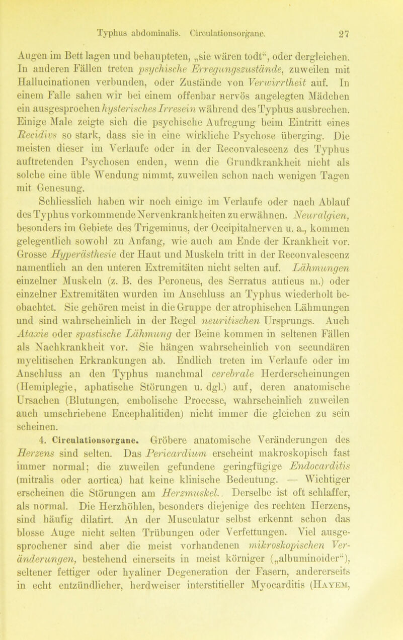 Augen im Belt lagen und behaupteten, „sie wären todt“, oder dergleichen. In anderen Fällen treten psychische Erregungszustände, zuweilen mit Ilallucinationen verbunden, oder Zustände von Verwirrtheit auf. In einem Falle sahen wir bei einem offenbar nervös angelegten Mädchen ein ausgesprochen hysterisches Irresein während des Typhus ausbrechen. Einige Male zeigte sich die psychische Aufregung beim Eintritt eines Recidivs so stark, dass sie in eine wirkliche Psychose überging. Die meisten dieser im Verlaufe oder in der Reconvalescenz des Typhus auftretenden Psychosen enden, wenn die Grundkrankheit nicht als solche eine üble Wendung nimmt, zuweilen schon nach wenigen Tagen mit Genesung. Schliesslich haben wir noch einige im Verlaufe oder nach Ablauf des Typhus vorkommende Xervenkrankheiten zu erwähnen. Neuralgien, besonders im Gebiete des Trigeminus, der Occipitalnerven u. a., kommen gelegentlich sowohl zu Anfang, wie auch am Ende der Krankheit vor. Grosse Hyperästhesie der Haut und Muskeln tritt in der Reconvalescenz namentlich an den unteren Extremitäten nicht selten auf. Lähmungen einzelner Muskeln (z. B. des Peroneus, des Serratus auticus m.) oder einzelner Extremitäten wurden im Anschluss an Typhus wiederholt be- obachtet. Sie gehören meist in die Gruppe der atrophischen Lähmungen und sind wahrscheinlich in der Regel neuritischen Ursprungs. Auch Ataxie oder spastische Lähmung der Beine kommen in seltenen Fällen als Xachkrankheit vor. Sie hängen wahrscheinlich von secundären myelitischen Erkrankungen ab. Endlich treten im Verlaufe oder im Anschluss an den Typhus manchmal cerebrale Herderscheinungen (Hemiplegie, aphatische Störungen u. dgl.) auf, deren anatomische Ursachen (Blutungen, embolische Processe, wahrscheinlich zuweilen auch umschriebene Encephalitiden) nicht immer die gleichen zu sein scheinen. 4. Circulatiousorgane. Gröbere anatomische Veränderungen des Herzens sind selten. Das Pericardium erscheint makroskopisch fast immer normal; die zuweilen gefundene geringfügige Endocarditis (mitralis oder aortica) hat keine klinische Bedeutung. — Wichtiger erscheinen die Störungen am Herzmuskel. Derselbe ist oft schlaffer, als normal. Die Herzhöhlen, besonders diejenige des rechten Herzens, sind häufig dilatirt. An der Musculatur selbst erkennt schon das blosse Auge nicht selten Trübungen oder Verfettungen. Viel ausge- sprochener sind aber die meist vorhandenen mikroskopischen Ver- änderungen, bestehend einerseits in meist körniger („albuminoider“), seltener fettiger oder hyaliner Degeneration der Fasern, andererseits in echt entzündlicher, herdweiser interstitieller Myocarditis (Hayem,