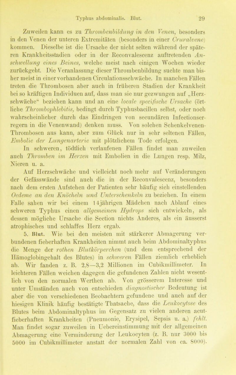 Zuweilen kann es zu Thrombenbildung in den Venen, besonders in den Venen der unteren Extremitäten (besonders in einer Cruralvene) kommen. Dieselbe ist die Ursache der nicht selten während der späte- ren Krankheitsstadien oder in der Reconvalescenz auftretenden An- schwellung eines Beines, welche meist nach einigen Wochen wieder zurückgeht. Die Veranlassung dieser Thrombenbildung suchte man bis- her meist in einer vorhandenen Circulationsschwäche. In manchen Fällen treten die Thrombosen aber auch in früheren Stadien der Krankheit bei so kräftigen Individuen auf, dass man sie nur gezwungen auf „Herz- schwäche“ beziehen kann und an eine locale specifische Ursache (ört- liche Thrombophlebitis, bedingt durch Typhusbacillen selbst, oder noch wahrscheinlicher durch das Eindringen von secundären Infectionser- regern in die Venenwand) denken muss. Von solchen Schenkelvenen- Thrombosen aus kann, aber zum Glück nur in sehr seltenen Fällen, Embolie der Lungenarterie mit plötzlichem Tode erfolgen. In schweren, tödtlich verlaufenen Fällen findet man zuweilen auch Thromben im Herzen mit Embolien in die Lungen resp. Milz, Nieren u. a. Auf Herzschwäche und vielleicht noch mehr auf Veränderungen der Gefässwände sind auch die iu der Reconvalescenz, besonders nach dem ersten Aufstehen der Patienten sehr häufig sich einstellenden Oedeme cm den Knöcheln und Unterschenkeln zu beziehen. In einem Falle sahen wir bei einem 14jährigen Mädchen nach Ablauf eines schweren Typhus einen allgemeinen Hydrops sich entwickeln, als dessen mögliche Ursache die Section nichts Anderes, als ein äusserst atrophisches und schlaffes Herz ergab. 5. Blut. Wie bei den meisten mit stärkerer Abmagerung ver- bundenen fieberhaften Krankheiten nimmt auch beim Abdominaltyphus die Menge der rothen Blutkörperchen (und dem entsprechend der Hämoglobingehalt des Blutes) in schweren Fällen ziemlich erheblich ab. Wir fanden z. B. 2,8—3,2 Millionen im Cubikmillimeter. In leichteren Fällen weichen dagegen die gefundenen Zahlen nicht wesent- lich von den normalen Werthen ab. Von grösserem Interesse und unter Umständen auch von entschieden diagnostischer Bedeutung ist aber die von verschiedenen Beobachtern gefundene und auch auf der hiesigen Klinik häufig bestätigte Thatsache, dass die Leukocytose des Blutes beim Abdominaltyphus im Gegensatz zu vielen anderen acut- fieberhaften Krankheiten (Pneumonie, Erysipel, Sepsis u. a.) fehlt. Man findet sogar zuweilen in Uebereinstimmung mit der allgemeinen Abmagerung eine Verminderung der Leukocytcn (z. B. nur 3000 bis 5000 im Cubikmillimeter anstatt der normalen Zahl von ca. 8000).