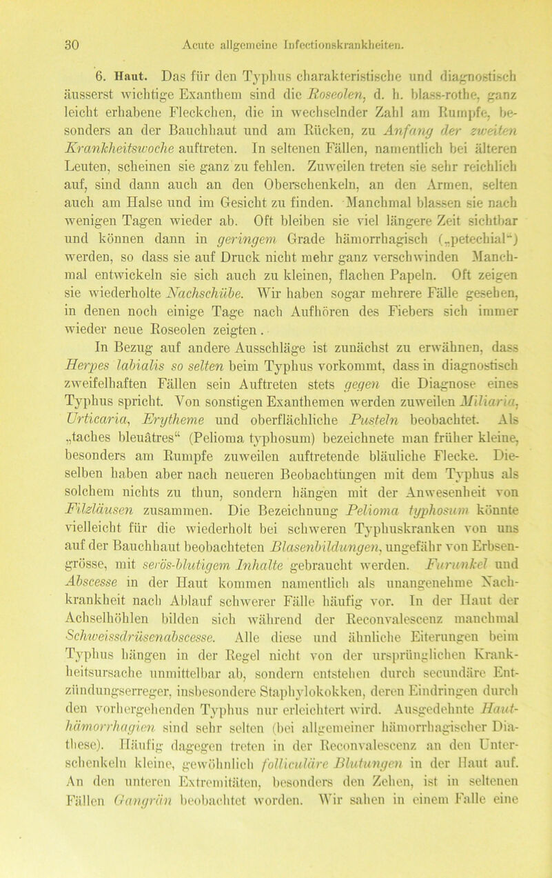 6. Haut. Das für den Typhus charakteristische und diagnostisch äusserst wichtige Exanthem sind die Roseolen, d. h. blass-rothe, ganz leicht erhabene Fleckchen, die in wechselnder Zahl am Rumpfe, be- sonders an der Bauchhaut und am Rücken, zu Anfang der zweiten Krankheitswoche auftreten. In seltenen Fällen, namentlich bei älteren Leuten, scheinen sie ganz zu fehlen. Zuweilen treten sie sehr reichlich auf, sind dann auch an den Oberschenkeln, an den Armen, selten auch am Halse und im Gesicht zu finden. Manchmal blassen sie nach wenigen Tagen wieder ab. Oft bleiben sie viel längere Zeit sichtbar und können dann in geringem Grade hämorrhagisch („petechial11) werden, so dass sie auf Druck nicht mehr ganz verschwinden Manch- mal entwickeln sie sich auch zu kleinen, flachen Papeln. Oft zeigen sie wiederholte Nachschübe. Wir haben sogar mehrere Fälle gesehen, in denen noch einige Tage nach Aufhören des Fiebers sich immer wieder neue Roseolen zeigten. In Bezug auf andere Ausschläge ist zunächst zu erwähnen, dass Herpes labialis so selten beim Typhus vorkommt, dass in diagnostisch zweifelhaften Fällen sein Auftreten stets gegen die Diagnose eines Typhus spricht. Von sonstigen Exanthemen werden zuweilen Miliaria, Urticaria, Erytheme und oberflächliche Pusteln beobachtet. Als ,,taches bleuätres“ (Pelioma typhosum) bezeichnete man früher kleine, besonders am Rumpfe zuweilen auftretende bläuliche Flecke. Die- selben haben aber nach neueren Beobachtungen mit dem Typhus als solchem nichts zu thun, sondern hängen mit der Anwesenheit von Filzläusen zusammen. Die Bezeichnung Pelioma typhosum könnte vielleicht für die wiederholt bei schweren Typhuskranken von uns auf der Bauchhaut beobachteten Blasenbildungen, ungefähr von Erbsen- grösse, mit serös-blutigem Inhalte gebraucht werden. Furunkel und Abscesse in der Haut kommen namentlich als unangenehme Nach- kran kheit nach Ablauf schwerer Fälle häufig vor. In der Haut der Achselhöhlen bilden sich während der Reconvalescenz manchmal Schweissdrüsenabscesse. Alle diese und ähnliche Eiterungen beim Typhus hängen in der Regel nicht von der ursprünglichen Krank- heitsursache unmittelbar ab, sondern entstehen durch secundäre Ent- zündungserreger, insbesondere Staphylokokken, deren Eindringen durch den vorhergehenden Typhus nur erleichtert wird. Ausgedehnte Haut- hämorrhagien sind sehr selten (bei allgemeiner hämorrhagischer Dia- these). Häufig dagegen treten in der Reconvalescenz an den Unter- schenkeln kleine, gewöhnlich folliculäre Blutungen in der Haut auf. An den unteren Extremitäten, besonders den Zehen, ist in seltenen Fällen Gangrän beobachtet worden. Wir sahen in einem Falle eine