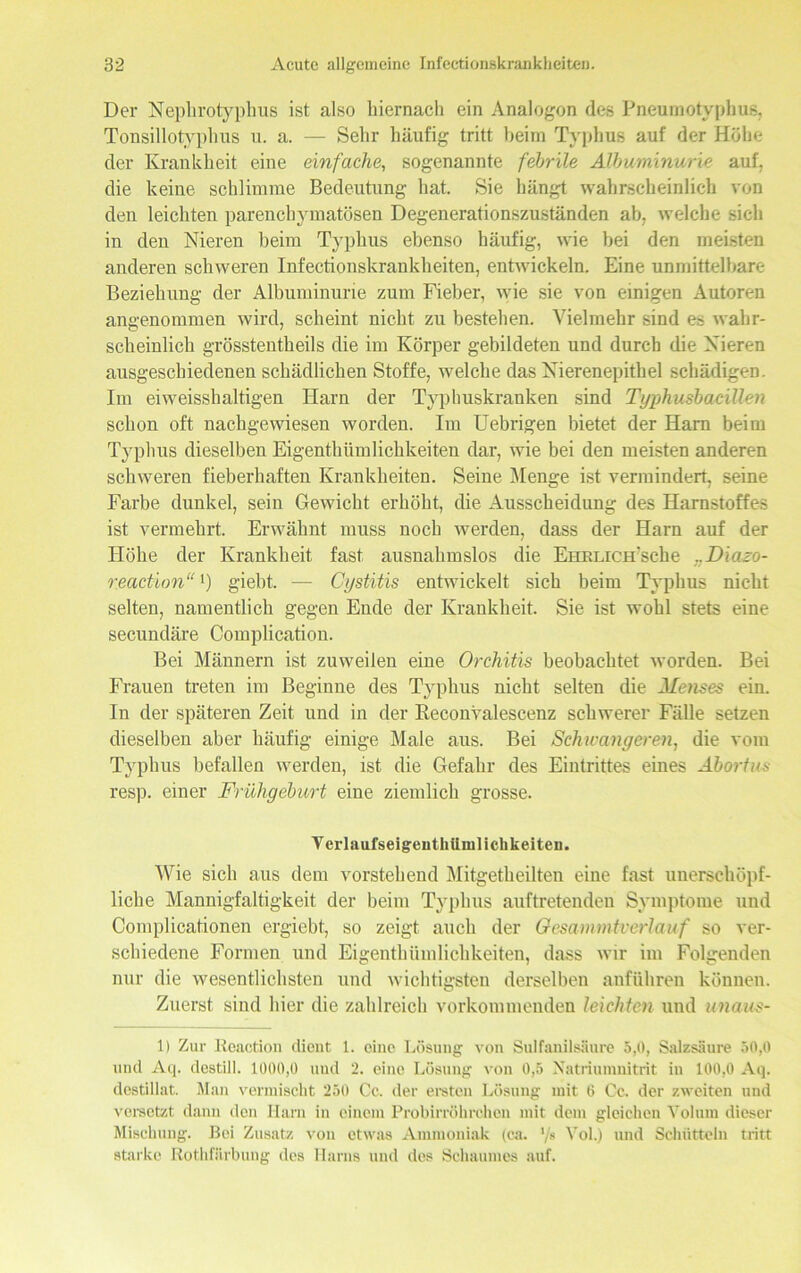 Der Nephrotyphus ist also hiernach ein Analogon des Pneumotyphus, Tonsillotyphus u. a. — Sehr häufig tritt beim Typhus auf der Höhe der Krankheit eine einfache, sogenannte febrile Albuminurie auf, die keine schlimme Bedeutung hat. Sie hängt wahrscheinlich von den leichten parenchymatösen Degenerationszuständen ab, welche sich in den Nieren beim Typhus ebenso häufig, wie bei den meisten anderen schweren Infectionskrankheiten, entwickeln. Eine unmittelbare Beziehung der Albuminurie zum Fieber, wie sie von einigen Autoren angenommen wird, scheint nicht zu bestehen. Vielmehr sind es wahr- scheinlich grösstentheils die im Körper gebildeten und durch die Nieren ausgeschiedenen schädlichen Stoffe, welche das Nierenepithel schädigen. Im eiweisshaltigen Harn der Typhuskranken sind Typhusbacillen schon oft nachgewiesen worden. Im Uebrigen bietet der Harn beim Typhus dieselben Eigenthiimlichkeiten dar, wie bei den meisten anderen schweren fieberhaften Krankheiten. Seine Menge ist vermindert, seine Farbe dunkel, sein Gewicht erhöht, die Ausscheidung des Harnstoffes ist vermehrt. Erwähnt muss noch werden, dass der Harn auf der Höhe der Krankheit fast ausnahmslos die EHBLicirsche „D\azo- reaction“1 * * * * *) giebt. — Cystitis entwickelt sich beim Typhus nicht selten, namentlich gegen Ende der Krankheit. Sie ist wohl stets eine secundäre Coinplication. Bei Männern ist zuweilen eine Orchitis beobachtet worden. Bei Frauen treten im Beginne des Typhus nicht selten die Menses ein. In der späteren Zeit und in der Reconvalescenz schwerer Fälle setzen dieselben aber häufig einige Male aus. Bei Schwangeren, die vom Typhus befallen werden, ist die Gefahr des Eintrittes eines Abortus resp. einer Frühgeburt eine ziemlich grosse. Yerlaufseigenthümlichkeiten. Wie sich aus dem vorstehend Mitgetheilten eine fast unerschöpf- liche Mannigfaltigkeit der beim Typhus auftretenden Symptome und Complicationen ergiebt, so zeigt auch der Gesammtverlauf so ver- schiedene Formen und Eigenthiimlichkeiten, dass wir im Folgenden nur die wesentlichsten und wichtigsten derselben anführen können. Zuerst sind hier die zahlreich vorkommenden leichten und unaus- 1) Zur Reaction dient 1. eine Lösung von Sulfanilsäure 5,0, Salzsäure 50,0 und Aq. destill. 1000,0 und 2. eine Lösung von 0,5 Xatriumnitrit in 100,0 Aq. destillat. Man vermischt 250 Cc. der ersten Lösung mit 6 Cc. der zweiten und versetzt dann den Harn in einem Probirröhrchen mit dem gleichen Volum dieser Mischung. Bei Zusatz von etwas Ammoniak (ca. ’/8 Vol.) und Schütteln tritt starke Rothfärbung des Harns und des Schaumes auf.