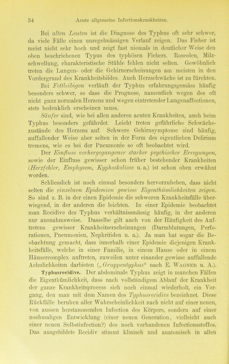 Bei alten Leuten ist die Diagnose des Typhus oft sehr schwer, da viele Fälle einen unregelmässigen Verlauf zeigen. Das Fieber ist meist nicht sehr hoch und zeigt fast niemals in deutlicher Weise den oben beschriebenen Typus des typhösen Fiebers. Eoseolen, Milz- schwellung, charakteristische Stühle fehlen nicht selten. Gewöhnlich treten die Lungen- oder die Gehirnerscheinungen am meisten in den Vordergrund des Krankheitsbildes. Auch Herzschwäche ist zu fürchten. Bei Fettleibigen verläuft der Typhus erfahrungsgemäss häufig besonders schwer, so dass die Prognose, namentlich wegen des oft nicht ganz normalen Herzens und wegen eintretender Lungenaffectionen, stets bedenklich erscheinen muss. Säufer sind, wie bei allen anderen acuten Krankheiten, auch beim Typhus besonders gefährdet. Leicht treten gefährliche Schwäche- zustände des Herzens auf. Schwere Gehirnsymptome sind häufig, auffallender Weise aber selten in der Form des eigentlichen Delirium tremens, wie es bei der Pneumonie so oft beobachtet wird. Der Einfluss vorhergegangener starker psychischer Erregungen. sowie der Einfluss gewisser schon früher bestehender Krankheiten (.Herzfehler, Emphysem, Kyphoskoliose u. a.) ist schon oben erwähnt worden. Schliesslich ist noch einmal besonders hervorzuheben, dass nicht selten die einzelnen Epidemien geioisse Eigentümlichkeiten zeigen. So sind z. B. in der einen Epidemie die schweren Krankheitsfälle über- wiegend, in der anderen die leichten. In einer Epidemie beobachtet man Recidive des Typhus verhältnissmässig häufig, in der anderen nur ausnahmsweise. Dasselbe gilt auch von der Häufigkeit des Auf- tretens gewisser Krankheitserscheinungen (Darmblutungen, Perfo- rationen, Pneumonien, Nephritiden u. a.). Ja man hat sogar die Be- obachtung gemacht, dass innerhalb einer Epidemie diejenigen Krank- heitsfälle, welche in einer Familie, in einem Hause oder in einem Häusercomplex auftreten, zuweilen unter einander gewisse auffallende Aehnlichkeiten darbieten („Gruppentyphus“ nach E. Wagner u. A.). Typliusrecidive. Der abdominale Typhus zeigt in manchen Fällen die Eigenthümlichkeit, dass nach vollständigem Ablauf der Krankheit der ganze Krankheitsprocess sich noch einmal wiederholt, ein Vor- gang, den man mit dem Namen des Typhusrecidivs bezeichnet. Diese Rückfälle beruhen aller Wahrscheinlichkeit nach nicht auf einer neuen, von aussen herstammenden Infection des Körpers, sondern auf einer nochmaligen Entwicklung (einer neuen Generation, vielleicht auch einer neuen Selbstinfection?) des noch vorhandenen Infectionsstoffes. Das ausgebildete Recidiv stimmt klinisch und anatomisch in allen