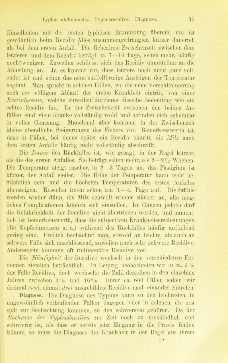 Einzelheiten mit der ersten typhösen Erkrankung- überein, nur ist gewöhnlich beim Recidiv Alles zusammengedrängter, kürzer dauernd, als bei dem ersten Anfall. Die fieberfreie Zwischenzeit zwischen dem letzteren und dem Recidiv beträgt ca. 7—10 Tage, selten mehr, häufig noch* weniger. Zuweilen schliesst sich das Recidiv unmittelbar an die Abheilung an. Ja es kommt vor, dass letztere noch nicht ganz voll- endet ist und schon das neue staffelförmige Ansteigen der Temperatur beginnt. Man spricht in solchen Fällen, wo die neue Verschlimmerung noch vor völligem Ablauf der ersten Krankheit eintritt, von einer Recrudescenz, welche zuweilen' durchaus dieselbe Bedeutung wie ein echtes Recidiv hat. In der Zwischenzeit zwischen den beiden An- fällen sind viele Kranke vollständig wohl und befinden sich scheinbar in voller Genesung. Manchmal aber kommen in der Zwischenzeit kleine abendliche Steigerungen des Fiebers vor. Bemerkenswerth ist, dass in Fällen, bei denen später ein Recidiv eintritt, die Milz nach dem ersten Anfalle häufig nicht vollständig abschwillt. Die Dauer des Rückfalles ist, wie gesagt, in der Regel kürzer, als die des ersten Anfalles. Sie beträgt selten mehr, als 2—2 */2 Wochen. Die Temperatur steigt rascher, in 2—3 Tagen an, das Fastigium ist kürzer, der Abfall steiler. Die Höbe der Temperatur kann recht be- trächtlich sein und die höchsten Temperaturen des ersten Anfalles übersteigen. Roseolen treten schon am 3.-4. Tage auf. Die Stühle- werden wieder dünn, die Milz schwillt wieder stärker an, alle mög- lichen Complicationen können sich einstellen. Im Ganzen jedoch darf die Gefährlichkeit der Recidive nicht übertrieben werden, und nament- lich ist bemerkenswerth, dass die subjectiven Krankheitserscheinungen (die Kopfschmerzen u. a.) während des Rückfalles häufig auffallend gering sind. Freilich beobachtet man, sowohl an leichte, als auch an schwere Fälle sich anschliessend, zuweilen auch sehr schwere Recidive. Andererseits kommen oft rudimentäre Recidive vor. Die Häufigkeit der Recidive wechselt in den verschiedenen Epi- demien ziemlich beträchtlich. In Leipzig beobachteten wir in ca. 9°/u der Fälle Recidive, doch wechselte die Zahl derselben in den einzelnen Jahren zwischen 4°/o und 16%. Unter ca. 600 Fällen sahen wir dreimal zwei, einmal drei ausgebildete Recidive nach einander eintreten. Diagnose. Die Diagnose des Typhus kann zu den leichtesten, in ungewöhnlich verlaufenden Fällen dagegen oder in solchen, die erst spät zur Beobachtung kommen, zu den schwersten gehören. Da der Nachweis der Typhusbacillen zur Zeit noch zu umständlich und schwierig ist, als dass er bereits jetzt Eingang in die Praxis finden könnte, so muss die Diagnose der Krankheit in der Regel aus ihrem