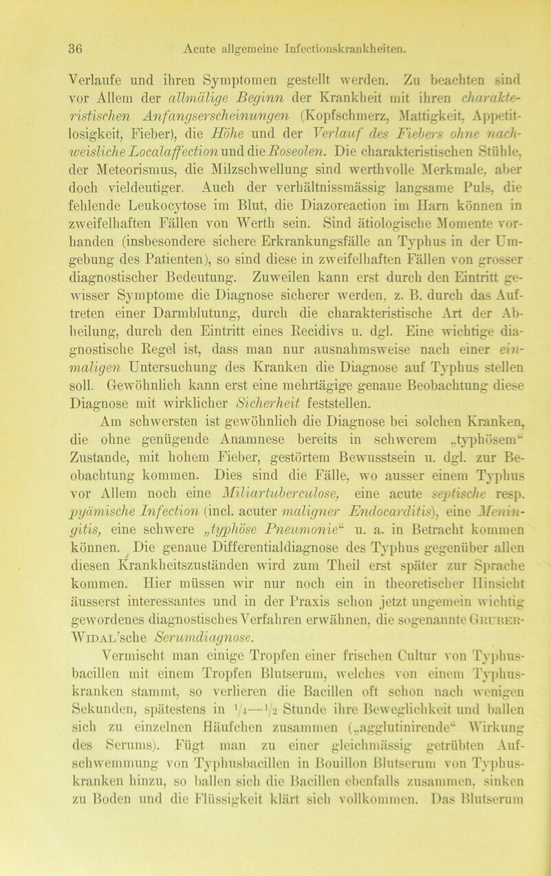 Verlaufe und ihren Symptomen gestellt werden. Zu beachten sind vor Allem der allmälige Beginn der Krankheit mit ihren charakte- ristischen Anfangserscheinungen (Kopfschmerz, Mattigkeit. Appetit- losigkeit, Fieber), die Höhe und der Verlauf des Fiebers ohne nach- weisliche Localaffedion und die Roseolen. Die charakteristischen Stühle, der Meteorismus, die Milzschwellung sind werthvolle Merkmale, aber doch vieldeutiger. Auch der verhältnissmässig langsame Puls, die fehlende Leukocytose im Blut, die Diazoreaction im Harn können in zweifelhaften Fällen von Werth sein. Sind ätiologische Momente vor- handen (insbesondere sichere Erkrankungsfälle an Typhus in der Um- gebung des Patienten), so sind diese in zweifelhaften Fällen von grosser diagnostischer Bedeutung. Zuweilen kann erst durch den Eintritt ge- wisser Symptome die Diagnose sicherer werden, z. B. durch das Auf- treten einer Darmblutung, durch die charakteristische Art der Ab- heilung, durch den Eintritt eines Becidivs u. dgl. Eine wichtige dia- gnostische Kegel ist, dass man nur ausnahmsweise nach einer ein- maligen Untersuchung des Kranken die Diagnose auf Typhus stellen soll. Gewöhnlich kann erst eine mehrtägige genaue Beobachtung diese Diagnose mit wirklicher Sicherheit feststellen. Am schwersten ist gewöhnlich die Diagnose bei solchen Kranken, die ohne genügende Anamnese bereits in schwerem ..typhösem“ Zustande, mit hohem Fieber, gestörtem Bewusstsein u. dgl. zur Be- obachtung kommen. Dies sind die Fälle, wo ausser einem Typhus vor Allem noch eine Miliartuberculose, eine acute septische resp. pyämische Infection (incl. acuter maligner Endocarditis), eine Menin- gitis, eine schwere „typhöse Pneumonie“ u. a. in Betracht kommen können. Die genaue Differentialdiagnose des Typhus gegenüber allen diesen Krankheitszuständen wird zum Theil erst später zur Sprache kommen. Hier müssen wir nur noch ein in theoretischer Hinsicht äusserst interessantes und in der Praxis schon jetzt ungemein wichtig gewordenes diagnostisches Verfahren erwähnen, die sogenannte Gruber- Widal sehe Serumdiagnose. Vermischt man einige Tropfen einer frischen Cultur von Typhus- bacillen mit einem Tropfen Blutserum, welches von einem Typhus- kranken stammt, so verlieren die Bacillen oft schon nach wenigen Sekunden, spätestens in '/i—*/'- Stunde ihre Beweglichkeit und ballen sich zu einzelnen Häufchen zusammen („agglutinirende“ Wirkung des Serums). Fügt man zu einer gleichmässig getrübten Auf- schwemmung von Typhusbacilleu in Bouillon Blutserum von Typhus- kranken hinzu, so ballen sich die Bacillen ebenfalls zusammen, sinken zu Boden und die Flüssigkeit klärt sich vollkommen. Das Blutserum