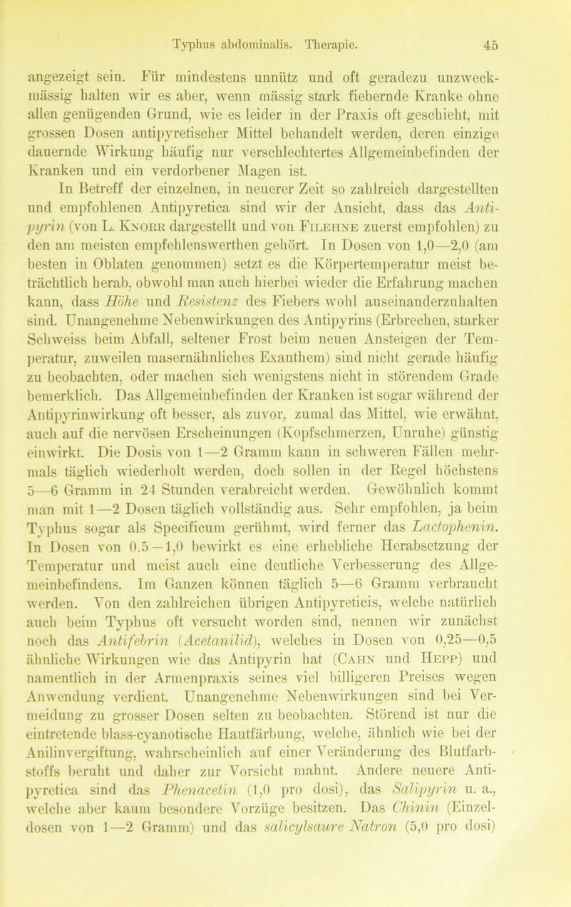 angezeigt sein. Für mindestens unnütz und oft geradezu unzweck- mässig halten wir es aber, wenn massig stark fiebernde Kranke ohne allen genügenden Grund, wie es leider in der Praxis oft geschieht, mit grossen Dosen antipyretischer Mittel behandelt werden, deren einzige dauernde Wirkung häufig nur verschlechtertes Allgemeinbefinden der Kranken und ein verdorbener Magen ist. In Betreff der einzelnen, in neuerer Zeit so zahlreich dargestellten und empfohlenen Antipyretica sind wir der Ansicht, dass das Anti- pyrin (von L. Knobr dargestellt und von Filehxe zuerst empfohlen) zu den am meisten empfehlenswerthen gehört. In Dosen von 1,0—2,0 (am besten in Oblaten genommen) setzt es die Körpertemperatur meist be- trächtlich herab, obwohl man auch hierbei wieder die Erfahrung machen kann, dass Höhe und Resistenz des Fiebers wohl auseinanderzuhalten sind. Unangenehme Nebenwirkungen des Antipyrins (Erbrechen, starker Schweiss beim Abfall, seltener Frost beim neuen Ansteigen der Tem- peratur, zuweilen masernähnliches Exanthem) sind nicht gerade häufig zu beobachten, oder machen sich wenigstens nicht in störendem Grade hemerklich. Das Allgemeinbefinden der Kranken ist sogar während der Antipyrinwirkung oft besser, als zuvor, zumal das Mittel, wie erwähnt, auch auf die nervösen Erscheinungen (Kopfschmerzen, Unruhe) günstig einwirkt. Die Dosis von 1—2 Gramm kann in schweren Fällen mehr- mals täglich wiederholt werden, doch sollen in der Regel höchstens 5—6 Gramm in 24 Stunden verabreicht werden. Gewöhnlich kommt man mit 1—2 Dosen täglich vollständig aus. Sehr empfohlen, ja beim Tvphus sogar als Specificum gerühmt, wird ferner das Lactophenin. In Dosen von 0.5 —1,0 bewirkt es eine erhebliche Herabsetzung der Temperatur und meist auch eine deutliche Verbesserung des Allge- meinbefindens. Im Ganzen können täglich 5—6 Gramm verbraucht werden. Von den zahlreichen übrigen Antipyreticis, welche natürlich auch beim Typhus oft versucht worden sind, nennen wir zunächst noch das Antifehrin (Acetanilid), welches in Dosen von 0,25—0,5 ähnliche Wirkungen wie das Antipyrin hat (Cahn und IIepp) und namentlich in der Armenpraxis seines viel billigeren Preises wegen Anwendung verdient. Unangenehme Nebenwirkungen sind bei Ver- meidung zu grosser Dosen selten zu beobachten. Störend ist nur die eintretende blass-cyanotische Hautfärbung, welche, ähnlich wie bei der Anilinvergiftung, wahrscheinlich auf einer Veränderung des Blutfarb- stoffs beruht und daher zur Vorsicht mahnt. Andere neuere Anti- pyretica sind das Phenacetin (1,0 pro dosi), das Salipyrin u. a., welche aber kaum besondere Vorzüge besitzen. Das Chinin (Einzel- dosen von 1—2 Gramm) und das salicylsaure Natron (5,0 pro dosi)