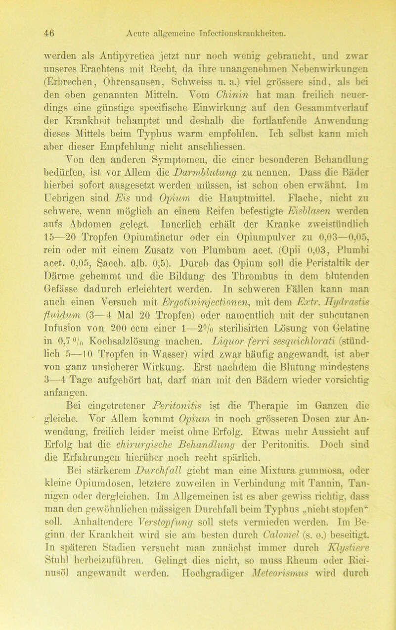 werden als Antipyretica jetzt nur noch wenig gebraucht, und zwar unseres Erachtens mit Recht, da ihre unangenehmen Nebenwirkungen (Erbrechen, Ohrensausen, Schweiss u. a.) viel grössere sind, als bei den oben genannten Mitteln. Vom Chinin hat man freilich neuer- dings eine günstige specifische Einwirkung auf den Gesammtverlauf der Krankheit behauptet und deshalb die fortlaufende Anwendung dieses Mittels beim Typhus warm empfohlen. Ich selbst kann mich aber dieser Empfehlung nicht anschliessen. Von den anderen Symptomen, die einer besonderen Behandlung bedürfen, ist vor Allem die Darmblutung zu nennen. Dass die Bäder hierbei sofort ausgesetzt werden müssen, ist schon oben erwähnt. Im Uebrigen sind Eis und Opium die Hauptmittel. Flache, nicht zu schwere, wenn möglich an einem Reifen befestigte Eisblasen werden aufs Abdomen gelegt. Innerlich erhält der Kranke zweistündlich 15—20 Tropfen Opiumtinctur oder ein Opiumpulver zu 0,03—0,05, rein oder mit einem Zusatz von Plumbum acet. (Opii 0,03, Plumbi acet. 0,05, Saccli. alb. 0,5). Durch das Opium soll die Peristaltik der Därme gehemmt und die Bildung des Thrombus in dem blutenden Gefässe dadurch erleichtert werden. In schweren Fällen kann man auch einen Versuch mit Ergotininjectionen, mit dem Extr. Hgdrastis fluidum (3—4 Mal 20 Tropfen) oder namentlich mit der suhcutanen Infusion von 200 ccm einer 1—2°/o sterilisirten Lösung von Gelatine in 0,7 °/n Kochsalzlösung machen. Liquor ferri sesquichlorati (stünd- lich 5—10 Tropfen in Wasser) wird zwar häufig angewandt, ist aber von ganz unsicherer Wirkung. Erst nachdem die Blutung mindestens 3—4 Tage aufgehört hat, darf man mit den Bädern wieder vorsichtig anfangen. Bei eingetretener Peritonitis ist die Therapie im Ganzen die gleiche. Vor Allem kommt Opium, in noch grösseren Dosen zur An- wendung, freilich leider meist ohne Erfolg. Etwas mehr Aussicht auf Erfolg hat die chirurgische Behandlung der Peritonitis. Doch sind die Erfahrungen hierüber noch recht spärlich. Bei stärkerem Durchfall giebt mau eine Mixtura gummosa, oder kleine Opiumdosen, letztere zuweilen in Verbindung mit Tannin, Tan- nigen oder dergleichen. Im Allgemeinen ist es aber gewiss richtig, dass man den gewöhnlichen mässigen Durchfall beim Typhus „nicht stopfen“ soll. Anhaltendere Verstopfung soll stets vermieden werden. Im Be- ginn der Krankheit wird sie am besten durch Calomel (s. o.) beseitigt. In späteren Stadien versucht man zunächst immer durch Klystiere Stuhl herbeizuführen. Gelingt dies nicht, so muss Rheum oder Ric-i- nusöl angewandt werden. Hochgradiger Meteorismus wird durch