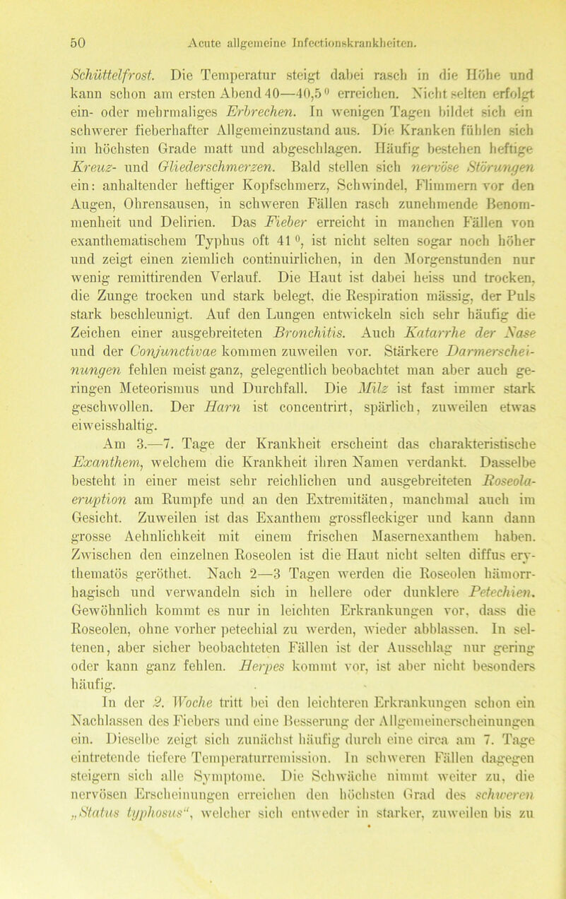 Schüttelfrost. Die Temperatur steigt dabei rasch in die Höhe und kann schon am ersten Abend 40—40,5° erreichen. Nicht selten erfolgt ein- oder mehrmaliges Erbrechen. In wenigen Tagen bildet sich ein schwerer fieberhafter Allgemeinzustand aus. Die Kranken fühlen sich im höchsten Grade matt und abgeschlagen. Häufig bestehen heftige Kreuz- und Gliederschmerzen. Bald stellen sich nervöse Störungen ein: anhaltender heftiger Kopfschmerz, Schwindel, Flimmern vor den Augen, Ohrensausen, in schweren Fällen rasch zunehmende Benom- menheit und Delirien. Das Fieber erreicht in manchen Fällen von exanthematischem Typhus oft 41 °, ist nicht selten sogar noch höher und zeigt einen ziemlich continuirlichen, in den Morgenstunden nur wenig remittirenden Verlauf. Die Haut ist dabei heiss und trocken, die Zunge trocken und stark belegt, die Respiration massig, der Puls stark beschleunigt. Auf den Lungen entwickeln sich sehr häufig die Zeichen einer ausgebreiteten Bronchitis. Auch Katarrhe der Käse und der Conjunctivae kommen zuweilen vor. Stärkere Darmerschei- nungen fehlen meist ganz, gelegentlich beobachtet man aber auch ge- ringen Meteorisnms und Durchfall. Die Milz ist fast immer stark geschwollen. Der Harn ist concentrirt, spärlich, zuweilen etwas eiweisshaltig. Am 3.-7. Tage der Krankheit erscheint das charakteristische Exanthem, welchem die Krankheit ihren Namen verdankt. Dasselbe besteht in einer meist sehr reichlichen und ausgebreiteten Boseola- eruption am Rumpfe und an den Extremitäten, manchmal auch im Gesicht. Zuweilen ist das Exanthem grossfleckiger und kann dann grosse Aehnlichkeit mit einem frischen Masernexanthem haben. Zwischen den einzelnen Roseolen ist die Haut nicht selten diffus ery- thematös geröthet. Nach 2—3 Tagen werden die Roseolen hämorr- hagisch und verwandeln sich in hellere oder dunklere Petechien. Gewöhnlich kommt es nur in leichten Erkrankungen vor, dass die Roseolen, ohne vorher petechial zu werden, wieder abblassen. In sel- tenen, aber sicher beobachteten Fällen ist der Ausschlag nur gering oder kann ganz fehlen. Herpes kommt vor, ist aber nicht besonders häufig. In der 2. Woche tritt bei den leichteren Erkrankungen schon ein Nachlassen des Fiebers und eine Besserung der Allgemeinerscheinungen ein. Dieselbe zeigt sich zunächst häufig durch eine circa am 7. Tage eintretende tiefere Temperaturremission. In schweren Fällen dagegen steigern sich alle Symptome. Die Schwäche nimmt weiter zu, die nervösen Erscheinungen erreichen den höchsten Grad des schweren „Status typhosus“, welcher sich entweder in starker, zuweilen bis zu