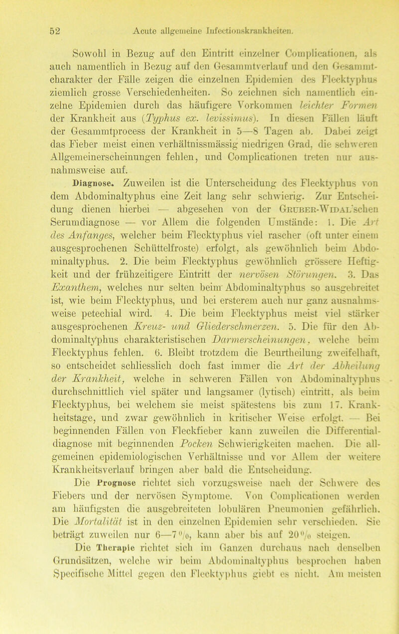 Sowohl in Bezug' auf den Eintritt einzelner Complicationen, alb auch namentlich in Bezug auf den Gesammtverlauf und den Gesammt- charakter der Fälle zeigen die einzelnen Epidemien des Flecktyphus ziemlich grosse Verschiedenheiten. So zeichnen sich namentlich ein- zelne Epidemien durch das häufigere Vorkommen leichter Formen der Krankheit aus (Typhus ex. levissimus). In diesen Fällen läuft der Gesammtprocess der Krankheit in 5—8 Tagen ah. Dabei zeigt das Fieber meist einen verhältnissmässig niedrigen Grad, die schweren Allgemeinerscheinungen fehlen, und Complicationen treten nur aus- nahmsweise auf. Diagnose. Zuweilen ist die Unterscheidung des Flecktyphus von dem Abdominaltyphus eine Zeit lang sehr schwierig. Zur Entschei- dung dienen hierbei — abgesehen von der GnußEß-WrDAL'schen Serumdiagnose — vor Allem die folgenden Umstände: 1. Die Art des Anfanges, welcher beim Flecktyphus viel rascher (oft unter einem ausgesprochenen Schüttelfröste) erfolgt, als gewöhnlich beim Abdo- minaltyphus. 2. Die beim Flecktyphus gewöhnlich grössere Heftig- keit und der frühzeitigere Eintritt der nervösen Störungen. 3. Das Exanthem, welches nur selten beim Abdominaltyphus so ausgebreitet ist, wie beim Flecktyphus, und bei ersterem auch nur ganz ausnahms- weise petechial wird. 4. Die beim Flecktyphus meist viel stärker ausgesprochenen Kreuz- und Gliederschmerzen. 5. Die für den Ab- dominaltyphus charakteristischen Darmerscheinungen. welche beim Flecktyphus fehlen. (3. Bleibt trotzdem die Beurtheilung zweifelhaft, so entscheidet schliesslich doch fast immer die Art der Abheilung der Krankheit, welche in schweren Fällen von Abdominaltyphus durchschnittlich viel später und langsamer (lytisch) eintritt, als beim Flecktyphus, bei welchem sie meist spätestens bis zum 17. Krank- beitstage, und zwar gewöhnlich in kritischer Weise erfolgt. — Bei beginnenden Fällen von Fleckfieber kann zuweilen die Differential- diagnose mit beginnenden Pocken Schwierigkeiten machen. Die all- gemeinen epidemiologischen Verhältnisse und vor Allem der weitere Krankheitsverlauf bringen aber bald die Entscheidung. Die Prognose richtet sich vorzugsweise uaeh der Schwere des Fiebers und der nervösen Symptome. Von Complicationen werden am häufigsten die ausgebreiteten lobulären Pneumonien gefährlich. Die Mortalität ist in den einzelnen Epidemien sehr verschieden. Sie beträgt zuweilen nur 6—7°/o, kann aber bis auf 20% steigen. Die Therapie richtet sich im Gauzen durchaus nach denselben Grundsätzen, welche wir beim Abdominaltyphus besprochen haben Specifische Mittel gegen den Flecktyphus giebt es nicht. Am meisten