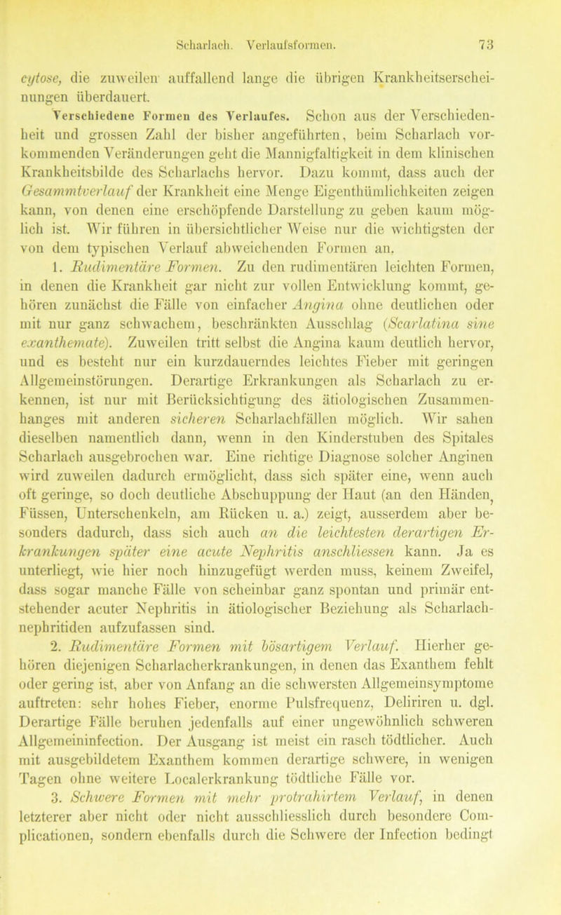cytose, die zuweilen auffallend lange die übrigen Krankheitserschei- nungen überdauert. Verschiedene Formen des Verlaufes. Schon aus der Verschieden- heit und grossen Zahl der bisher angeführten, beim Scharlach vor- kommenden Veränderungen geht die Mannigfaltigkeit in dem klinischen Krankheitsbilde des Scharlachs hervor. Dazu kommt, dass auch der Gesammtverlauf der Krankheit eine Menge Eigentümlichkeiten zeigen kann, von denen eine erschöpfende Darstellung zu geben kaum mög- lich ist. Wir führen in übersichtlicher Weise nur die wichtigsten der von dem typischen Verlauf abweichenden Formen an. 1. Rudimentäre Formen. Zu den rudimentären leichten Formen, in denen die Krankheit gar nicht zur vollen Entwicklung kommt, ge- hören zunächst die Fälle von einfacher Angina ohne deutlichen oder mit nur ganz schwachem, beschränkten Ausschlag (Scarlatina sine exantliemate). Zuweilen tritt selbst die Angina kaum deutlich hervor, und es besteht nur ein kurzdauerndes leichtes Fieber mit geringen Allgemeinstörungen. Derartige Erkrankungen als Scharlach zu er- kennen, ist nur mit Berücksichtigung des ätiologischen Zusammen- hanges mit anderen sicheren Scharlachfällen möglich. Wir sahen dieselben namentlich dann, wenn in den Kinderstuben des Spitales Scharlach ausgebrochen war. Eine richtige Diagnose solcher Anginen wird zuweilen dadurch ermöglicht, dass sich später eine, wenn auch oft geringe, so doch deutliche Abschuppung der Haut (an den Händen^ Füssen, Unterschenkeln, am Rücken u. a.) zeigt, ausserdem aber be- sonders dadurch, dass sich auch an die leichtesten derartigen Er- krankungen später eine acute Nephritis anschliessen kanu. Ja es unterliegt, wie hier noch hinzugefügt werden muss, keinem Zweifel, dass sogar manche Fälle von scheinbar ganz spontan und primär ent- stehender acuter Nephritis in ätiologischer Beziehung als Scharlach- nephritiden aufzufassen sind. 2. Rudimentäre Formen mit bösartigem Verlauf. Hierher ge- hören diejenigen Scharlacherkrankungen, in denen das Exanthem fehlt oder gering ist, aber von Anfang an die schwersten Allgemeinsymptome auftreten: sehr hohes Fieber, enorme Pulsfrequenz, Deliriren u. dgl. Derartige Fälle beruhen jedenfalls auf einer ungewöhnlich schweren Allgemeininfection. Der Ausgang ist meist ein rasch tödtliclier. Auch mit ausgebildetem Exanthem kommen derartige schwere, in wenigen Tagen ohne weitere Localerkrankung tödtliche Fälle vor. 3. Schwere Formen mit mehr protrahirtem Verlauf, in denen letzterer aber nicht oder nicht ausschliesslich durch besondere Com- plicationen, sondern ebenfalls durch die Schwere der Infection bedingt
